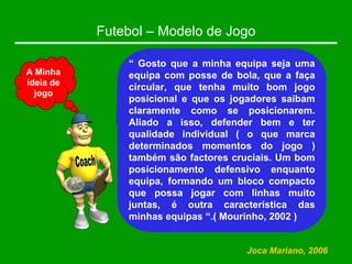 Futebol – Modelo de Jogo
“ Gosto que a minha equipa seja uma
equipa com posse de bola, que a faça
circular, que tenha muito bom jogo
posicional e que os jogadores saibam
claramente como se posicionarem.
Aliado a isso, defender bem e ter
qualidade individual ( o que marca
determinados momentos do jogo )
também são factores cruciais. Um bom
posicionamento defensivo enquanto
equipa, formando um bloco compacto
que possa jogar com linhas muito
juntas, é outra característica das
minhas equipas “.( Mourinho, 2002 )
Joca Mariano, 2006
A Minha
ideia de
jogo
 