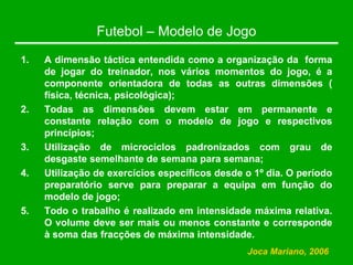 Futebol – Modelo de Jogo
1. A dimensão táctica entendida como a organização da forma
de jogar do treinador, nos vários momentos do jogo, é a
componente orientadora de todas as outras dimensões (
física, técnica, psicológica);
2. Todas as dimensões devem estar em permanente e
constante relação com o modelo de jogo e respectivos
princípios;
3. Utilização de microciclos padronizados com grau de
desgaste semelhante de semana para semana;
4. Utilização de exercícios específicos desde o 1º dia. O período
preparatório serve para preparar a equipa em função do
modelo de jogo;
5. Todo o trabalho é realizado em intensidade máxima relativa.
O volume deve ser mais ou menos constante e corresponde
à soma das fracções de máxima intensidade.
Joca Mariano, 2006
 