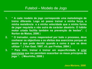 Futebol – Modelo de Jogo
1. “ A cada modelo de jogo corresponde uma metodologia de
treino diferente. Logo só posso treinar a minha força, a
minha resistência e a minha velocidade que a minha forma
de jogar requisita e não outra de carácter aleatório. O hábito
motor criado facilita também na prevenção de lesões”. (
Norton de Matos, 2006 )
2. “ O treinador, como responsável por todo o processo, deve
conhecer os objectivos e os efeitos dos exercícios porque só
assim é que pode decidir quando e como é que os deve
utilizar “. ( Van Gaal, 1997, cit. por Freitas, 2004 )
3. “ Para mim, treinar é treinar em especificidade, é criar
exercícios que me permitem exacerbar os meus princípios de
jogo “. ( Mourinho, 2006 )
Joca Mariano, 2006
 