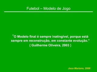 Futebol – Modelo de Jogo
“O Modelo final é sempre inatingível, porque está
sempre em reconstrução, em constante evolução.”
( Guilherme Oliveira, 2003 )
Joca Mariano, 2006
 