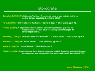 Bibliografia
Joca Mariano, 2006
Carvalhal, C.(2003): Periodização Táctica – A coerência entre o exercício de treino e o
modelo de jogo adoptado. Seminário UTAD.
Faria, R.(2003): “ Entrevista com Rui Faria”. “ Jornal O Jogo “. 29 de Julho, pp: 8-10.
Freitas, S.(2004): A Especificidade que está na concentração táctica que está na
especificidade…no que deve ser uma operacionalização da
periodização táctica.
Mourinho, J.(2002): “ Entrevista com José Mourinho ”. “ Jornal A Bola “. 26 de Julho, pp: 6-8.
Mourinho, J.(2006): In “ Jornal Record “. 18 de Fevereiro, pp 24-25.
Matos, N.(2006): In “ Jornal Record “. 28 de Março, pp: 2
Oliveira, J.(2003): Organização de Jogo de uma equipa de futebol. Aspectos metodologicos na
abordagem da sua organização funcional e estrutural. Seminário UTAD.
 