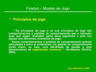 Futebol – Modelo de Jogo
& Princípios de jogo
“ Os princípios de jogo e os sub princípios de jogo são
comportamentos e padrões de comportamento que o treinador
quer que sejam revelados pelos seus jogadores e pela sua
equipa nos diferentes momentos de jogo.
Esses comportamentos e padrões de comportamento quando
articulados e entre si evidenciam um padrão de comportamento
ainda maior, ou seja, uma identidade de equipa a qual
denominamos de organização funcional ”. (Guilherme Oliveira,
2003)
Joca Mariano, 2006
 