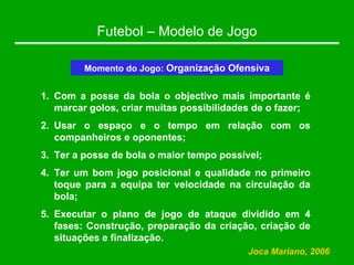 Futebol – Modelo de Jogo
Momento do Jogo: Organização Ofensiva
1. Com a posse da bola o objectivo mais importante é
marcar golos, criar muitas possibilidades de o fazer;
2. Usar o espaço e o tempo em relação com os
companheiros e oponentes;
3. Ter a posse de bola o maior tempo possível;
4. Ter um bom jogo posicional e qualidade no primeiro
toque para a equipa ter velocidade na circulação da
bola;
5. Executar o plano de jogo de ataque dividido em 4
fases: Construção, preparação da criação, criação de
situações e finalização.
Joca Mariano, 2006
 