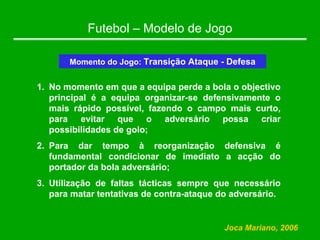 Futebol – Modelo de Jogo
Momento do Jogo: Transição Ataque - Defesa
1. No momento em que a equipa perde a bola o objectivo
principal é a equipa organizar-se defensivamente o
mais rápido possível, fazendo o campo mais curto,
para evitar que o adversário possa criar
possibilidades de golo;
2. Para dar tempo à reorganização defensiva é
fundamental condicionar de imediato a acção do
portador da bola adversário;
3. Utilização de faltas tácticas sempre que necessário
para matar tentativas de contra-ataque do adversário.
Joca Mariano, 2006
 