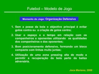 Futebol – Modelo de Jogo
Momento do Jogo: Organização Defensiva
1. Sem a posse da bola o objectivo principal é evitar
golos contra ou a criação de golos contra;
2. Usar o espaço e o tempo em relação com os
companheiros e oponentes utilizando as qualidades
dos companheiros e dos oponentes;
3. Bom posicionamento defensivo, formando um bloco
compacto com linhas muito juntas;
4. Utilização de uma zona pressing alta de modo a
permitir a recuperação da bola perto da baliza
adversária.
Joca Mariano, 2006
 