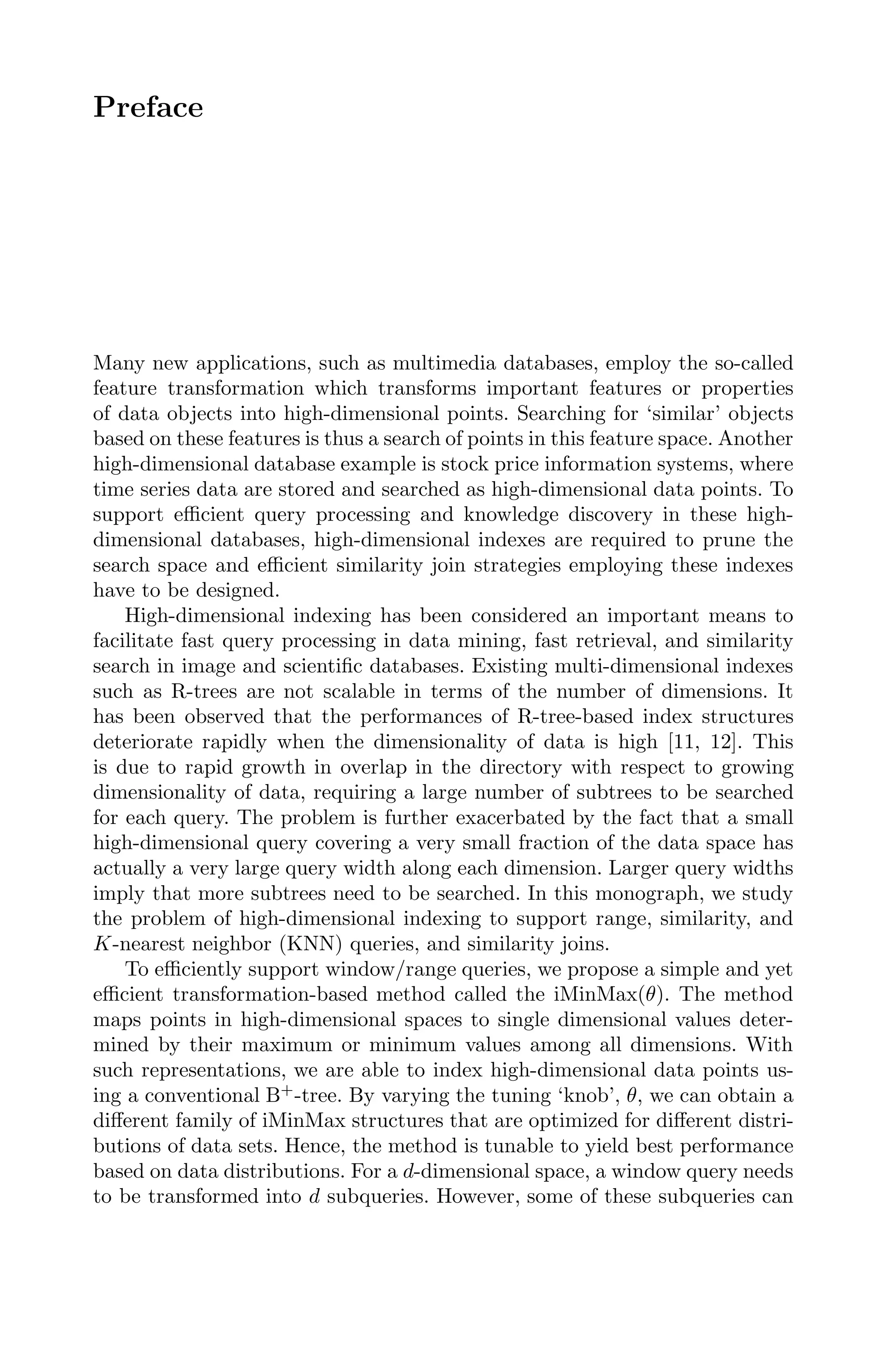 Preface
Many new applications, such as multimedia databases, employ the so-called
feature transformation which transforms important features or properties
of data objects into high-dimensional points. Searching for ‘similar’ objects
based on these features is thus a search of points in this feature space. Another
high-dimensional database example is stock price information systems, where
time series data are stored and searched as high-dimensional data points. To
support eﬃcient query processing and knowledge discovery in these high-
dimensional databases, high-dimensional indexes are required to prune the
search space and eﬃcient similarity join strategies employing these indexes
have to be designed.
High-dimensional indexing has been considered an important means to
facilitate fast query processing in data mining, fast retrieval, and similarity
search in image and scientiﬁc databases. Existing multi-dimensional indexes
such as R-trees are not scalable in terms of the number of dimensions. It
has been observed that the performances of R-tree-based index structures
deteriorate rapidly when the dimensionality of data is high [11, 12]. This
is due to rapid growth in overlap in the directory with respect to growing
dimensionality of data, requiring a large number of subtrees to be searched
for each query. The problem is further exacerbated by the fact that a small
high-dimensional query covering a very small fraction of the data space has
actually a very large query width along each dimension. Larger query widths
imply that more subtrees need to be searched. In this monograph, we study
the problem of high-dimensional indexing to support range, similarity, and
K-nearest neighbor (KNN) queries, and similarity joins.
To eﬃciently support window/range queries, we propose a simple and yet
eﬃcient transformation-based method called the iMinMax(θ). The method
maps points in high-dimensional spaces to single dimensional values deter-
mined by their maximum or minimum values among all dimensions. With
such representations, we are able to index high-dimensional data points us-
ing a conventional B+
-tree. By varying the tuning ‘knob’, θ, we can obtain a
diﬀerent family of iMinMax structures that are optimized for diﬀerent distri-
butions of data sets. Hence, the method is tunable to yield best performance
based on data distributions. For a d-dimensional space, a window query needs
to be transformed into d subqueries. However, some of these subqueries can
 