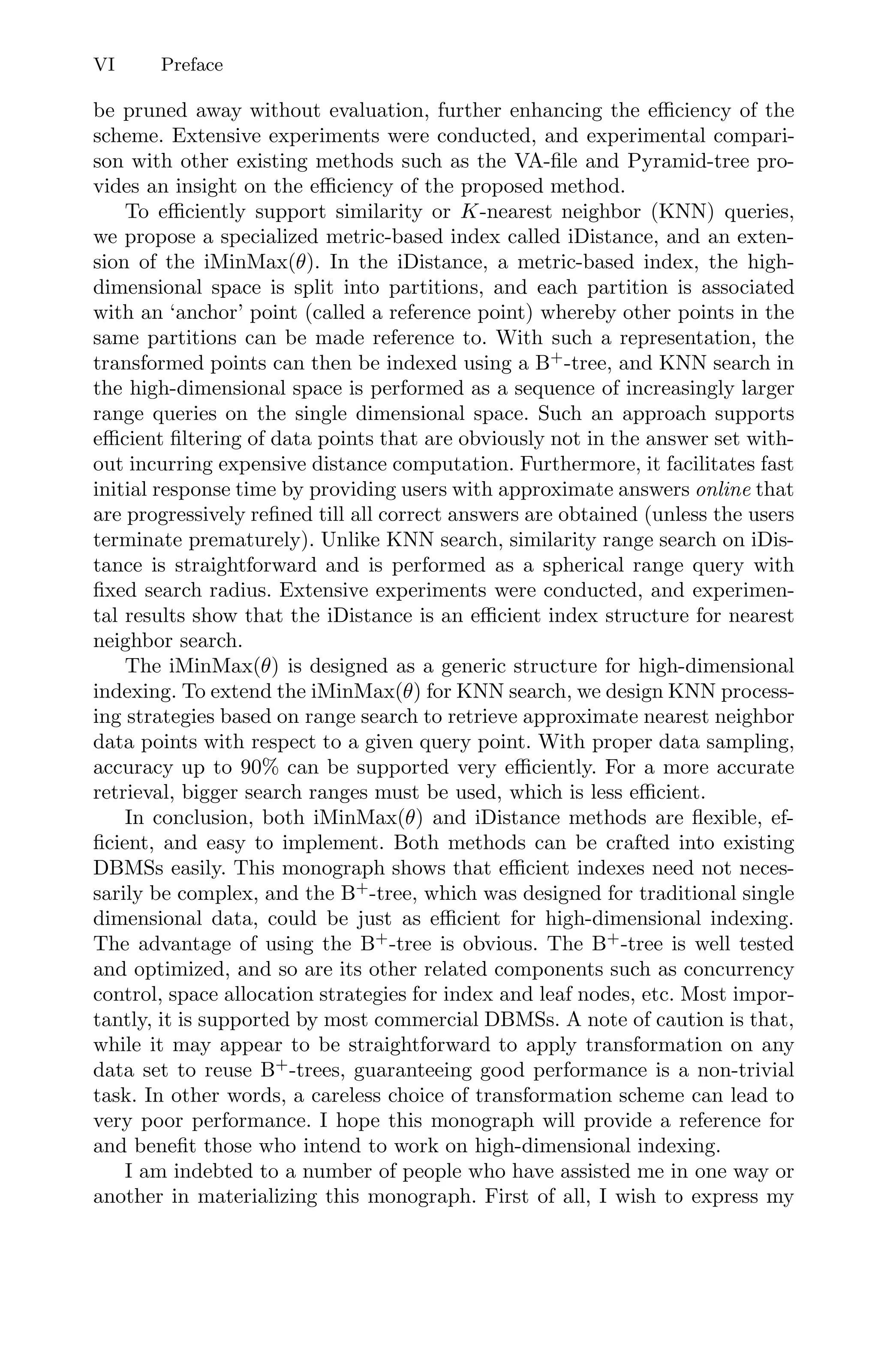 VI Preface
be pruned away without evaluation, further enhancing the eﬃciency of the
scheme. Extensive experiments were conducted, and experimental compari-
son with other existing methods such as the VA-ﬁle and Pyramid-tree pro-
vides an insight on the eﬃciency of the proposed method.
To eﬃciently support similarity or K-nearest neighbor (KNN) queries,
we propose a specialized metric-based index called iDistance, and an exten-
sion of the iMinMax(θ). In the iDistance, a metric-based index, the high-
dimensional space is split into partitions, and each partition is associated
with an ‘anchor’ point (called a reference point) whereby other points in the
same partitions can be made reference to. With such a representation, the
transformed points can then be indexed using a B+
-tree, and KNN search in
the high-dimensional space is performed as a sequence of increasingly larger
range queries on the single dimensional space. Such an approach supports
eﬃcient ﬁltering of data points that are obviously not in the answer set with-
out incurring expensive distance computation. Furthermore, it facilitates fast
initial response time by providing users with approximate answers online that
are progressively reﬁned till all correct answers are obtained (unless the users
terminate prematurely). Unlike KNN search, similarity range search on iDis-
tance is straightforward and is performed as a spherical range query with
ﬁxed search radius. Extensive experiments were conducted, and experimen-
tal results show that the iDistance is an eﬃcient index structure for nearest
neighbor search.
The iMinMax(θ) is designed as a generic structure for high-dimensional
indexing. To extend the iMinMax(θ) for KNN search, we design KNN process-
ing strategies based on range search to retrieve approximate nearest neighbor
data points with respect to a given query point. With proper data sampling,
accuracy up to 90% can be supported very eﬃciently. For a more accurate
retrieval, bigger search ranges must be used, which is less eﬃcient.
In conclusion, both iMinMax(θ) and iDistance methods are ﬂexible, ef-
ﬁcient, and easy to implement. Both methods can be crafted into existing
DBMSs easily. This monograph shows that eﬃcient indexes need not neces-
sarily be complex, and the B+
-tree, which was designed for traditional single
dimensional data, could be just as eﬃcient for high-dimensional indexing.
The advantage of using the B+
-tree is obvious. The B+
-tree is well tested
and optimized, and so are its other related components such as concurrency
control, space allocation strategies for index and leaf nodes, etc. Most impor-
tantly, it is supported by most commercial DBMSs. A note of caution is that,
while it may appear to be straightforward to apply transformation on any
data set to reuse B+
-trees, guaranteeing good performance is a non-trivial
task. In other words, a careless choice of transformation scheme can lead to
very poor performance. I hope this monograph will provide a reference for
and beneﬁt those who intend to work on high-dimensional indexing.
I am indebted to a number of people who have assisted me in one way or
another in materializing this monograph. First of all, I wish to express my
 