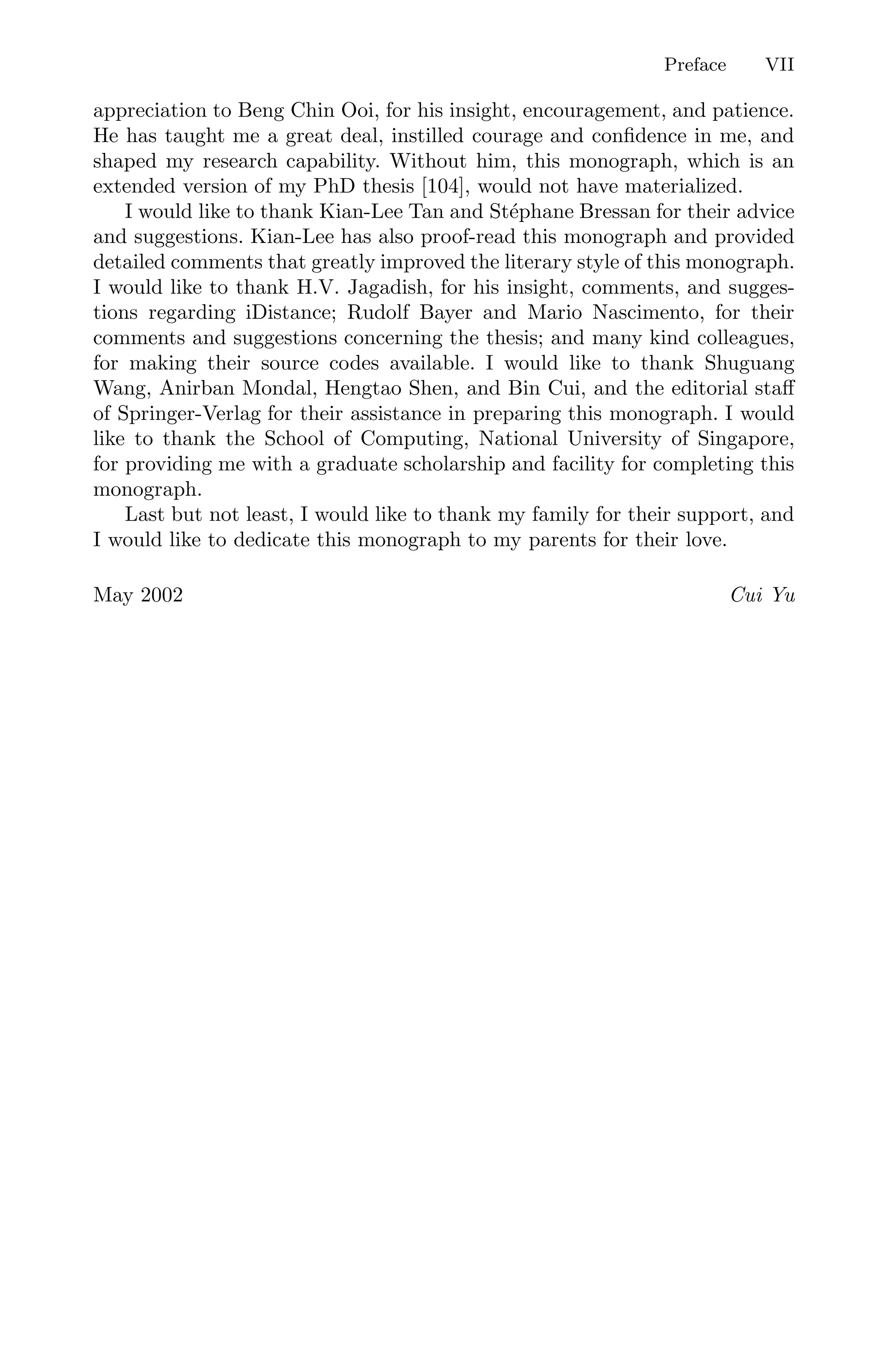 Preface VII
appreciation to Beng Chin Ooi, for his insight, encouragement, and patience.
He has taught me a great deal, instilled courage and conﬁdence in me, and
shaped my research capability. Without him, this monograph, which is an
extended version of my PhD thesis [104], would not have materialized.
I would like to thank Kian-Lee Tan and Stéphane Bressan for their advice
and suggestions. Kian-Lee has also proof-read this monograph and provided
detailed comments that greatly improved the literary style of this monograph.
I would like to thank H.V. Jagadish, for his insight, comments, and sugges-
tions regarding iDistance; Rudolf Bayer and Mario Nascimento, for their
comments and suggestions concerning the thesis; and many kind colleagues,
for making their source codes available. I would like to thank Shuguang
Wang, Anirban Mondal, Hengtao Shen, and Bin Cui, and the editorial staﬀ
of Springer-Verlag for their assistance in preparing this monograph. I would
like to thank the School of Computing, National University of Singapore,
for providing me with a graduate scholarship and facility for completing this
monograph.
Last but not least, I would like to thank my family for their support, and
I would like to dedicate this monograph to my parents for their love.
May 2002 Cui Yu
 