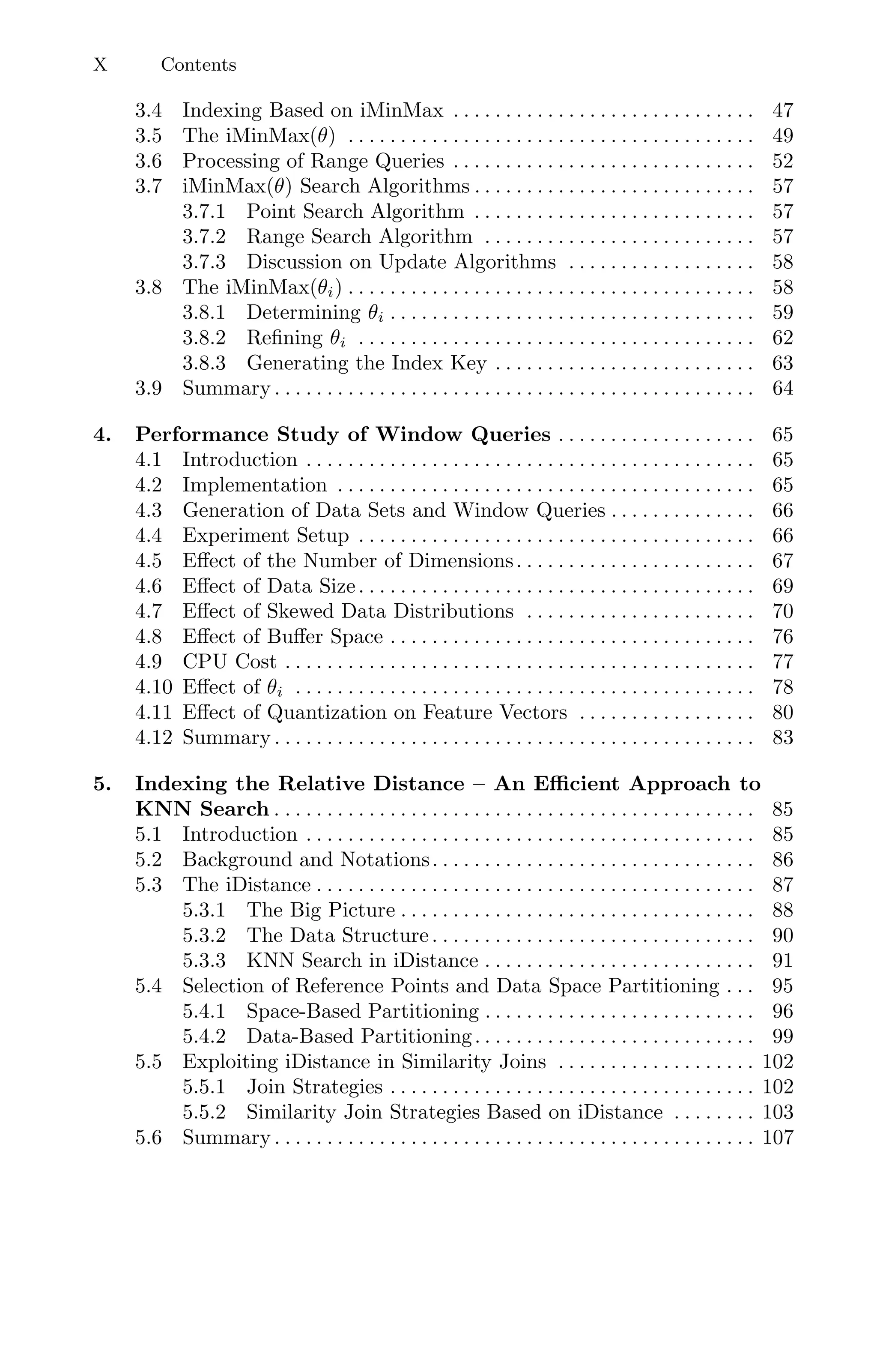 X Contents
3.4 Indexing Based on iMinMax . . . . . . . . . . . . . . . . . . . . . . . . . . . . . 47
3.5 The iMinMax(θ) . . . . . . . . . . . . . . . . . . . . . . . . . . . . . . . . . . . . . . . 49
3.6 Processing of Range Queries . . . . . . . . . . . . . . . . . . . . . . . . . . . . . 52
3.7 iMinMax(θ) Search Algorithms . . . . . . . . . . . . . . . . . . . . . . . . . . . 57
3.7.1 Point Search Algorithm . . . . . . . . . . . . . . . . . . . . . . . . . . . 57
3.7.2 Range Search Algorithm . . . . . . . . . . . . . . . . . . . . . . . . . . 57
3.7.3 Discussion on Update Algorithms . . . . . . . . . . . . . . . . . . 58
3.8 The iMinMax(θi) . . . . . . . . . . . . . . . . . . . . . . . . . . . . . . . . . . . . . . . 58
3.8.1 Determining θi . . . . . . . . . . . . . . . . . . . . . . . . . . . . . . . . . . . 59
3.8.2 Reﬁning θi . . . . . . . . . . . . . . . . . . . . . . . . . . . . . . . . . . . . . . 62
3.8.3 Generating the Index Key . . . . . . . . . . . . . . . . . . . . . . . . . 63
3.9 Summary . . . . . . . . . . . . . . . . . . . . . . . . . . . . . . . . . . . . . . . . . . . . . . 64
4. Performance Study of Window Queries . . . . . . . . . . . . . . . . . . . 65
4.1 Introduction . . . . . . . . . . . . . . . . . . . . . . . . . . . . . . . . . . . . . . . . . . . 65
4.2 Implementation . . . . . . . . . . . . . . . . . . . . . . . . . . . . . . . . . . . . . . . . 65
4.3 Generation of Data Sets and Window Queries . . . . . . . . . . . . . . 66
4.4 Experiment Setup . . . . . . . . . . . . . . . . . . . . . . . . . . . . . . . . . . . . . . 66
4.5 Eﬀect of the Number of Dimensions. . . . . . . . . . . . . . . . . . . . . . . 67
4.6 Eﬀect of Data Size. . . . . . . . . . . . . . . . . . . . . . . . . . . . . . . . . . . . . . 69
4.7 Eﬀect of Skewed Data Distributions . . . . . . . . . . . . . . . . . . . . . . 70
4.8 Eﬀect of Buﬀer Space . . . . . . . . . . . . . . . . . . . . . . . . . . . . . . . . . . . 76
4.9 CPU Cost . . . . . . . . . . . . . . . . . . . . . . . . . . . . . . . . . . . . . . . . . . . . . 77
4.10 Eﬀect of θi . . . . . . . . . . . . . . . . . . . . . . . . . . . . . . . . . . . . . . . . . . . . 78
4.11 Eﬀect of Quantization on Feature Vectors . . . . . . . . . . . . . . . . . 80
4.12 Summary . . . . . . . . . . . . . . . . . . . . . . . . . . . . . . . . . . . . . . . . . . . . . . 83
5. Indexing the Relative Distance – An Eﬃcient Approach to
KNN Search . . . . . . . . . . . . . . . . . . . . . . . . . . . . . . . . . . . . . . . . . . . . . . 85
5.1 Introduction . . . . . . . . . . . . . . . . . . . . . . . . . . . . . . . . . . . . . . . . . . . 85
5.2 Background and Notations. . . . . . . . . . . . . . . . . . . . . . . . . . . . . . . 86
5.3 The iDistance . . . . . . . . . . . . . . . . . . . . . . . . . . . . . . . . . . . . . . . . . . 87
5.3.1 The Big Picture . . . . . . . . . . . . . . . . . . . . . . . . . . . . . . . . . . 88
5.3.2 The Data Structure. . . . . . . . . . . . . . . . . . . . . . . . . . . . . . . 90
5.3.3 KNN Search in iDistance . . . . . . . . . . . . . . . . . . . . . . . . . . 91
5.4 Selection of Reference Points and Data Space Partitioning . . . 95
5.4.1 Space-Based Partitioning . . . . . . . . . . . . . . . . . . . . . . . . . . 96
5.4.2 Data-Based Partitioning. . . . . . . . . . . . . . . . . . . . . . . . . . . 99
5.5 Exploiting iDistance in Similarity Joins . . . . . . . . . . . . . . . . . . . 102
5.5.1 Join Strategies . . . . . . . . . . . . . . . . . . . . . . . . . . . . . . . . . . . 102
5.5.2 Similarity Join Strategies Based on iDistance . . . . . . . . 103
5.6 Summary . . . . . . . . . . . . . . . . . . . . . . . . . . . . . . . . . . . . . . . . . . . . . . 107
 