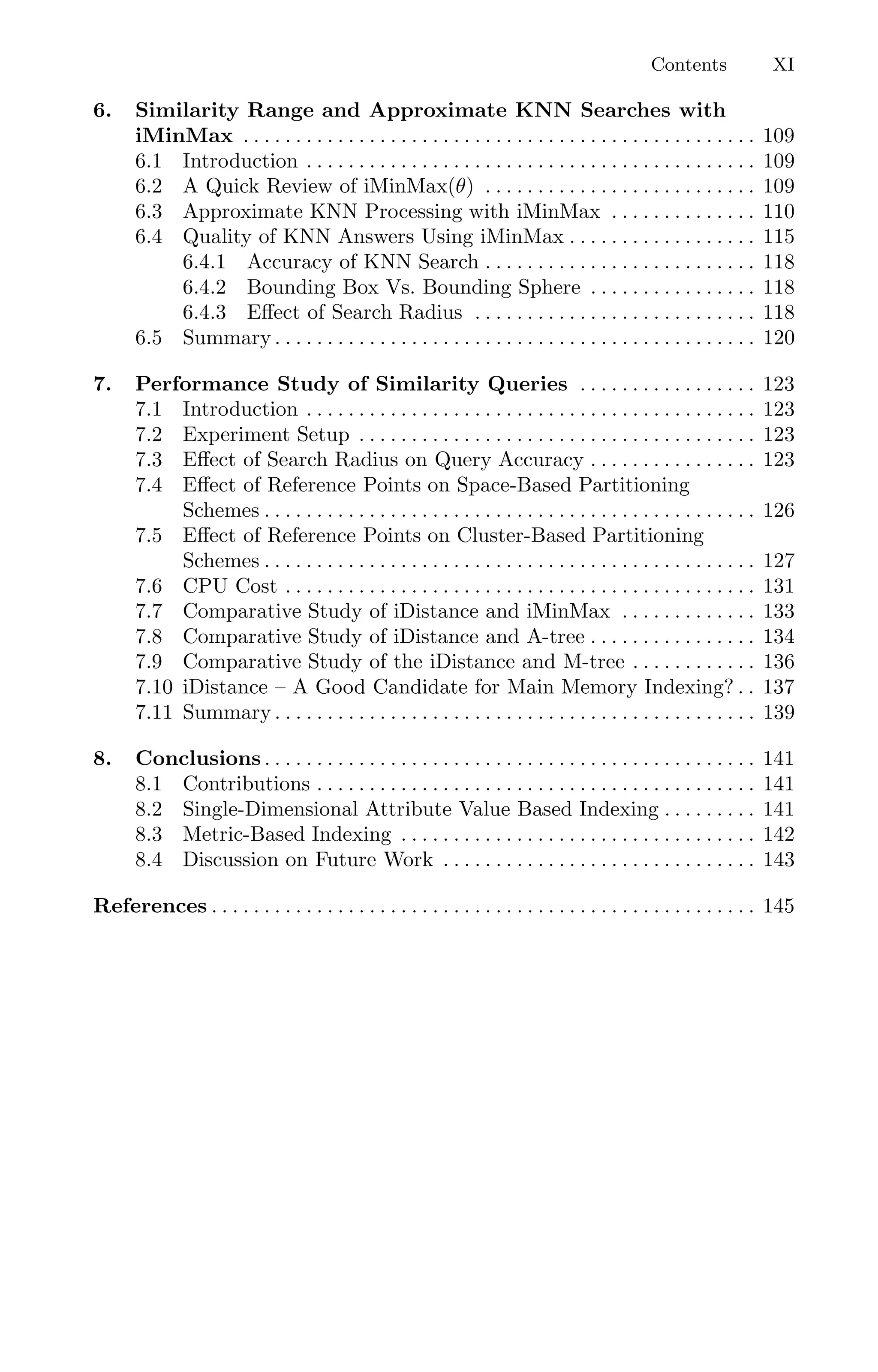 Contents XI
6. Similarity Range and Approximate KNN Searches with
iMinMax . . . . . . . . . . . . . . . . . . . . . . . . . . . . . . . . . . . . . . . . . . . . . . . . . 109
6.1 Introduction . . . . . . . . . . . . . . . . . . . . . . . . . . . . . . . . . . . . . . . . . . . 109
6.2 A Quick Review of iMinMax(θ) . . . . . . . . . . . . . . . . . . . . . . . . . . 109
6.3 Approximate KNN Processing with iMinMax . . . . . . . . . . . . . . 110
6.4 Quality of KNN Answers Using iMinMax . . . . . . . . . . . . . . . . . . 115
6.4.1 Accuracy of KNN Search . . . . . . . . . . . . . . . . . . . . . . . . . . 118
6.4.2 Bounding Box Vs. Bounding Sphere . . . . . . . . . . . . . . . . 118
6.4.3 Eﬀect of Search Radius . . . . . . . . . . . . . . . . . . . . . . . . . . . 118
6.5 Summary . . . . . . . . . . . . . . . . . . . . . . . . . . . . . . . . . . . . . . . . . . . . . . 120
7. Performance Study of Similarity Queries . . . . . . . . . . . . . . . . . 123
7.1 Introduction . . . . . . . . . . . . . . . . . . . . . . . . . . . . . . . . . . . . . . . . . . . 123
7.2 Experiment Setup . . . . . . . . . . . . . . . . . . . . . . . . . . . . . . . . . . . . . . 123
7.3 Eﬀect of Search Radius on Query Accuracy . . . . . . . . . . . . . . . . 123
7.4 Eﬀect of Reference Points on Space-Based Partitioning
Schemes . . . . . . . . . . . . . . . . . . . . . . . . . . . . . . . . . . . . . . . . . . . . . . . 126
7.5 Eﬀect of Reference Points on Cluster-Based Partitioning
Schemes . . . . . . . . . . . . . . . . . . . . . . . . . . . . . . . . . . . . . . . . . . . . . . . 127
7.6 CPU Cost . . . . . . . . . . . . . . . . . . . . . . . . . . . . . . . . . . . . . . . . . . . . . 131
7.7 Comparative Study of iDistance and iMinMax . . . . . . . . . . . . . 133
7.8 Comparative Study of iDistance and A-tree . . . . . . . . . . . . . . . . 134
7.9 Comparative Study of the iDistance and M-tree . . . . . . . . . . . . 136
7.10 iDistance – A Good Candidate for Main Memory Indexing? . . 137
7.11 Summary . . . . . . . . . . . . . . . . . . . . . . . . . . . . . . . . . . . . . . . . . . . . . . 139
8. Conclusions . . . . . . . . . . . . . . . . . . . . . . . . . . . . . . . . . . . . . . . . . . . . . . . 141
8.1 Contributions . . . . . . . . . . . . . . . . . . . . . . . . . . . . . . . . . . . . . . . . . . 141
8.2 Single-Dimensional Attribute Value Based Indexing . . . . . . . . . 141
8.3 Metric-Based Indexing . . . . . . . . . . . . . . . . . . . . . . . . . . . . . . . . . . 142
8.4 Discussion on Future Work . . . . . . . . . . . . . . . . . . . . . . . . . . . . . . 143
References . . . . . . . . . . . . . . . . . . . . . . . . . . . . . . . . . . . . . . . . . . . . . . . . . . . . 145
 