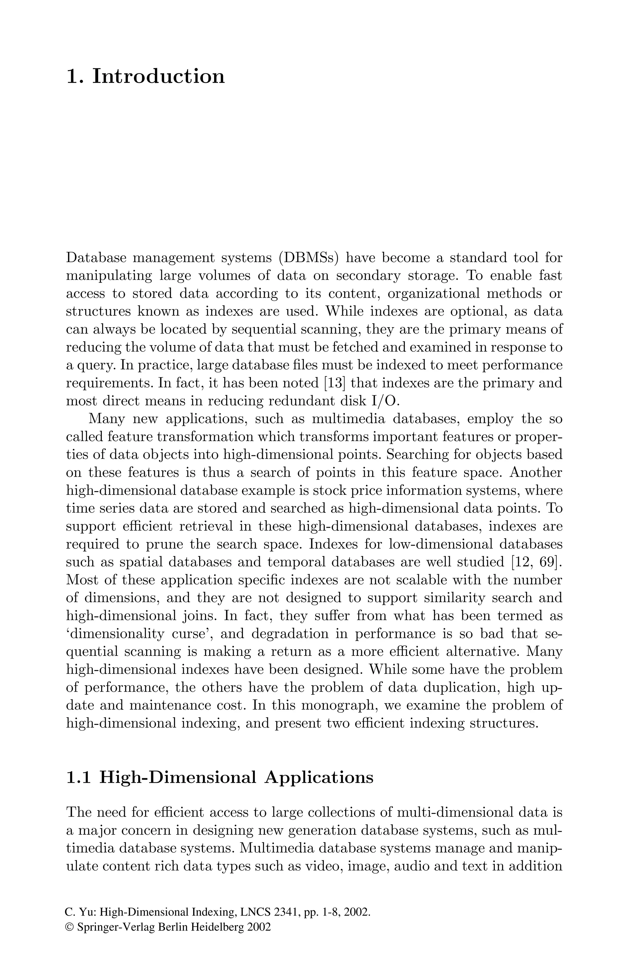 1. Introduction
Database management systems (DBMSs) have become a standard tool for
manipulating large volumes of data on secondary storage. To enable fast
access to stored data according to its content, organizational methods or
structures known as indexes are used. While indexes are optional, as data
can always be located by sequential scanning, they are the primary means of
reducing the volume of data that must be fetched and examined in response to
a query. In practice, large database ﬁles must be indexed to meet performance
requirements. In fact, it has been noted [13] that indexes are the primary and
most direct means in reducing redundant disk I/O.
Many new applications, such as multimedia databases, employ the so
called feature transformation which transforms important features or proper-
ties of data objects into high-dimensional points. Searching for objects based
on these features is thus a search of points in this feature space. Another
high-dimensional database example is stock price information systems, where
time series data are stored and searched as high-dimensional data points. To
support eﬃcient retrieval in these high-dimensional databases, indexes are
required to prune the search space. Indexes for low-dimensional databases
such as spatial databases and temporal databases are well studied [12, 69].
Most of these application speciﬁc indexes are not scalable with the number
of dimensions, and they are not designed to support similarity search and
high-dimensional joins. In fact, they suﬀer from what has been termed as
‘dimensionality curse’, and degradation in performance is so bad that se-
quential scanning is making a return as a more eﬃcient alternative. Many
high-dimensional indexes have been designed. While some have the problem
of performance, the others have the problem of data duplication, high up-
date and maintenance cost. In this monograph, we examine the problem of
high-dimensional indexing, and present two eﬃcient indexing structures.
1.1 High-Dimensional Applications
The need for eﬃcient access to large collections of multi-dimensional data is
a major concern in designing new generation database systems, such as mul-
timedia database systems. Multimedia database systems manage and manip-
ulate content rich data types such as video, image, audio and text in addition
C. Yu: High-Dimensional Indexing, LNCS 2341, pp. 1-8, 2002.
© Springer-Verlag Berlin Heidelberg 2002
 