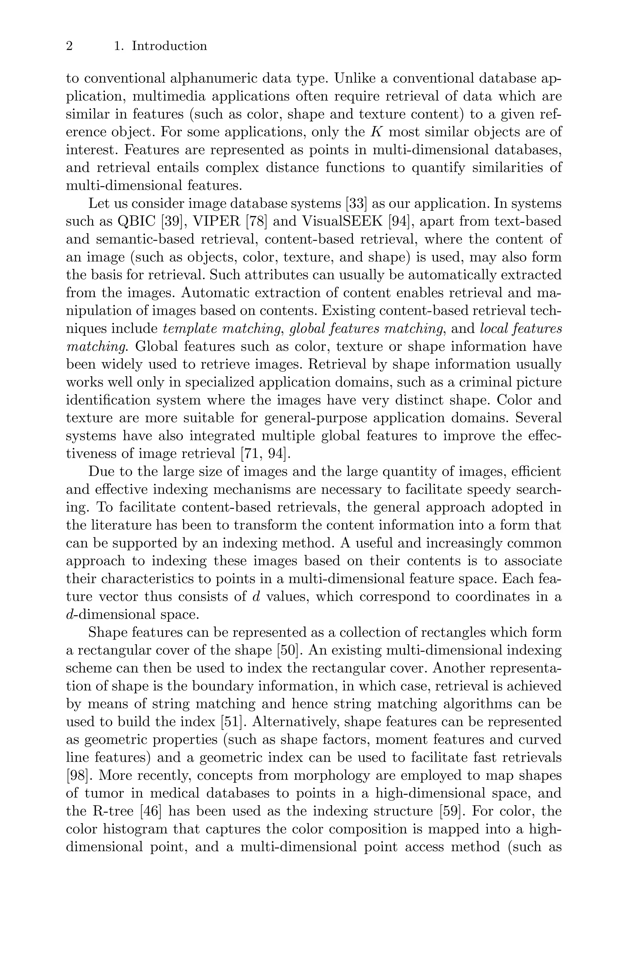 2 1. Introduction
to conventional alphanumeric data type. Unlike a conventional database ap-
plication, multimedia applications often require retrieval of data which are
similar in features (such as color, shape and texture content) to a given ref-
erence object. For some applications, only the K most similar objects are of
interest. Features are represented as points in multi-dimensional databases,
and retrieval entails complex distance functions to quantify similarities of
multi-dimensional features.
Let us consider image database systems [33] as our application. In systems
such as QBIC [39], VIPER [78] and VisualSEEK [94], apart from text-based
and semantic-based retrieval, content-based retrieval, where the content of
an image (such as objects, color, texture, and shape) is used, may also form
the basis for retrieval. Such attributes can usually be automatically extracted
from the images. Automatic extraction of content enables retrieval and ma-
nipulation of images based on contents. Existing content-based retrieval tech-
niques include template matching, global features matching, and local features
matching. Global features such as color, texture or shape information have
been widely used to retrieve images. Retrieval by shape information usually
works well only in specialized application domains, such as a criminal picture
identiﬁcation system where the images have very distinct shape. Color and
texture are more suitable for general-purpose application domains. Several
systems have also integrated multiple global features to improve the eﬀec-
tiveness of image retrieval [71, 94].
Due to the large size of images and the large quantity of images, eﬃcient
and eﬀective indexing mechanisms are necessary to facilitate speedy search-
ing. To facilitate content-based retrievals, the general approach adopted in
the literature has been to transform the content information into a form that
can be supported by an indexing method. A useful and increasingly common
approach to indexing these images based on their contents is to associate
their characteristics to points in a multi-dimensional feature space. Each fea-
ture vector thus consists of d values, which correspond to coordinates in a
d-dimensional space.
Shape features can be represented as a collection of rectangles which form
a rectangular cover of the shape [50]. An existing multi-dimensional indexing
scheme can then be used to index the rectangular cover. Another representa-
tion of shape is the boundary information, in which case, retrieval is achieved
by means of string matching and hence string matching algorithms can be
used to build the index [51]. Alternatively, shape features can be represented
as geometric properties (such as shape factors, moment features and curved
line features) and a geometric index can be used to facilitate fast retrievals
[98]. More recently, concepts from morphology are employed to map shapes
of tumor in medical databases to points in a high-dimensional space, and
the R-tree [46] has been used as the indexing structure [59]. For color, the
color histogram that captures the color composition is mapped into a high-
dimensional point, and a multi-dimensional point access method (such as
 