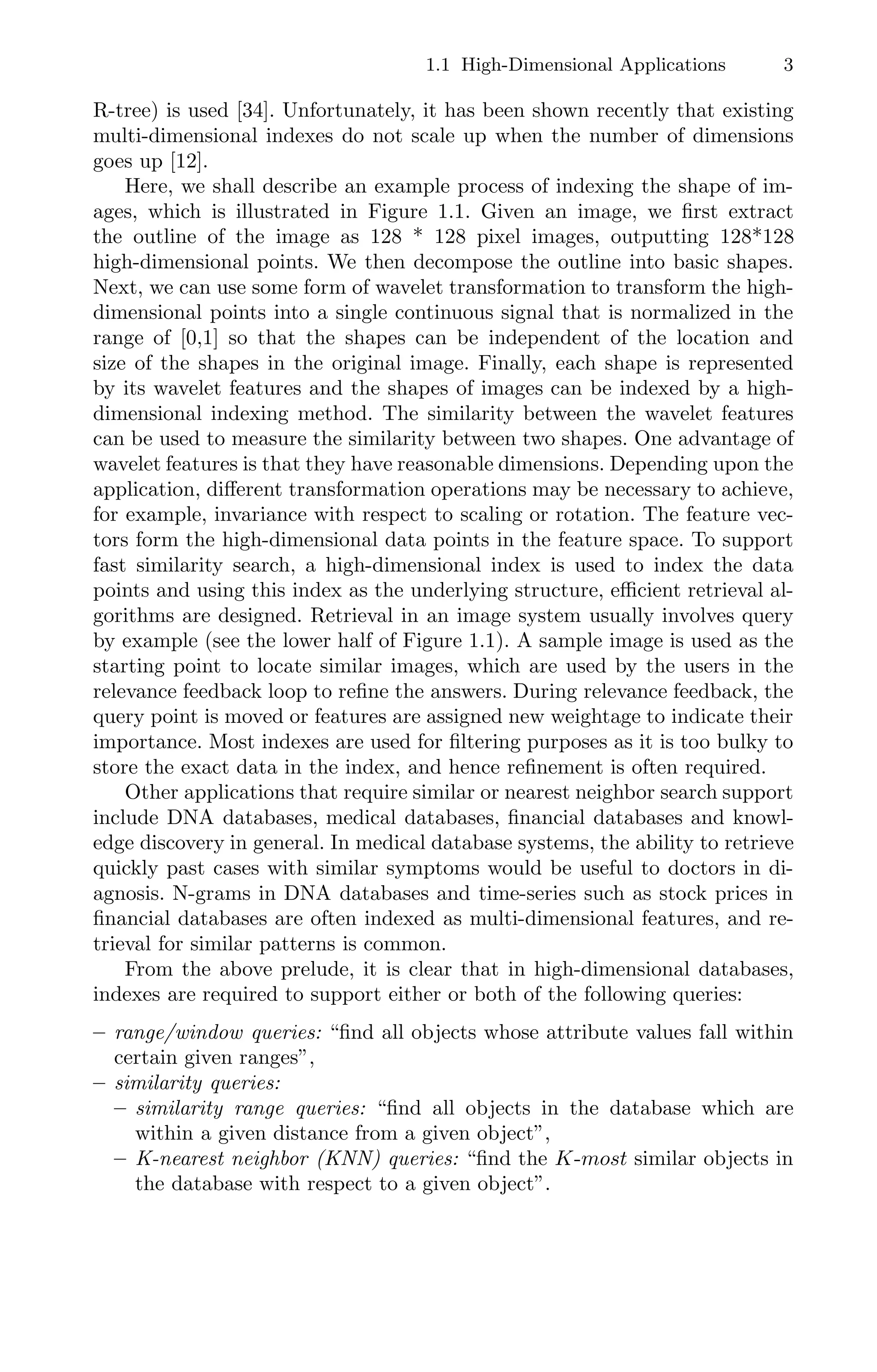 1.1 High-Dimensional Applications 3
R-tree) is used [34]. Unfortunately, it has been shown recently that existing
multi-dimensional indexes do not scale up when the number of dimensions
goes up [12].
Here, we shall describe an example process of indexing the shape of im-
ages, which is illustrated in Figure 1.1. Given an image, we ﬁrst extract
the outline of the image as 128 * 128 pixel images, outputting 128*128
high-dimensional points. We then decompose the outline into basic shapes.
Next, we can use some form of wavelet transformation to transform the high-
dimensional points into a single continuous signal that is normalized in the
range of [0,1] so that the shapes can be independent of the location and
size of the shapes in the original image. Finally, each shape is represented
by its wavelet features and the shapes of images can be indexed by a high-
dimensional indexing method. The similarity between the wavelet features
can be used to measure the similarity between two shapes. One advantage of
wavelet features is that they have reasonable dimensions. Depending upon the
application, diﬀerent transformation operations may be necessary to achieve,
for example, invariance with respect to scaling or rotation. The feature vec-
tors form the high-dimensional data points in the feature space. To support
fast similarity search, a high-dimensional index is used to index the data
points and using this index as the underlying structure, eﬃcient retrieval al-
gorithms are designed. Retrieval in an image system usually involves query
by example (see the lower half of Figure 1.1). A sample image is used as the
starting point to locate similar images, which are used by the users in the
relevance feedback loop to reﬁne the answers. During relevance feedback, the
query point is moved or features are assigned new weightage to indicate their
importance. Most indexes are used for ﬁltering purposes as it is too bulky to
store the exact data in the index, and hence reﬁnement is often required.
Other applications that require similar or nearest neighbor search support
include DNA databases, medical databases, ﬁnancial databases and knowl-
edge discovery in general. In medical database systems, the ability to retrieve
quickly past cases with similar symptoms would be useful to doctors in di-
agnosis. N-grams in DNA databases and time-series such as stock prices in
ﬁnancial databases are often indexed as multi-dimensional features, and re-
trieval for similar patterns is common.
From the above prelude, it is clear that in high-dimensional databases,
indexes are required to support either or both of the following queries:
– range/window queries: “ﬁnd all objects whose attribute values fall within
certain given ranges”,
– similarity queries:
– similarity range queries: “ﬁnd all objects in the database which are
within a given distance from a given object”,
– K-nearest neighbor (KNN) queries: “ﬁnd the K-most similar objects in
the database with respect to a given object”.
 