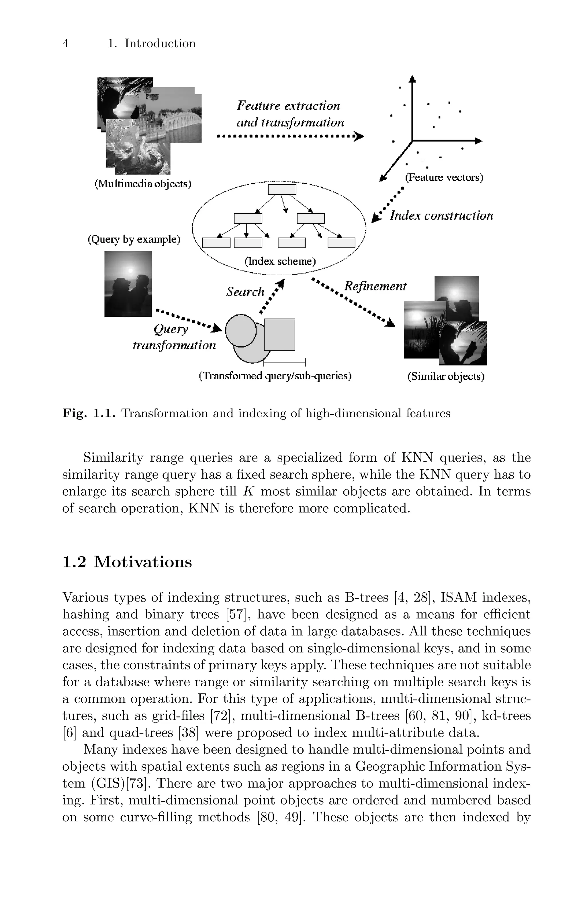 4 1. Introduction
Fig. 1.1. Transformation and indexing of high-dimensional features
Similarity range queries are a specialized form of KNN queries, as the
similarity range query has a ﬁxed search sphere, while the KNN query has to
enlarge its search sphere till K most similar objects are obtained. In terms
of search operation, KNN is therefore more complicated.
1.2 Motivations
Various types of indexing structures, such as B-trees [4, 28], ISAM indexes,
hashing and binary trees [57], have been designed as a means for eﬃcient
access, insertion and deletion of data in large databases. All these techniques
are designed for indexing data based on single-dimensional keys, and in some
cases, the constraints of primary keys apply. These techniques are not suitable
for a database where range or similarity searching on multiple search keys is
a common operation. For this type of applications, multi-dimensional struc-
tures, such as grid-ﬁles [72], multi-dimensional B-trees [60, 81, 90], kd-trees
[6] and quad-trees [38] were proposed to index multi-attribute data.
Many indexes have been designed to handle multi-dimensional points and
objects with spatial extents such as regions in a Geographic Information Sys-
tem (GIS)[73]. There are two major approaches to multi-dimensional index-
ing. First, multi-dimensional point objects are ordered and numbered based
on some curve-ﬁlling methods [80, 49]. These objects are then indexed by
 