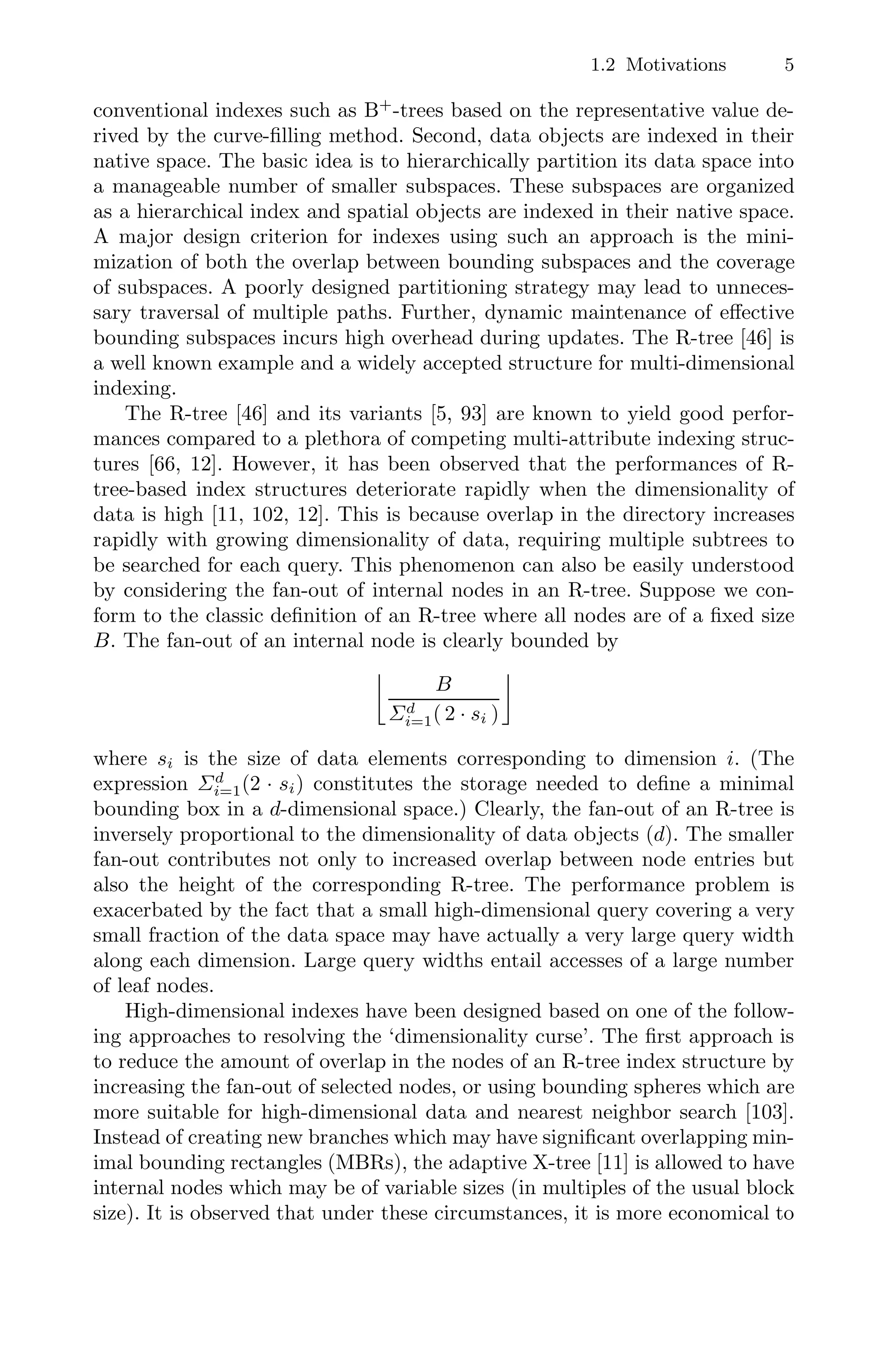 1.2 Motivations 5
conventional indexes such as B+
-trees based on the representative value de-
rived by the curve-ﬁlling method. Second, data objects are indexed in their
native space. The basic idea is to hierarchically partition its data space into
a manageable number of smaller subspaces. These subspaces are organized
as a hierarchical index and spatial objects are indexed in their native space.
A major design criterion for indexes using such an approach is the mini-
mization of both the overlap between bounding subspaces and the coverage
of subspaces. A poorly designed partitioning strategy may lead to unneces-
sary traversal of multiple paths. Further, dynamic maintenance of eﬀective
bounding subspaces incurs high overhead during updates. The R-tree [46] is
a well known example and a widely accepted structure for multi-dimensional
indexing.
The R-tree [46] and its variants [5, 93] are known to yield good perfor-
mances compared to a plethora of competing multi-attribute indexing struc-
tures [66, 12]. However, it has been observed that the performances of R-
tree-based index structures deteriorate rapidly when the dimensionality of
data is high [11, 102, 12]. This is because overlap in the directory increases
rapidly with growing dimensionality of data, requiring multiple subtrees to
be searched for each query. This phenomenon can also be easily understood
by considering the fan-out of internal nodes in an R-tree. Suppose we con-
form to the classic deﬁnition of an R-tree where all nodes are of a ﬁxed size
B. The fan-out of an internal node is clearly bounded by

B
Σd
i=1( 2 · si )

where si is the size of data elements corresponding to dimension i. (The
expression Σd
i=1(2 · si) constitutes the storage needed to deﬁne a minimal
bounding box in a d-dimensional space.) Clearly, the fan-out of an R-tree is
inversely proportional to the dimensionality of data objects (d). The smaller
fan-out contributes not only to increased overlap between node entries but
also the height of the corresponding R-tree. The performance problem is
exacerbated by the fact that a small high-dimensional query covering a very
small fraction of the data space may have actually a very large query width
along each dimension. Large query widths entail accesses of a large number
of leaf nodes.
High-dimensional indexes have been designed based on one of the follow-
ing approaches to resolving the ‘dimensionality curse’. The ﬁrst approach is
to reduce the amount of overlap in the nodes of an R-tree index structure by
increasing the fan-out of selected nodes, or using bounding spheres which are
more suitable for high-dimensional data and nearest neighbor search [103].
Instead of creating new branches which may have signiﬁcant overlapping min-
imal bounding rectangles (MBRs), the adaptive X-tree [11] is allowed to have
internal nodes which may be of variable sizes (in multiples of the usual block
size). It is observed that under these circumstances, it is more economical to
 