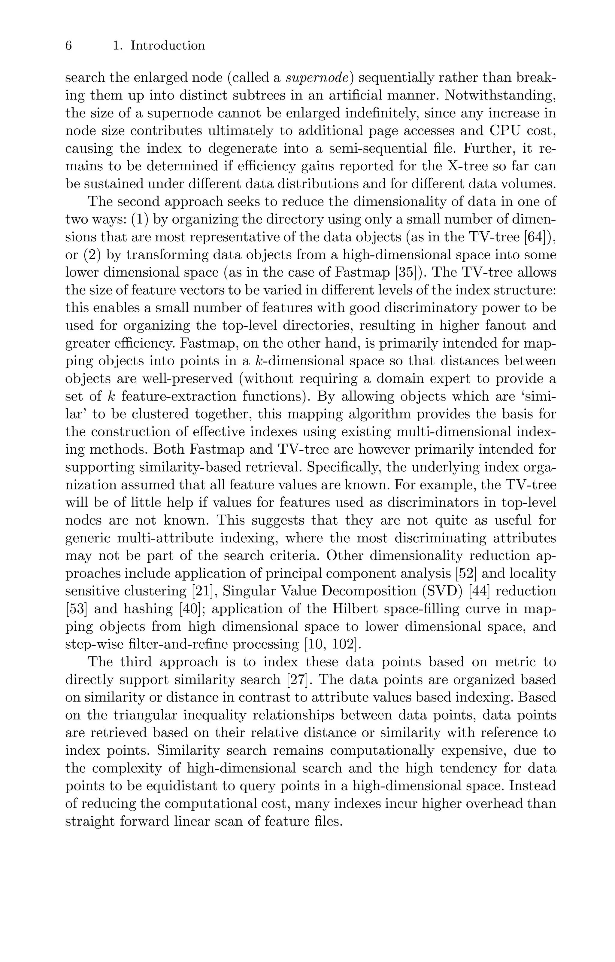 6 1. Introduction
search the enlarged node (called a supernode) sequentially rather than break-
ing them up into distinct subtrees in an artiﬁcial manner. Notwithstanding,
the size of a supernode cannot be enlarged indeﬁnitely, since any increase in
node size contributes ultimately to additional page accesses and CPU cost,
causing the index to degenerate into a semi-sequential ﬁle. Further, it re-
mains to be determined if eﬃciency gains reported for the X-tree so far can
be sustained under diﬀerent data distributions and for diﬀerent data volumes.
The second approach seeks to reduce the dimensionality of data in one of
two ways: (1) by organizing the directory using only a small number of dimen-
sions that are most representative of the data objects (as in the TV-tree [64]),
or (2) by transforming data objects from a high-dimensional space into some
lower dimensional space (as in the case of Fastmap [35]). The TV-tree allows
the size of feature vectors to be varied in diﬀerent levels of the index structure:
this enables a small number of features with good discriminatory power to be
used for organizing the top-level directories, resulting in higher fanout and
greater eﬃciency. Fastmap, on the other hand, is primarily intended for map-
ping objects into points in a k-dimensional space so that distances between
objects are well-preserved (without requiring a domain expert to provide a
set of k feature-extraction functions). By allowing objects which are ‘simi-
lar’ to be clustered together, this mapping algorithm provides the basis for
the construction of eﬀective indexes using existing multi-dimensional index-
ing methods. Both Fastmap and TV-tree are however primarily intended for
supporting similarity-based retrieval. Speciﬁcally, the underlying index orga-
nization assumed that all feature values are known. For example, the TV-tree
will be of little help if values for features used as discriminators in top-level
nodes are not known. This suggests that they are not quite as useful for
generic multi-attribute indexing, where the most discriminating attributes
may not be part of the search criteria. Other dimensionality reduction ap-
proaches include application of principal component analysis [52] and locality
sensitive clustering [21], Singular Value Decomposition (SVD) [44] reduction
[53] and hashing [40]; application of the Hilbert space-ﬁlling curve in map-
ping objects from high dimensional space to lower dimensional space, and
step-wise ﬁlter-and-reﬁne processing [10, 102].
The third approach is to index these data points based on metric to
directly support similarity search [27]. The data points are organized based
on similarity or distance in contrast to attribute values based indexing. Based
on the triangular inequality relationships between data points, data points
are retrieved based on their relative distance or similarity with reference to
index points. Similarity search remains computationally expensive, due to
the complexity of high-dimensional search and the high tendency for data
points to be equidistant to query points in a high-dimensional space. Instead
of reducing the computational cost, many indexes incur higher overhead than
straight forward linear scan of feature ﬁles.
 