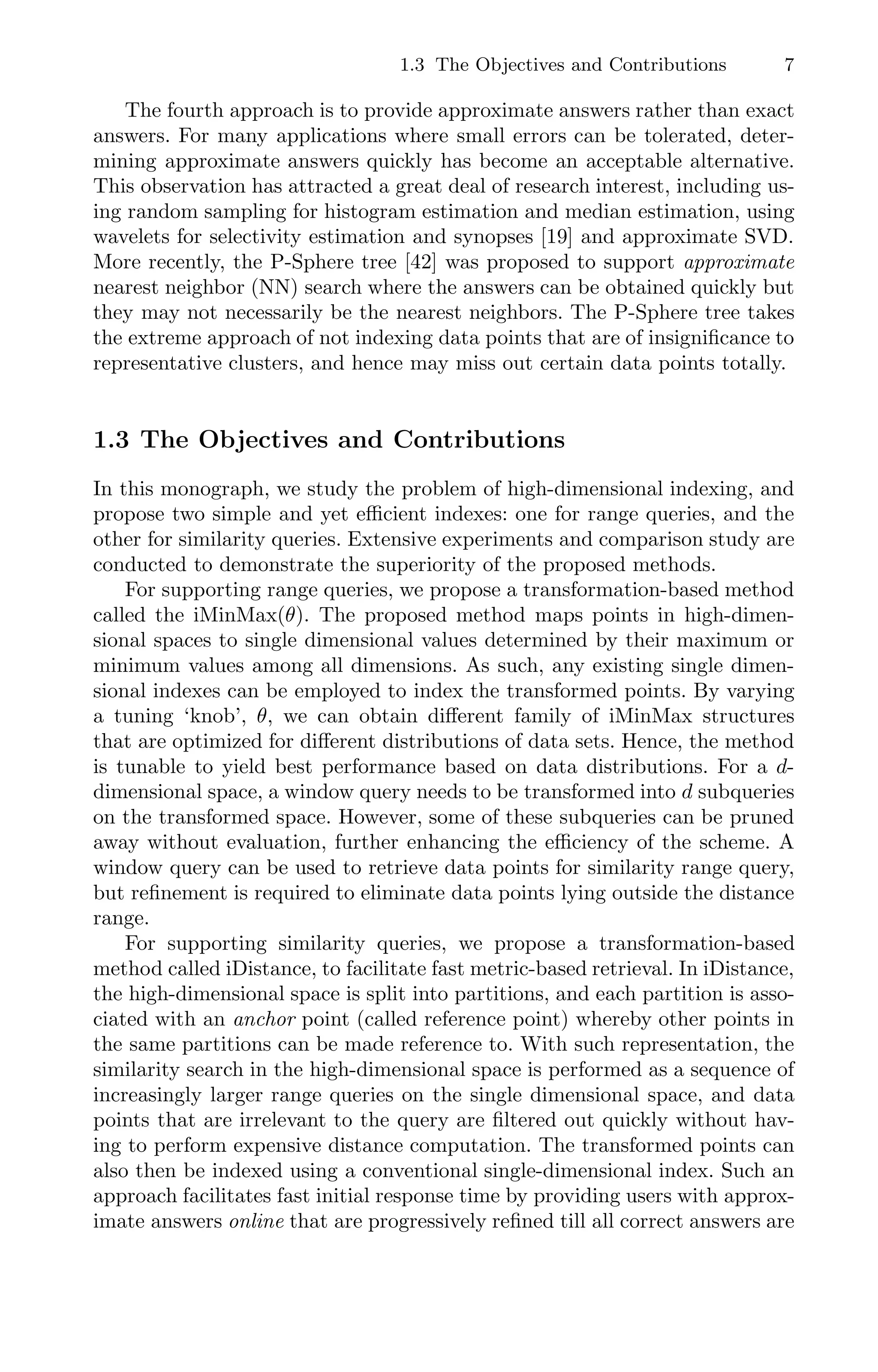 1.3 The Objectives and Contributions 7
The fourth approach is to provide approximate answers rather than exact
answers. For many applications where small errors can be tolerated, deter-
mining approximate answers quickly has become an acceptable alternative.
This observation has attracted a great deal of research interest, including us-
ing random sampling for histogram estimation and median estimation, using
wavelets for selectivity estimation and synopses [19] and approximate SVD.
More recently, the P-Sphere tree [42] was proposed to support approximate
nearest neighbor (NN) search where the answers can be obtained quickly but
they may not necessarily be the nearest neighbors. The P-Sphere tree takes
the extreme approach of not indexing data points that are of insigniﬁcance to
representative clusters, and hence may miss out certain data points totally.
1.3 The Objectives and Contributions
In this monograph, we study the problem of high-dimensional indexing, and
propose two simple and yet eﬃcient indexes: one for range queries, and the
other for similarity queries. Extensive experiments and comparison study are
conducted to demonstrate the superiority of the proposed methods.
For supporting range queries, we propose a transformation-based method
called the iMinMax(θ). The proposed method maps points in high-dimen-
sional spaces to single dimensional values determined by their maximum or
minimum values among all dimensions. As such, any existing single dimen-
sional indexes can be employed to index the transformed points. By varying
a tuning ‘knob’, θ, we can obtain diﬀerent family of iMinMax structures
that are optimized for diﬀerent distributions of data sets. Hence, the method
is tunable to yield best performance based on data distributions. For a d-
dimensional space, a window query needs to be transformed into d subqueries
on the transformed space. However, some of these subqueries can be pruned
away without evaluation, further enhancing the eﬃciency of the scheme. A
window query can be used to retrieve data points for similarity range query,
but reﬁnement is required to eliminate data points lying outside the distance
range.
For supporting similarity queries, we propose a transformation-based
method called iDistance, to facilitate fast metric-based retrieval. In iDistance,
the high-dimensional space is split into partitions, and each partition is asso-
ciated with an anchor point (called reference point) whereby other points in
the same partitions can be made reference to. With such representation, the
similarity search in the high-dimensional space is performed as a sequence of
increasingly larger range queries on the single dimensional space, and data
points that are irrelevant to the query are ﬁltered out quickly without hav-
ing to perform expensive distance computation. The transformed points can
also then be indexed using a conventional single-dimensional index. Such an
approach facilitates fast initial response time by providing users with approx-
imate answers online that are progressively reﬁned till all correct answers are
 