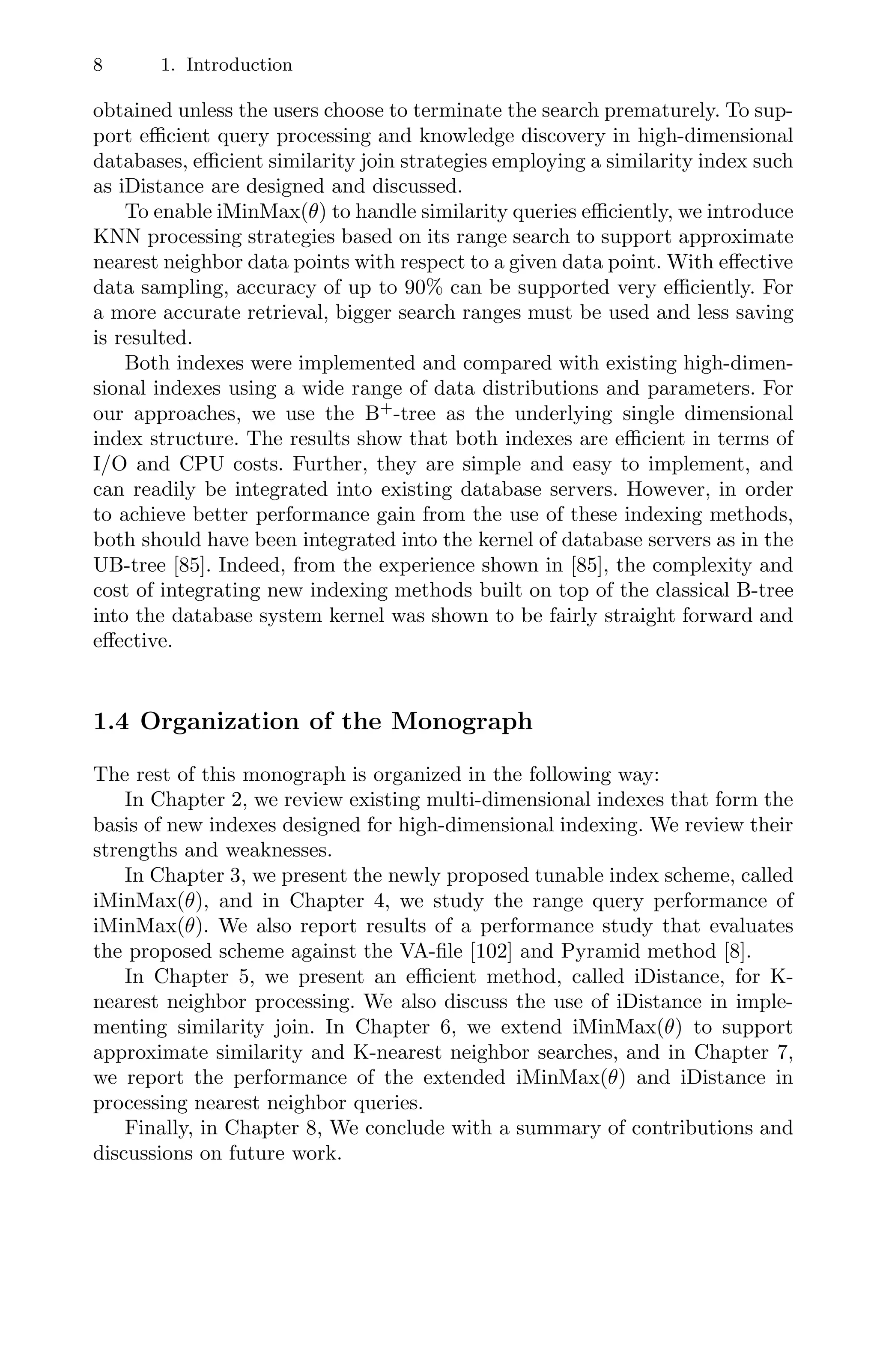 8 1. Introduction
obtained unless the users choose to terminate the search prematurely. To sup-
port eﬃcient query processing and knowledge discovery in high-dimensional
databases, eﬃcient similarity join strategies employing a similarity index such
as iDistance are designed and discussed.
To enable iMinMax(θ) to handle similarity queries eﬃciently, we introduce
KNN processing strategies based on its range search to support approximate
nearest neighbor data points with respect to a given data point. With eﬀective
data sampling, accuracy of up to 90% can be supported very eﬃciently. For
a more accurate retrieval, bigger search ranges must be used and less saving
is resulted.
Both indexes were implemented and compared with existing high-dimen-
sional indexes using a wide range of data distributions and parameters. For
our approaches, we use the B+
-tree as the underlying single dimensional
index structure. The results show that both indexes are eﬃcient in terms of
I/O and CPU costs. Further, they are simple and easy to implement, and
can readily be integrated into existing database servers. However, in order
to achieve better performance gain from the use of these indexing methods,
both should have been integrated into the kernel of database servers as in the
UB-tree [85]. Indeed, from the experience shown in [85], the complexity and
cost of integrating new indexing methods built on top of the classical B-tree
into the database system kernel was shown to be fairly straight forward and
eﬀective.
1.4 Organization of the Monograph
The rest of this monograph is organized in the following way:
In Chapter 2, we review existing multi-dimensional indexes that form the
basis of new indexes designed for high-dimensional indexing. We review their
strengths and weaknesses.
In Chapter 3, we present the newly proposed tunable index scheme, called
iMinMax(θ), and in Chapter 4, we study the range query performance of
iMinMax(θ). We also report results of a performance study that evaluates
the proposed scheme against the VA-ﬁle [102] and Pyramid method [8].
In Chapter 5, we present an eﬃcient method, called iDistance, for K-
nearest neighbor processing. We also discuss the use of iDistance in imple-
menting similarity join. In Chapter 6, we extend iMinMax(θ) to support
approximate similarity and K-nearest neighbor searches, and in Chapter 7,
we report the performance of the extended iMinMax(θ) and iDistance in
processing nearest neighbor queries.
Finally, in Chapter 8, We conclude with a summary of contributions and
discussions on future work.
 