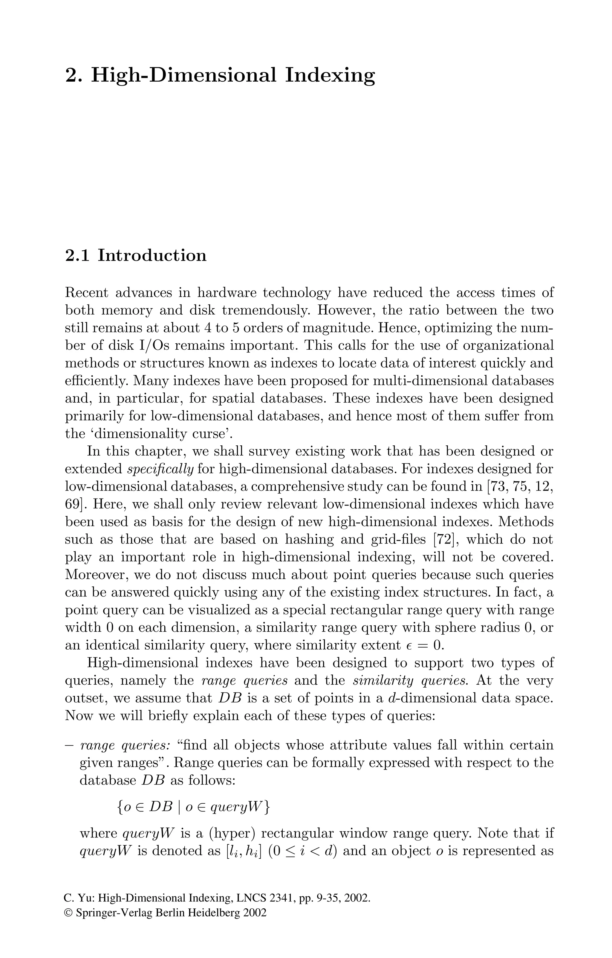 2. High-Dimensional Indexing
2.1 Introduction
Recent advances in hardware technology have reduced the access times of
both memory and disk tremendously. However, the ratio between the two
still remains at about 4 to 5 orders of magnitude. Hence, optimizing the num-
ber of disk I/Os remains important. This calls for the use of organizational
methods or structures known as indexes to locate data of interest quickly and
eﬃciently. Many indexes have been proposed for multi-dimensional databases
and, in particular, for spatial databases. These indexes have been designed
primarily for low-dimensional databases, and hence most of them suﬀer from
the ‘dimensionality curse’.
In this chapter, we shall survey existing work that has been designed or
extended speciﬁcally for high-dimensional databases. For indexes designed for
low-dimensional databases, a comprehensive study can be found in [73, 75, 12,
69]. Here, we shall only review relevant low-dimensional indexes which have
been used as basis for the design of new high-dimensional indexes. Methods
such as those that are based on hashing and grid-ﬁles [72], which do not
play an important role in high-dimensional indexing, will not be covered.
Moreover, we do not discuss much about point queries because such queries
can be answered quickly using any of the existing index structures. In fact, a
point query can be visualized as a special rectangular range query with range
width 0 on each dimension, a similarity range query with sphere radius 0, or
an identical similarity query, where similarity extent  = 0.
High-dimensional indexes have been designed to support two types of
queries, namely the range queries and the similarity queries. At the very
outset, we assume that DB is a set of points in a d-dimensional data space.
Now we will brieﬂy explain each of these types of queries:
– range queries: “ﬁnd all objects whose attribute values fall within certain
given ranges”. Range queries can be formally expressed with respect to the
database DB as follows:
{o ∈ DB | o ∈ queryW}
where queryW is a (hyper) rectangular window range query. Note that if
queryW is denoted as [li, hi] (0 ≤ i  d) and an object o is represented as
C. Yu: High-Dimensional Indexing, LNCS 2341, pp. 9-35, 2002.
© Springer-Verlag Berlin Heidelberg 2002
 