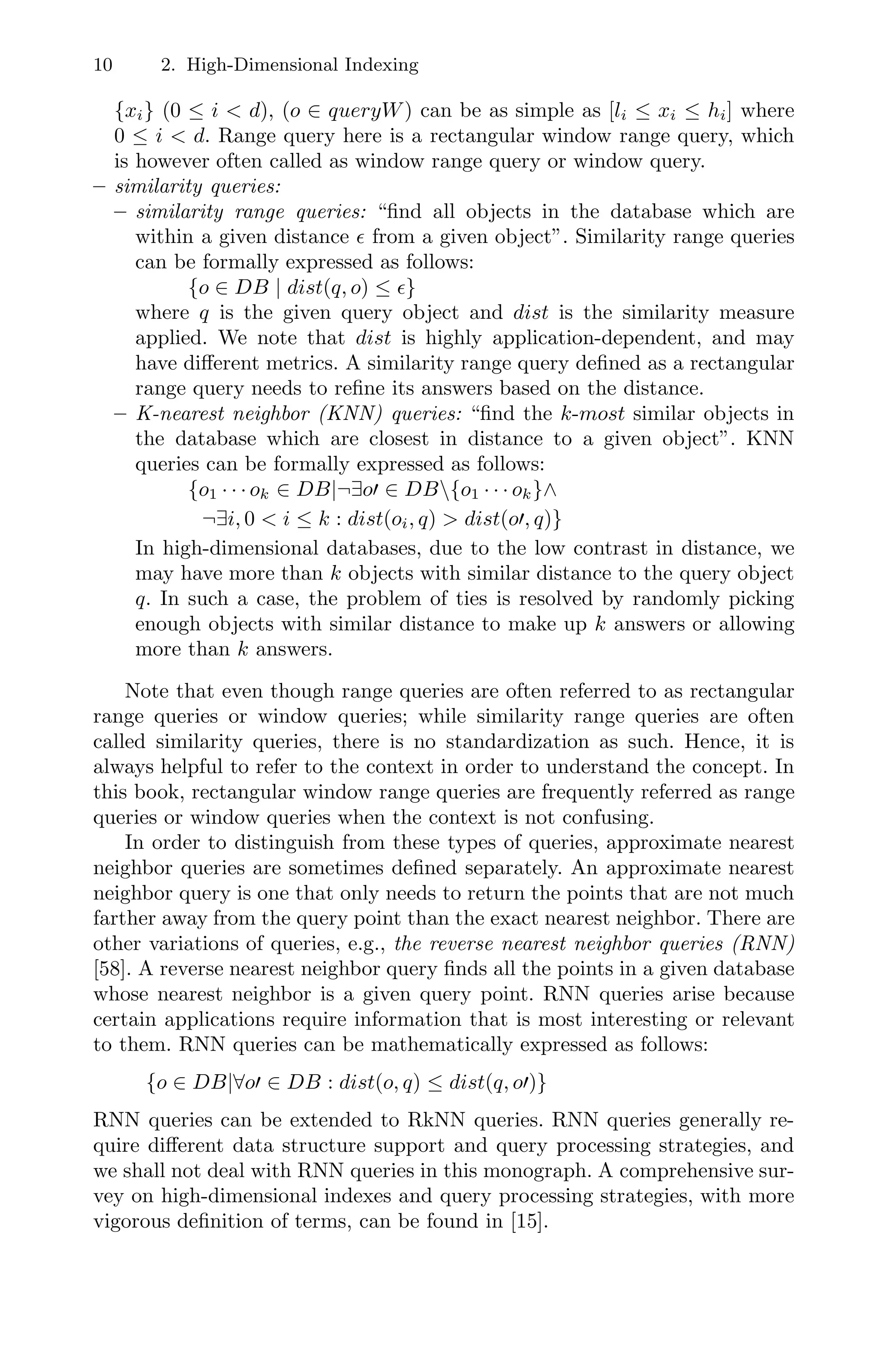 10 2. High-Dimensional Indexing
{xi} (0 ≤ i  d), (o ∈ queryW) can be as simple as [li ≤ xi ≤ hi] where
0 ≤ i  d. Range query here is a rectangular window range query, which
is however often called as window range query or window query.
– similarity queries:
– similarity range queries: “ﬁnd all objects in the database which are
within a given distance  from a given object”. Similarity range queries
can be formally expressed as follows:
{o ∈ DB | dist(q, o) ≤ }
where q is the given query object and dist is the similarity measure
applied. We note that dist is highly application-dependent, and may
have diﬀerent metrics. A similarity range query deﬁned as a rectangular
range query needs to reﬁne its answers based on the distance.
– K-nearest neighbor (KNN) queries: “ﬁnd the k-most similar objects in
the database which are closest in distance to a given object”. KNN
queries can be formally expressed as follows:
{o1 · · · ok ∈ DB|¬∃o ∈ DB{o1 · · · ok}∧
¬∃i, 0  i ≤ k : dist(oi, q)  dist(o , q)}
In high-dimensional databases, due to the low contrast in distance, we
may have more than k objects with similar distance to the query object
q. In such a case, the problem of ties is resolved by randomly picking
enough objects with similar distance to make up k answers or allowing
more than k answers.
Note that even though range queries are often referred to as rectangular
range queries or window queries; while similarity range queries are often
called similarity queries, there is no standardization as such. Hence, it is
always helpful to refer to the context in order to understand the concept. In
this book, rectangular window range queries are frequently referred as range
queries or window queries when the context is not confusing.
In order to distinguish from these types of queries, approximate nearest
neighbor queries are sometimes deﬁned separately. An approximate nearest
neighbor query is one that only needs to return the points that are not much
farther away from the query point than the exact nearest neighbor. There are
other variations of queries, e.g., the reverse nearest neighbor queries (RNN)
[58]. A reverse nearest neighbor query ﬁnds all the points in a given database
whose nearest neighbor is a given query point. RNN queries arise because
certain applications require information that is most interesting or relevant
to them. RNN queries can be mathematically expressed as follows:
{o ∈ DB|∀o ∈ DB : dist(o, q) ≤ dist(q, o )}
RNN queries can be extended to RkNN queries. RNN queries generally re-
quire diﬀerent data structure support and query processing strategies, and
we shall not deal with RNN queries in this monograph. A comprehensive sur-
vey on high-dimensional indexes and query processing strategies, with more
vigorous deﬁnition of terms, can be found in [15].
 