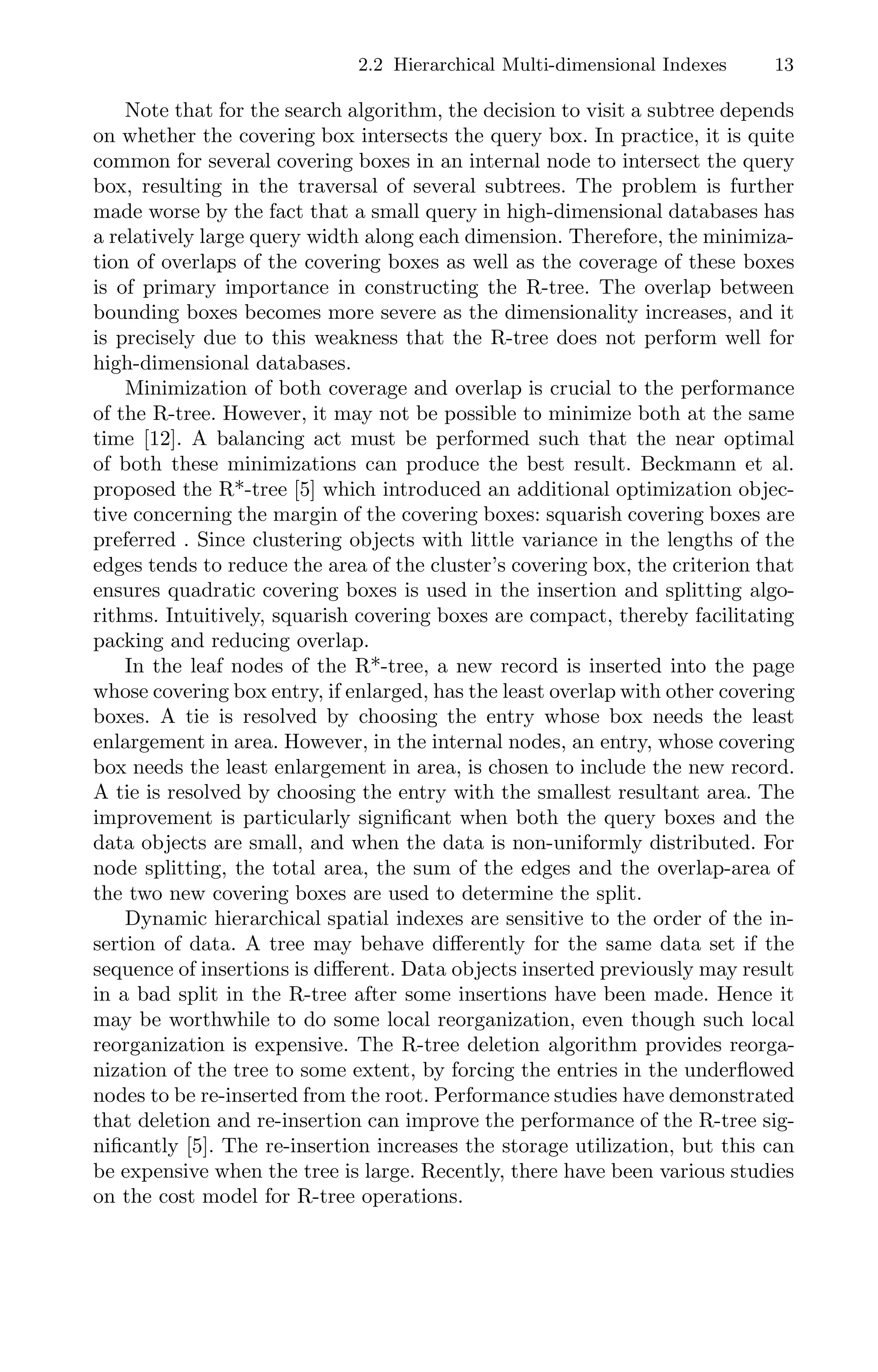 2.2 Hierarchical Multi-dimensional Indexes 13
Note that for the search algorithm, the decision to visit a subtree depends
on whether the covering box intersects the query box. In practice, it is quite
common for several covering boxes in an internal node to intersect the query
box, resulting in the traversal of several subtrees. The problem is further
made worse by the fact that a small query in high-dimensional databases has
a relatively large query width along each dimension. Therefore, the minimiza-
tion of overlaps of the covering boxes as well as the coverage of these boxes
is of primary importance in constructing the R-tree. The overlap between
bounding boxes becomes more severe as the dimensionality increases, and it
is precisely due to this weakness that the R-tree does not perform well for
high-dimensional databases.
Minimization of both coverage and overlap is crucial to the performance
of the R-tree. However, it may not be possible to minimize both at the same
time [12]. A balancing act must be performed such that the near optimal
of both these minimizations can produce the best result. Beckmann et al.
proposed the R*-tree [5] which introduced an additional optimization objec-
tive concerning the margin of the covering boxes: squarish covering boxes are
preferred . Since clustering objects with little variance in the lengths of the
edges tends to reduce the area of the cluster’s covering box, the criterion that
ensures quadratic covering boxes is used in the insertion and splitting algo-
rithms. Intuitively, squarish covering boxes are compact, thereby facilitating
packing and reducing overlap.
In the leaf nodes of the R*-tree, a new record is inserted into the page
whose covering box entry, if enlarged, has the least overlap with other covering
boxes. A tie is resolved by choosing the entry whose box needs the least
enlargement in area. However, in the internal nodes, an entry, whose covering
box needs the least enlargement in area, is chosen to include the new record.
A tie is resolved by choosing the entry with the smallest resultant area. The
improvement is particularly signiﬁcant when both the query boxes and the
data objects are small, and when the data is non-uniformly distributed. For
node splitting, the total area, the sum of the edges and the overlap-area of
the two new covering boxes are used to determine the split.
Dynamic hierarchical spatial indexes are sensitive to the order of the in-
sertion of data. A tree may behave diﬀerently for the same data set if the
sequence of insertions is diﬀerent. Data objects inserted previously may result
in a bad split in the R-tree after some insertions have been made. Hence it
may be worthwhile to do some local reorganization, even though such local
reorganization is expensive. The R-tree deletion algorithm provides reorga-
nization of the tree to some extent, by forcing the entries in the underﬂowed
nodes to be re-inserted from the root. Performance studies have demonstrated
that deletion and re-insertion can improve the performance of the R-tree sig-
niﬁcantly [5]. The re-insertion increases the storage utilization, but this can
be expensive when the tree is large. Recently, there have been various studies
on the cost model for R-tree operations.
 