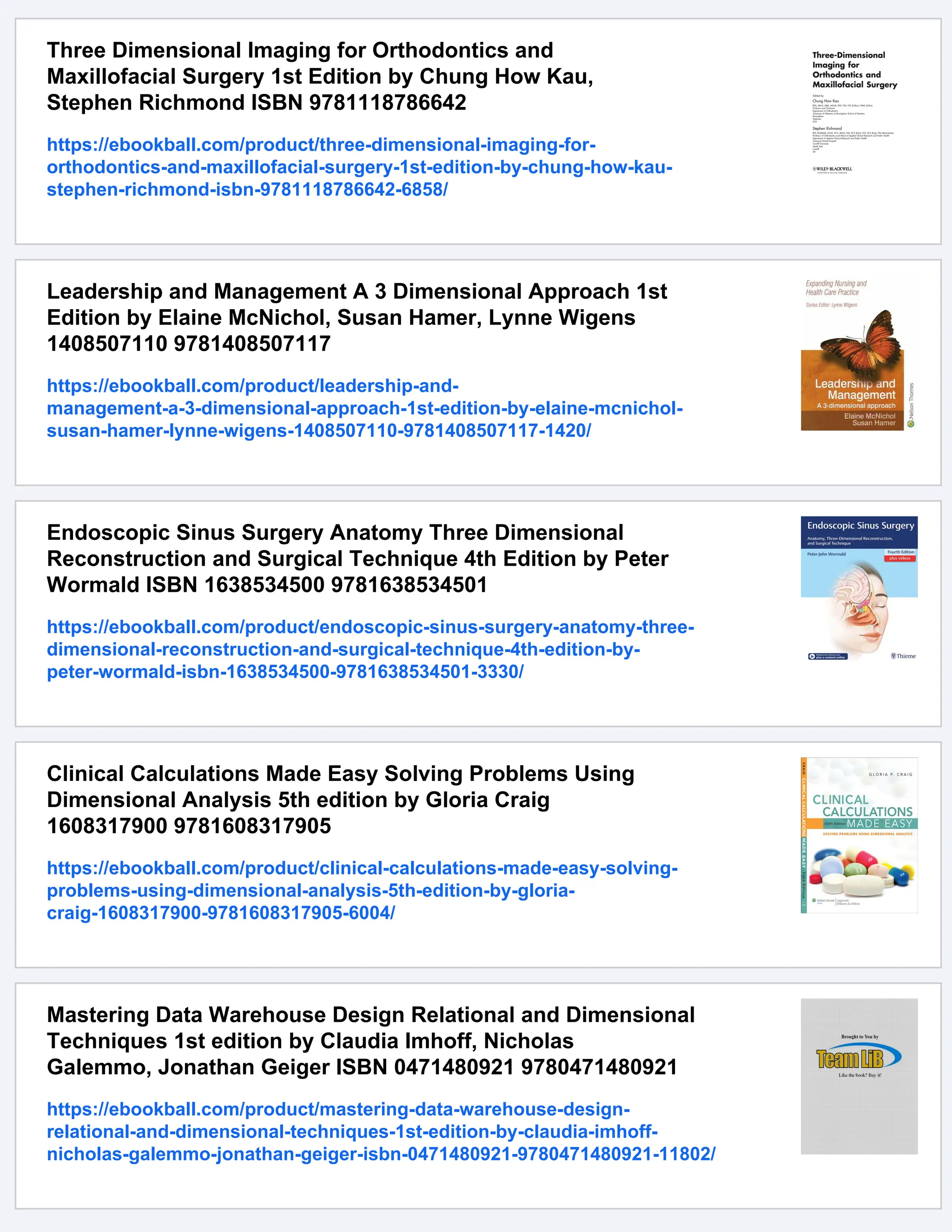 Three Dimensional Imaging for Orthodontics and
Maxillofacial Surgery 1st Edition by Chung How Kau,
Stephen Richmond ISBN 9781118786642
https://ebookball.com/product/three-dimensional-imaging-for-
orthodontics-and-maxillofacial-surgery-1st-edition-by-chung-how-kau-
stephen-richmond-isbn-9781118786642-6858/
Leadership and Management A 3 Dimensional Approach 1st
Edition by Elaine McNichol, Susan Hamer, Lynne Wigens
1408507110 9781408507117
https://ebookball.com/product/leadership-and-
management-a-3-dimensional-approach-1st-edition-by-elaine-mcnichol-
susan-hamer-lynne-wigens-1408507110-9781408507117-1420/
Endoscopic Sinus Surgery Anatomy Three Dimensional
Reconstruction and Surgical Technique 4th Edition by Peter
Wormald ISBN 1638534500 9781638534501
https://ebookball.com/product/endoscopic-sinus-surgery-anatomy-three-
dimensional-reconstruction-and-surgical-technique-4th-edition-by-
peter-wormald-isbn-1638534500-9781638534501-3330/
Clinical Calculations Made Easy Solving Problems Using
Dimensional Analysis 5th edition by Gloria Craig
1608317900 9781608317905
https://ebookball.com/product/clinical-calculations-made-easy-solving-
problems-using-dimensional-analysis-5th-edition-by-gloria-
craig-1608317900-9781608317905-6004/
Mastering Data Warehouse Design Relational and Dimensional
Techniques 1st edition by Claudia Imhoff, Nicholas
Galemmo, Jonathan Geiger ISBN 0471480921 9780471480921
https://ebookball.com/product/mastering-data-warehouse-design-
relational-and-dimensional-techniques-1st-edition-by-claudia-imhoff-
nicholas-galemmo-jonathan-geiger-isbn-0471480921-9780471480921-11802/
 