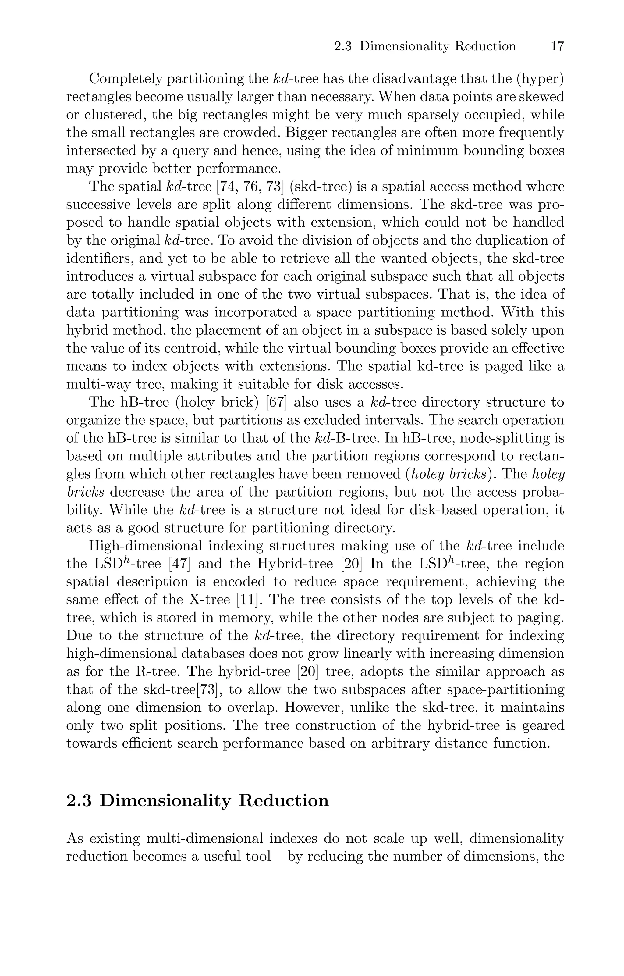 2.3 Dimensionality Reduction 17
Completely partitioning the kd-tree has the disadvantage that the (hyper)
rectangles become usually larger than necessary. When data points are skewed
or clustered, the big rectangles might be very much sparsely occupied, while
the small rectangles are crowded. Bigger rectangles are often more frequently
intersected by a query and hence, using the idea of minimum bounding boxes
may provide better performance.
The spatial kd-tree [74, 76, 73] (skd-tree) is a spatial access method where
successive levels are split along diﬀerent dimensions. The skd-tree was pro-
posed to handle spatial objects with extension, which could not be handled
by the original kd-tree. To avoid the division of objects and the duplication of
identiﬁers, and yet to be able to retrieve all the wanted objects, the skd-tree
introduces a virtual subspace for each original subspace such that all objects
are totally included in one of the two virtual subspaces. That is, the idea of
data partitioning was incorporated a space partitioning method. With this
hybrid method, the placement of an object in a subspace is based solely upon
the value of its centroid, while the virtual bounding boxes provide an eﬀective
means to index objects with extensions. The spatial kd-tree is paged like a
multi-way tree, making it suitable for disk accesses.
The hB-tree (holey brick) [67] also uses a kd-tree directory structure to
organize the space, but partitions as excluded intervals. The search operation
of the hB-tree is similar to that of the kd-B-tree. In hB-tree, node-splitting is
based on multiple attributes and the partition regions correspond to rectan-
gles from which other rectangles have been removed (holey bricks). The holey
bricks decrease the area of the partition regions, but not the access proba-
bility. While the kd-tree is a structure not ideal for disk-based operation, it
acts as a good structure for partitioning directory.
High-dimensional indexing structures making use of the kd-tree include
the LSDh
-tree [47] and the Hybrid-tree [20] In the LSDh
-tree, the region
spatial description is encoded to reduce space requirement, achieving the
same eﬀect of the X-tree [11]. The tree consists of the top levels of the kd-
tree, which is stored in memory, while the other nodes are subject to paging.
Due to the structure of the kd-tree, the directory requirement for indexing
high-dimensional databases does not grow linearly with increasing dimension
as for the R-tree. The hybrid-tree [20] tree, adopts the similar approach as
that of the skd-tree[73], to allow the two subspaces after space-partitioning
along one dimension to overlap. However, unlike the skd-tree, it maintains
only two split positions. The tree construction of the hybrid-tree is geared
towards eﬃcient search performance based on arbitrary distance function.
2.3 Dimensionality Reduction
As existing multi-dimensional indexes do not scale up well, dimensionality
reduction becomes a useful tool – by reducing the number of dimensions, the
 