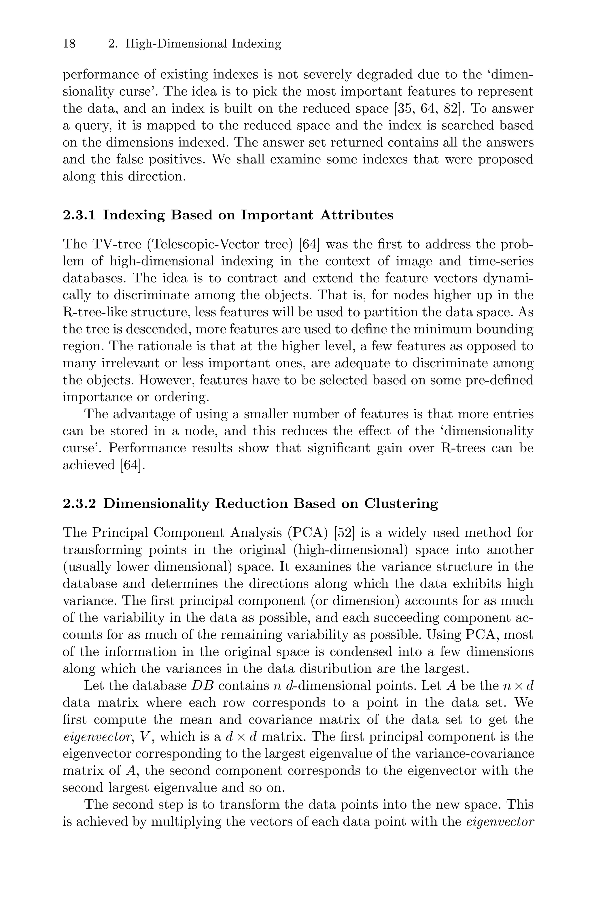 18 2. High-Dimensional Indexing
performance of existing indexes is not severely degraded due to the ‘dimen-
sionality curse’. The idea is to pick the most important features to represent
the data, and an index is built on the reduced space [35, 64, 82]. To answer
a query, it is mapped to the reduced space and the index is searched based
on the dimensions indexed. The answer set returned contains all the answers
and the false positives. We shall examine some indexes that were proposed
along this direction.
2.3.1 Indexing Based on Important Attributes
The TV-tree (Telescopic-Vector tree) [64] was the ﬁrst to address the prob-
lem of high-dimensional indexing in the context of image and time-series
databases. The idea is to contract and extend the feature vectors dynami-
cally to discriminate among the objects. That is, for nodes higher up in the
R-tree-like structure, less features will be used to partition the data space. As
the tree is descended, more features are used to deﬁne the minimum bounding
region. The rationale is that at the higher level, a few features as opposed to
many irrelevant or less important ones, are adequate to discriminate among
the objects. However, features have to be selected based on some pre-deﬁned
importance or ordering.
The advantage of using a smaller number of features is that more entries
can be stored in a node, and this reduces the eﬀect of the ‘dimensionality
curse’. Performance results show that signiﬁcant gain over R-trees can be
achieved [64].
2.3.2 Dimensionality Reduction Based on Clustering
The Principal Component Analysis (PCA) [52] is a widely used method for
transforming points in the original (high-dimensional) space into another
(usually lower dimensional) space. It examines the variance structure in the
database and determines the directions along which the data exhibits high
variance. The ﬁrst principal component (or dimension) accounts for as much
of the variability in the data as possible, and each succeeding component ac-
counts for as much of the remaining variability as possible. Using PCA, most
of the information in the original space is condensed into a few dimensions
along which the variances in the data distribution are the largest.
Let the database DB contains n d-dimensional points. Let A be the n×d
data matrix where each row corresponds to a point in the data set. We
ﬁrst compute the mean and covariance matrix of the data set to get the
eigenvector, V , which is a d × d matrix. The ﬁrst principal component is the
eigenvector corresponding to the largest eigenvalue of the variance-covariance
matrix of A, the second component corresponds to the eigenvector with the
second largest eigenvalue and so on.
The second step is to transform the data points into the new space. This
is achieved by multiplying the vectors of each data point with the eigenvector
 