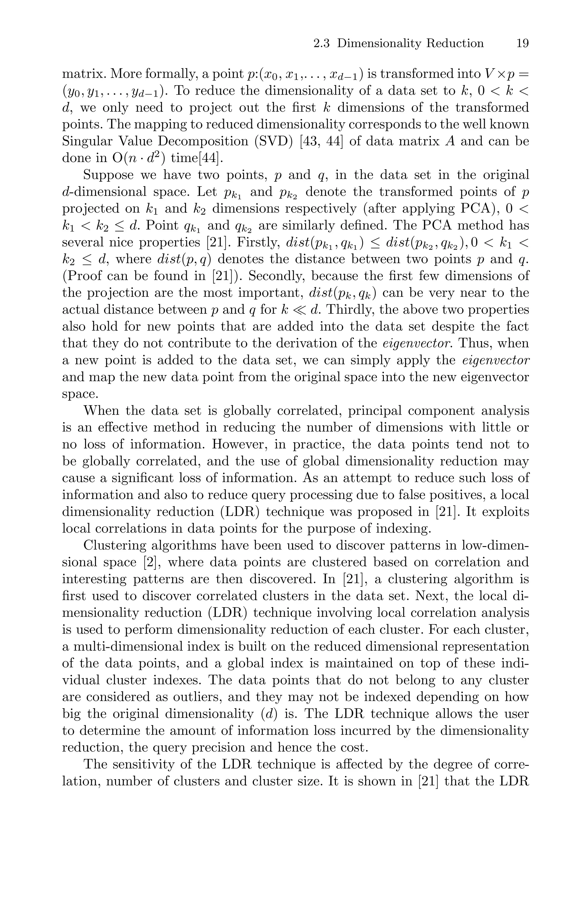 2.3 Dimensionality Reduction 19
matrix. More formally, a point p:(x0, x1,. . . , xd−1) is transformed into V ×p =
(y0, y1, . . . , yd−1). To reduce the dimensionality of a data set to k, 0  k 
d, we only need to project out the ﬁrst k dimensions of the transformed
points. The mapping to reduced dimensionality corresponds to the well known
Singular Value Decomposition (SVD) [43, 44] of data matrix A and can be
done in O(n · d2
) time[44].
Suppose we have two points, p and q, in the data set in the original
d-dimensional space. Let pk1 and pk2 denote the transformed points of p
projected on k1 and k2 dimensions respectively (after applying PCA), 0 
k1  k2 ≤ d. Point qk1 and qk2 are similarly deﬁned. The PCA method has
several nice properties [21]. Firstly, dist(pk1 , qk1 ) ≤ dist(pk2 , qk2 ), 0  k1 
k2 ≤ d, where dist(p, q) denotes the distance between two points p and q.
(Proof can be found in [21]). Secondly, because the ﬁrst few dimensions of
the projection are the most important, dist(pk, qk) can be very near to the
actual distance between p and q for k  d. Thirdly, the above two properties
also hold for new points that are added into the data set despite the fact
that they do not contribute to the derivation of the eigenvector. Thus, when
a new point is added to the data set, we can simply apply the eigenvector
and map the new data point from the original space into the new eigenvector
space.
When the data set is globally correlated, principal component analysis
is an eﬀective method in reducing the number of dimensions with little or
no loss of information. However, in practice, the data points tend not to
be globally correlated, and the use of global dimensionality reduction may
cause a signiﬁcant loss of information. As an attempt to reduce such loss of
information and also to reduce query processing due to false positives, a local
dimensionality reduction (LDR) technique was proposed in [21]. It exploits
local correlations in data points for the purpose of indexing.
Clustering algorithms have been used to discover patterns in low-dimen-
sional space [2], where data points are clustered based on correlation and
interesting patterns are then discovered. In [21], a clustering algorithm is
ﬁrst used to discover correlated clusters in the data set. Next, the local di-
mensionality reduction (LDR) technique involving local correlation analysis
is used to perform dimensionality reduction of each cluster. For each cluster,
a multi-dimensional index is built on the reduced dimensional representation
of the data points, and a global index is maintained on top of these indi-
vidual cluster indexes. The data points that do not belong to any cluster
are considered as outliers, and they may not be indexed depending on how
big the original dimensionality (d) is. The LDR technique allows the user
to determine the amount of information loss incurred by the dimensionality
reduction, the query precision and hence the cost.
The sensitivity of the LDR technique is aﬀected by the degree of corre-
lation, number of clusters and cluster size. It is shown in [21] that the LDR
 