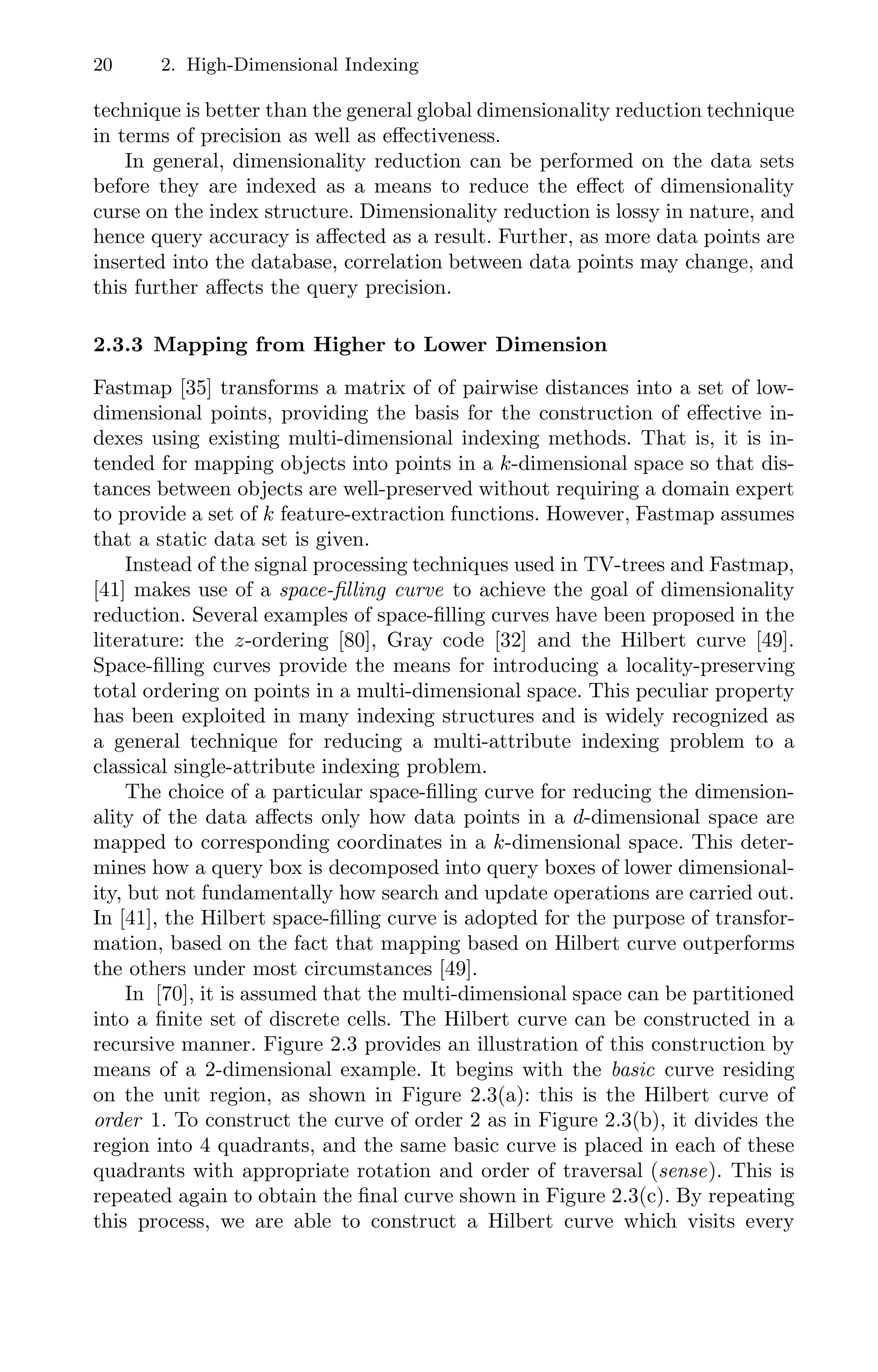 20 2. High-Dimensional Indexing
technique is better than the general global dimensionality reduction technique
in terms of precision as well as eﬀectiveness.
In general, dimensionality reduction can be performed on the data sets
before they are indexed as a means to reduce the eﬀect of dimensionality
curse on the index structure. Dimensionality reduction is lossy in nature, and
hence query accuracy is aﬀected as a result. Further, as more data points are
inserted into the database, correlation between data points may change, and
this further aﬀects the query precision.
2.3.3 Mapping from Higher to Lower Dimension
Fastmap [35] transforms a matrix of of pairwise distances into a set of low-
dimensional points, providing the basis for the construction of eﬀective in-
dexes using existing multi-dimensional indexing methods. That is, it is in-
tended for mapping objects into points in a k-dimensional space so that dis-
tances between objects are well-preserved without requiring a domain expert
to provide a set of k feature-extraction functions. However, Fastmap assumes
that a static data set is given.
Instead of the signal processing techniques used in TV-trees and Fastmap,
[41] makes use of a space-filling curve to achieve the goal of dimensionality
reduction. Several examples of space-ﬁlling curves have been proposed in the
literature: the z-ordering [80], Gray code [32] and the Hilbert curve [49].
Space-ﬁlling curves provide the means for introducing a locality-preserving
total ordering on points in a multi-dimensional space. This peculiar property
has been exploited in many indexing structures and is widely recognized as
a general technique for reducing a multi-attribute indexing problem to a
classical single-attribute indexing problem.
The choice of a particular space-ﬁlling curve for reducing the dimension-
ality of the data aﬀects only how data points in a d-dimensional space are
mapped to corresponding coordinates in a k-dimensional space. This deter-
mines how a query box is decomposed into query boxes of lower dimensional-
ity, but not fundamentally how search and update operations are carried out.
In [41], the Hilbert space-ﬁlling curve is adopted for the purpose of transfor-
mation, based on the fact that mapping based on Hilbert curve outperforms
the others under most circumstances [49].
In [70], it is assumed that the multi-dimensional space can be partitioned
into a ﬁnite set of discrete cells. The Hilbert curve can be constructed in a
recursive manner. Figure 2.3 provides an illustration of this construction by
means of a 2-dimensional example. It begins with the basic curve residing
on the unit region, as shown in Figure 2.3(a): this is the Hilbert curve of
order 1. To construct the curve of order 2 as in Figure 2.3(b), it divides the
region into 4 quadrants, and the same basic curve is placed in each of these
quadrants with appropriate rotation and order of traversal (sense). This is
repeated again to obtain the ﬁnal curve shown in Figure 2.3(c). By repeating
this process, we are able to construct a Hilbert curve which visits every
 
