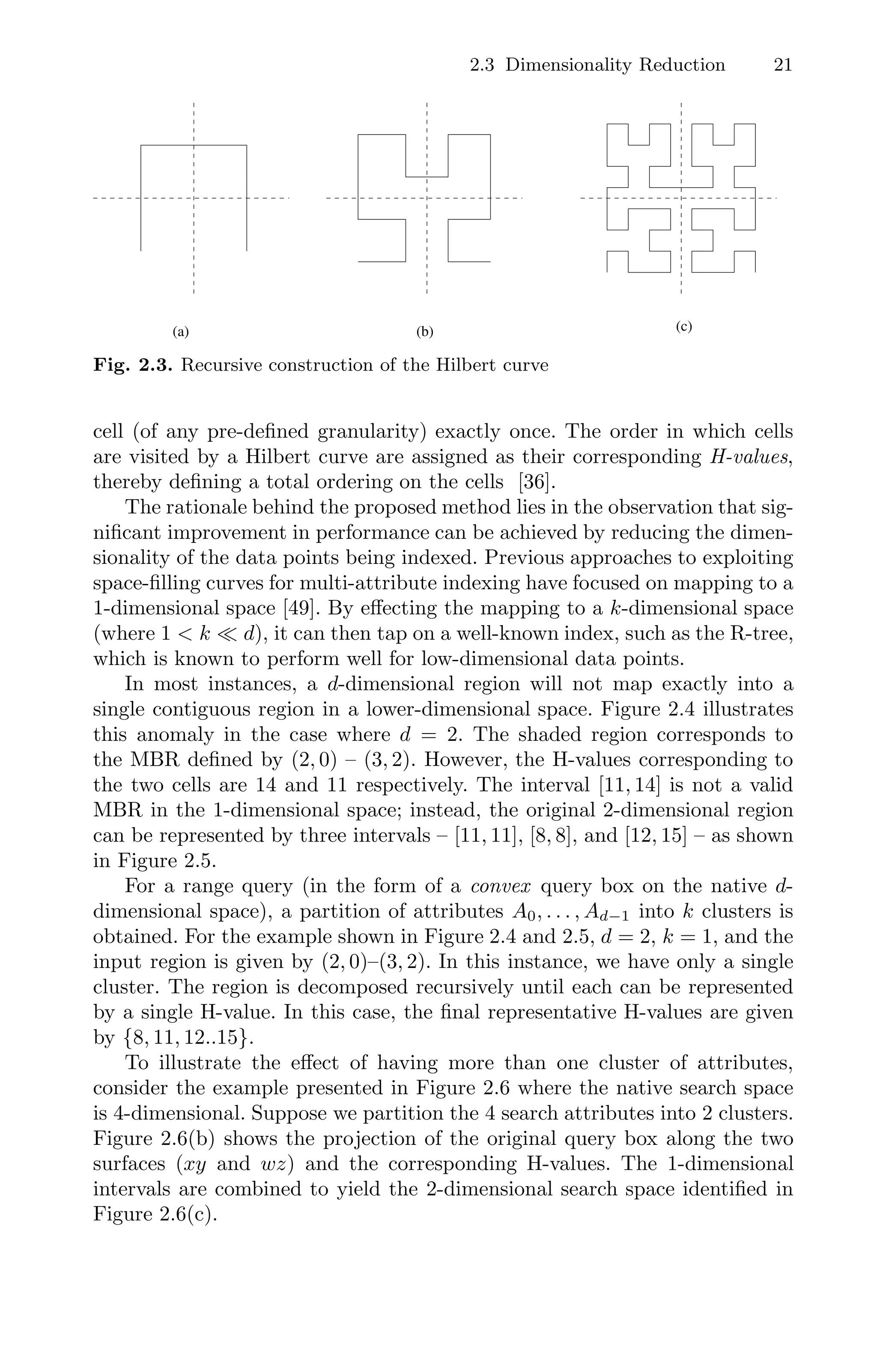 2.3 Dimensionality Reduction 21
(a) (b) (c)
Fig. 2.3. Recursive construction of the Hilbert curve
cell (of any pre-deﬁned granularity) exactly once. The order in which cells
are visited by a Hilbert curve are assigned as their corresponding H-values,
thereby deﬁning a total ordering on the cells [36].
The rationale behind the proposed method lies in the observation that sig-
niﬁcant improvement in performance can be achieved by reducing the dimen-
sionality of the data points being indexed. Previous approaches to exploiting
space-ﬁlling curves for multi-attribute indexing have focused on mapping to a
1-dimensional space [49]. By eﬀecting the mapping to a k-dimensional space
(where 1  k  d), it can then tap on a well-known index, such as the R-tree,
which is known to perform well for low-dimensional data points.
In most instances, a d-dimensional region will not map exactly into a
single contiguous region in a lower-dimensional space. Figure 2.4 illustrates
this anomaly in the case where d = 2. The shaded region corresponds to
the MBR deﬁned by (2, 0) – (3, 2). However, the H-values corresponding to
the two cells are 14 and 11 respectively. The interval [11, 14] is not a valid
MBR in the 1-dimensional space; instead, the original 2-dimensional region
can be represented by three intervals – [11, 11], [8, 8], and [12, 15] – as shown
in Figure 2.5.
For a range query (in the form of a convex query box on the native d-
dimensional space), a partition of attributes A0, . . . , Ad−1 into k clusters is
obtained. For the example shown in Figure 2.4 and 2.5, d = 2, k = 1, and the
input region is given by (2, 0)–(3, 2). In this instance, we have only a single
cluster. The region is decomposed recursively until each can be represented
by a single H-value. In this case, the ﬁnal representative H-values are given
by {8, 11, 12..15}.
To illustrate the eﬀect of having more than one cluster of attributes,
consider the example presented in Figure 2.6 where the native search space
is 4-dimensional. Suppose we partition the 4 search attributes into 2 clusters.
Figure 2.6(b) shows the projection of the original query box along the two
surfaces (xy and wz) and the corresponding H-values. The 1-dimensional
intervals are combined to yield the 2-dimensional search space identiﬁed in
Figure 2.6(c).
 