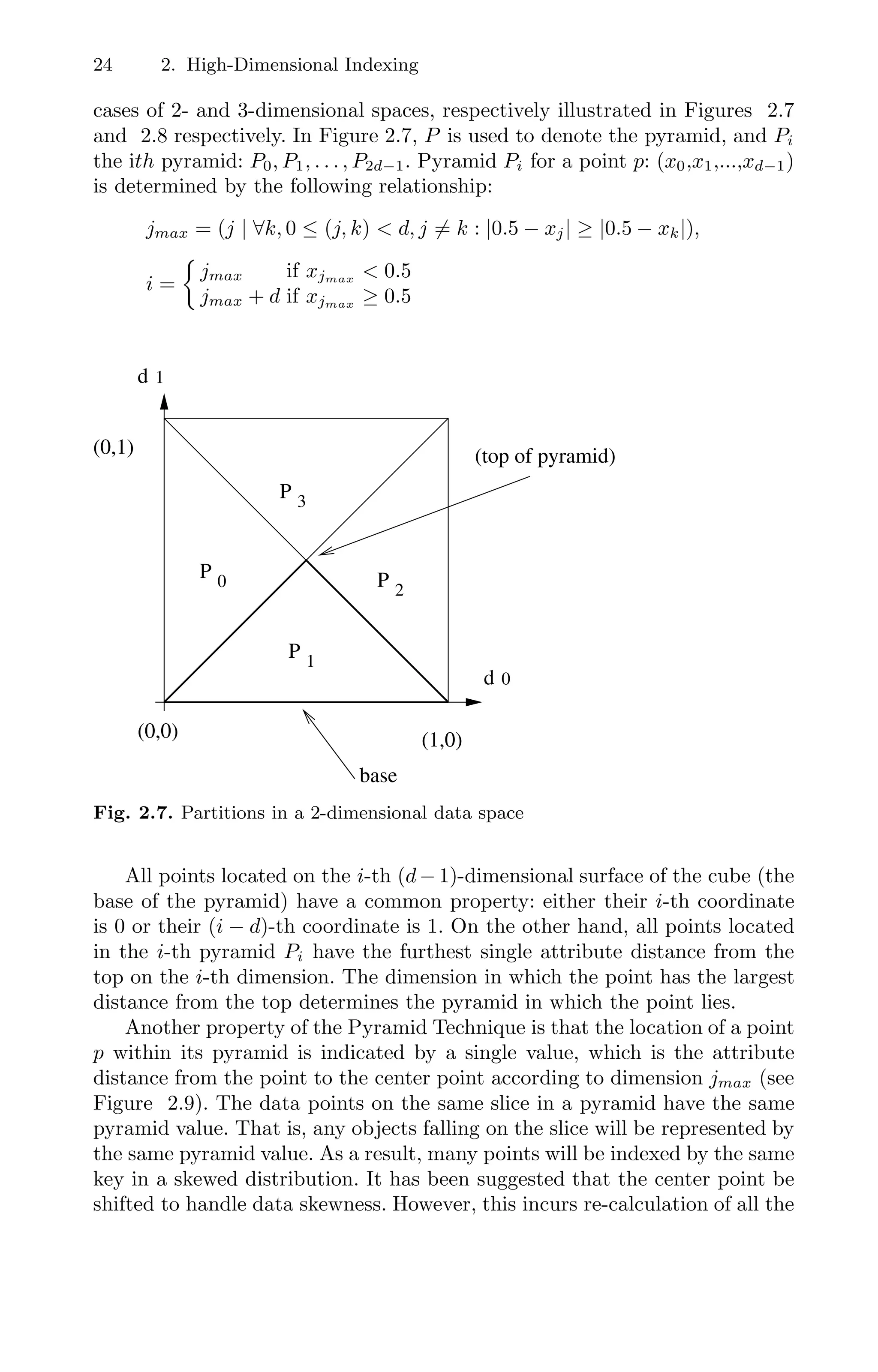 24 2. High-Dimensional Indexing
cases of 2- and 3-dimensional spaces, respectively illustrated in Figures 2.7
and 2.8 respectively. In Figure 2.7, P is used to denote the pyramid, and Pi
the ith pyramid: P0, P1, . . . , P2d−1. Pyramid Pi for a point p: (x0,x1,...,xd−1)
is determined by the following relationship:
jmax = (j | ∀k, 0 ≤ (j, k)  d, j = k : |0.5 − xj| ≥ |0.5 − xk|),
i =

jmax if xjmax  0.5
jmax + d if xjmax ≥ 0.5
00
00
00
00
00
11
11
11
11
11
2
3
0
1
0
1
(0,1)
(0,0) (1,0)
d
d
P
P
P
P
(top of pyramid)
base
Fig. 2.7. Partitions in a 2-dimensional data space
All points located on the i-th (d−1)-dimensional surface of the cube (the
base of the pyramid) have a common property: either their i-th coordinate
is 0 or their (i − d)-th coordinate is 1. On the other hand, all points located
in the i-th pyramid Pi have the furthest single attribute distance from the
top on the i-th dimension. The dimension in which the point has the largest
distance from the top determines the pyramid in which the point lies.
Another property of the Pyramid Technique is that the location of a point
p within its pyramid is indicated by a single value, which is the attribute
distance from the point to the center point according to dimension jmax (see
Figure 2.9). The data points on the same slice in a pyramid have the same
pyramid value. That is, any objects falling on the slice will be represented by
the same pyramid value. As a result, many points will be indexed by the same
key in a skewed distribution. It has been suggested that the center point be
shifted to handle data skewness. However, this incurs re-calculation of all the
 