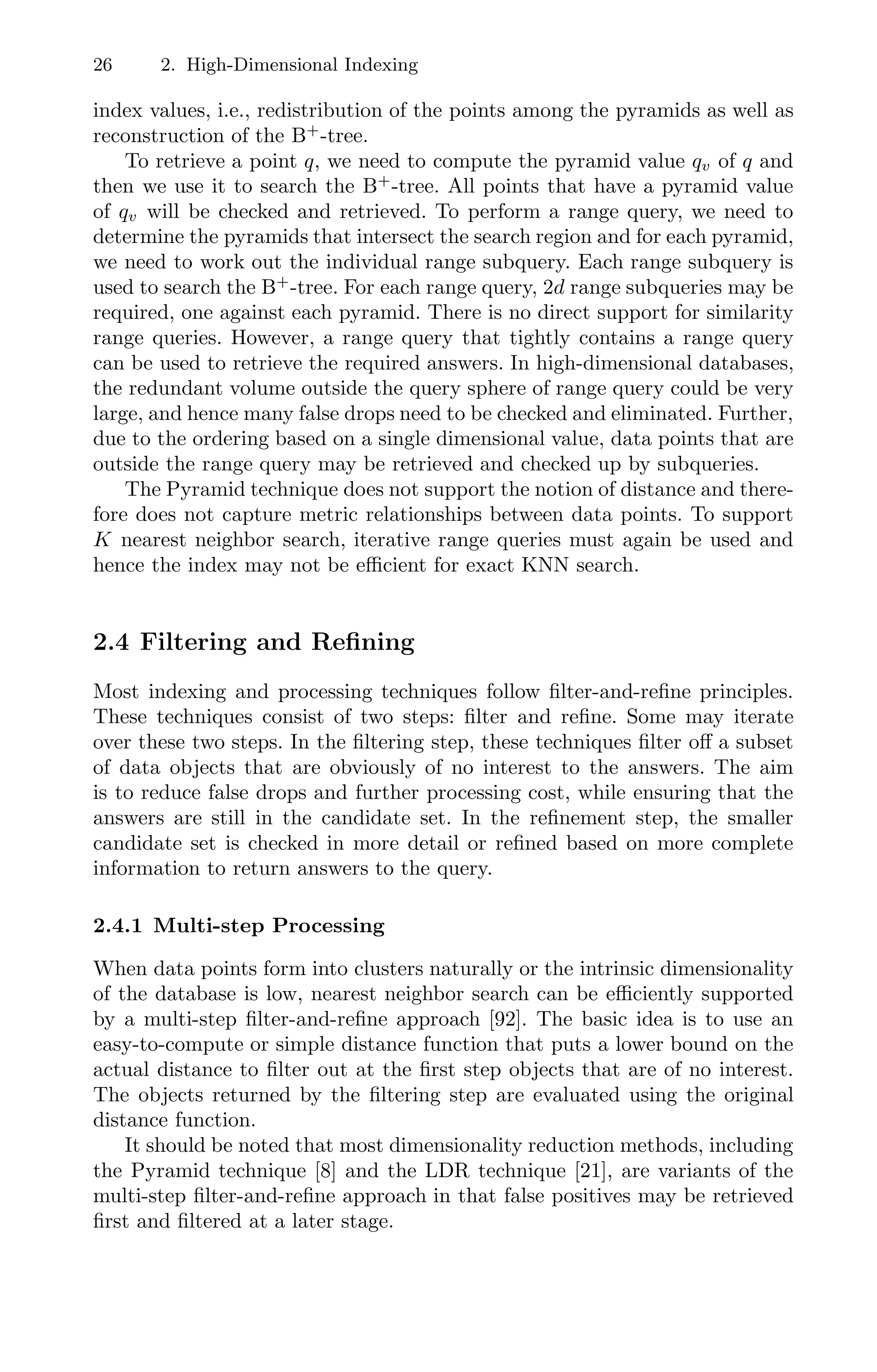 26 2. High-Dimensional Indexing
index values, i.e., redistribution of the points among the pyramids as well as
reconstruction of the B+
-tree.
To retrieve a point q, we need to compute the pyramid value qv of q and
then we use it to search the B+
-tree. All points that have a pyramid value
of qv will be checked and retrieved. To perform a range query, we need to
determine the pyramids that intersect the search region and for each pyramid,
we need to work out the individual range subquery. Each range subquery is
used to search the B+
-tree. For each range query, 2d range subqueries may be
required, one against each pyramid. There is no direct support for similarity
range queries. However, a range query that tightly contains a range query
can be used to retrieve the required answers. In high-dimensional databases,
the redundant volume outside the query sphere of range query could be very
large, and hence many false drops need to be checked and eliminated. Further,
due to the ordering based on a single dimensional value, data points that are
outside the range query may be retrieved and checked up by subqueries.
The Pyramid technique does not support the notion of distance and there-
fore does not capture metric relationships between data points. To support
K nearest neighbor search, iterative range queries must again be used and
hence the index may not be eﬃcient for exact KNN search.
2.4 Filtering and Reﬁning
Most indexing and processing techniques follow ﬁlter-and-reﬁne principles.
These techniques consist of two steps: ﬁlter and reﬁne. Some may iterate
over these two steps. In the ﬁltering step, these techniques ﬁlter oﬀ a subset
of data objects that are obviously of no interest to the answers. The aim
is to reduce false drops and further processing cost, while ensuring that the
answers are still in the candidate set. In the reﬁnement step, the smaller
candidate set is checked in more detail or reﬁned based on more complete
information to return answers to the query.
2.4.1 Multi-step Processing
When data points form into clusters naturally or the intrinsic dimensionality
of the database is low, nearest neighbor search can be eﬃciently supported
by a multi-step ﬁlter-and-reﬁne approach [92]. The basic idea is to use an
easy-to-compute or simple distance function that puts a lower bound on the
actual distance to ﬁlter out at the ﬁrst step objects that are of no interest.
The objects returned by the ﬁltering step are evaluated using the original
distance function.
It should be noted that most dimensionality reduction methods, including
the Pyramid technique [8] and the LDR technique [21], are variants of the
multi-step ﬁlter-and-reﬁne approach in that false positives may be retrieved
ﬁrst and ﬁltered at a later stage.
 