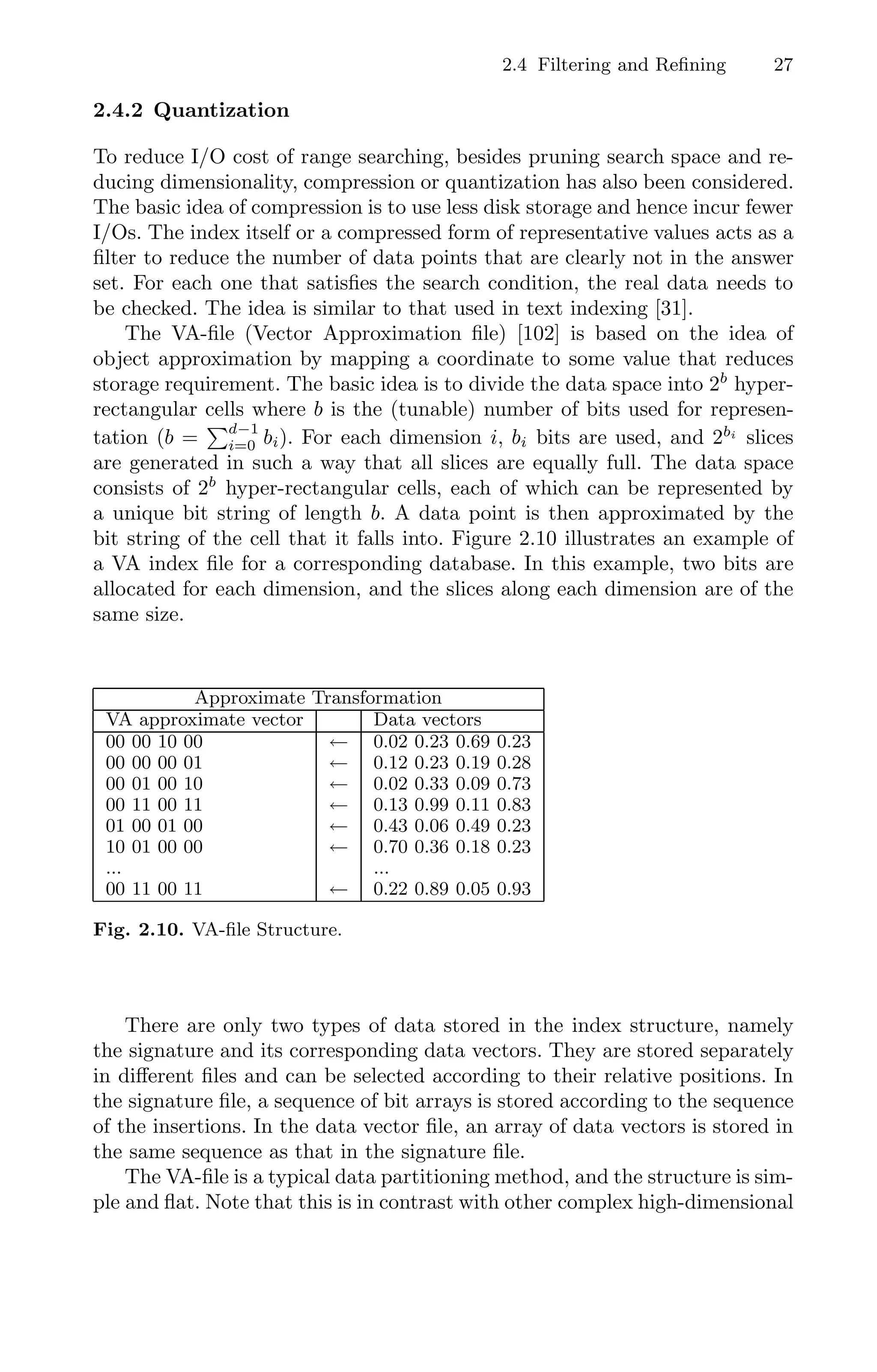2.4 Filtering and Reﬁning 27
2.4.2 Quantization
To reduce I/O cost of range searching, besides pruning search space and re-
ducing dimensionality, compression or quantization has also been considered.
The basic idea of compression is to use less disk storage and hence incur fewer
I/Os. The index itself or a compressed form of representative values acts as a
ﬁlter to reduce the number of data points that are clearly not in the answer
set. For each one that satisﬁes the search condition, the real data needs to
be checked. The idea is similar to that used in text indexing [31].
The VA-ﬁle (Vector Approximation ﬁle) [102] is based on the idea of
object approximation by mapping a coordinate to some value that reduces
storage requirement. The basic idea is to divide the data space into 2b
hyper-
rectangular cells where b is the (tunable) number of bits used for represen-
tation (b =
d−1
i=0 bi). For each dimension i, bi bits are used, and 2bi
slices
are generated in such a way that all slices are equally full. The data space
consists of 2b
hyper-rectangular cells, each of which can be represented by
a unique bit string of length b. A data point is then approximated by the
bit string of the cell that it falls into. Figure 2.10 illustrates an example of
a VA index ﬁle for a corresponding database. In this example, two bits are
allocated for each dimension, and the slices along each dimension are of the
same size.
Approximate Transformation
VA approximate vector Data vectors
00 00 10 00 ← 0.02 0.23 0.69 0.23
00 00 00 01 ← 0.12 0.23 0.19 0.28
00 01 00 10 ← 0.02 0.33 0.09 0.73
00 11 00 11 ← 0.13 0.99 0.11 0.83
01 00 01 00 ← 0.43 0.06 0.49 0.23
10 01 00 00 ← 0.70 0.36 0.18 0.23
... ...
00 11 00 11 ← 0.22 0.89 0.05 0.93
Fig. 2.10. VA-ﬁle Structure.
There are only two types of data stored in the index structure, namely
the signature and its corresponding data vectors. They are stored separately
in diﬀerent ﬁles and can be selected according to their relative positions. In
the signature ﬁle, a sequence of bit arrays is stored according to the sequence
of the insertions. In the data vector ﬁle, an array of data vectors is stored in
the same sequence as that in the signature ﬁle.
The VA-ﬁle is a typical data partitioning method, and the structure is sim-
ple and ﬂat. Note that this is in contrast with other complex high-dimensional
 