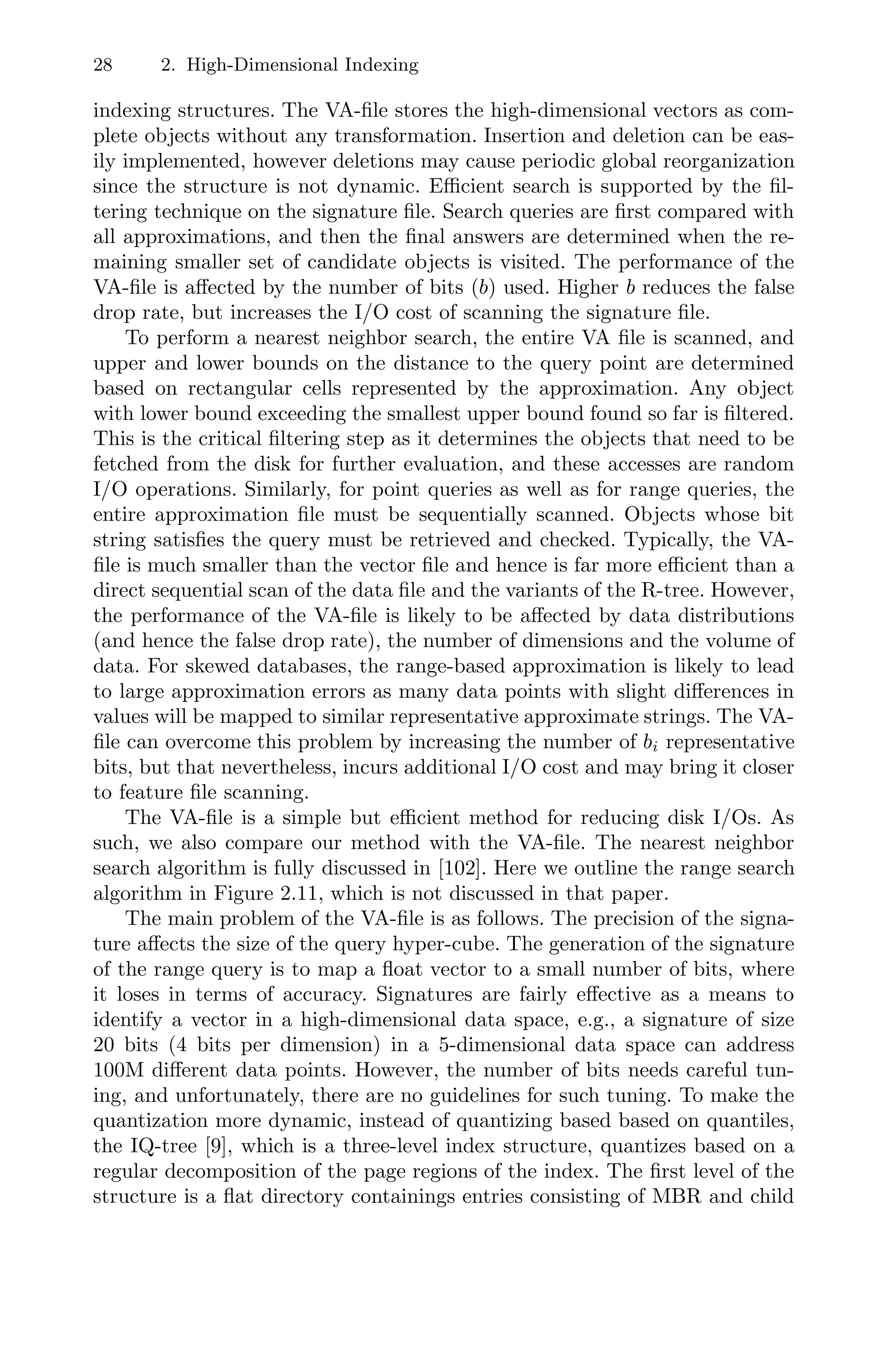 28 2. High-Dimensional Indexing
indexing structures. The VA-ﬁle stores the high-dimensional vectors as com-
plete objects without any transformation. Insertion and deletion can be eas-
ily implemented, however deletions may cause periodic global reorganization
since the structure is not dynamic. Eﬃcient search is supported by the ﬁl-
tering technique on the signature ﬁle. Search queries are ﬁrst compared with
all approximations, and then the ﬁnal answers are determined when the re-
maining smaller set of candidate objects is visited. The performance of the
VA-ﬁle is aﬀected by the number of bits (b) used. Higher b reduces the false
drop rate, but increases the I/O cost of scanning the signature ﬁle.
To perform a nearest neighbor search, the entire VA ﬁle is scanned, and
upper and lower bounds on the distance to the query point are determined
based on rectangular cells represented by the approximation. Any object
with lower bound exceeding the smallest upper bound found so far is ﬁltered.
This is the critical ﬁltering step as it determines the objects that need to be
fetched from the disk for further evaluation, and these accesses are random
I/O operations. Similarly, for point queries as well as for range queries, the
entire approximation ﬁle must be sequentially scanned. Objects whose bit
string satisﬁes the query must be retrieved and checked. Typically, the VA-
ﬁle is much smaller than the vector ﬁle and hence is far more eﬃcient than a
direct sequential scan of the data ﬁle and the variants of the R-tree. However,
the performance of the VA-ﬁle is likely to be aﬀected by data distributions
(and hence the false drop rate), the number of dimensions and the volume of
data. For skewed databases, the range-based approximation is likely to lead
to large approximation errors as many data points with slight diﬀerences in
values will be mapped to similar representative approximate strings. The VA-
ﬁle can overcome this problem by increasing the number of bi representative
bits, but that nevertheless, incurs additional I/O cost and may bring it closer
to feature ﬁle scanning.
The VA-ﬁle is a simple but eﬃcient method for reducing disk I/Os. As
such, we also compare our method with the VA-ﬁle. The nearest neighbor
search algorithm is fully discussed in [102]. Here we outline the range search
algorithm in Figure 2.11, which is not discussed in that paper.
The main problem of the VA-ﬁle is as follows. The precision of the signa-
ture aﬀects the size of the query hyper-cube. The generation of the signature
of the range query is to map a ﬂoat vector to a small number of bits, where
it loses in terms of accuracy. Signatures are fairly eﬀective as a means to
identify a vector in a high-dimensional data space, e.g., a signature of size
20 bits (4 bits per dimension) in a 5-dimensional data space can address
100M diﬀerent data points. However, the number of bits needs careful tun-
ing, and unfortunately, there are no guidelines for such tuning. To make the
quantization more dynamic, instead of quantizing based based on quantiles,
the IQ-tree [9], which is a three-level index structure, quantizes based on a
regular decomposition of the page regions of the index. The ﬁrst level of the
structure is a ﬂat directory containings entries consisting of MBR and child
 