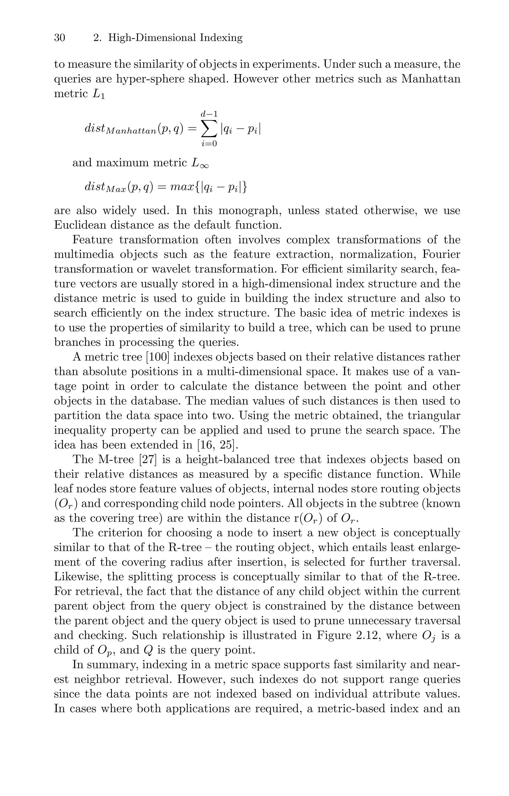 30 2. High-Dimensional Indexing
to measure the similarity of objects in experiments. Under such a measure, the
queries are hyper-sphere shaped. However other metrics such as Manhattan
metric L1
distManhattan(p, q) =
d−1

i=0
|qi − pi|
and maximum metric L∞
distMax(p, q) = max{|qi − pi|}
are also widely used. In this monograph, unless stated otherwise, we use
Euclidean distance as the default function.
Feature transformation often involves complex transformations of the
multimedia objects such as the feature extraction, normalization, Fourier
transformation or wavelet transformation. For eﬃcient similarity search, fea-
ture vectors are usually stored in a high-dimensional index structure and the
distance metric is used to guide in building the index structure and also to
search eﬃciently on the index structure. The basic idea of metric indexes is
to use the properties of similarity to build a tree, which can be used to prune
branches in processing the queries.
A metric tree [100] indexes objects based on their relative distances rather
than absolute positions in a multi-dimensional space. It makes use of a van-
tage point in order to calculate the distance between the point and other
objects in the database. The median values of such distances is then used to
partition the data space into two. Using the metric obtained, the triangular
inequality property can be applied and used to prune the search space. The
idea has been extended in [16, 25].
The M-tree [27] is a height-balanced tree that indexes objects based on
their relative distances as measured by a speciﬁc distance function. While
leaf nodes store feature values of objects, internal nodes store routing objects
(Or) and corresponding child node pointers. All objects in the subtree (known
as the covering tree) are within the distance r(Or) of Or.
The criterion for choosing a node to insert a new object is conceptually
similar to that of the R-tree – the routing object, which entails least enlarge-
ment of the covering radius after insertion, is selected for further traversal.
Likewise, the splitting process is conceptually similar to that of the R-tree.
For retrieval, the fact that the distance of any child object within the current
parent object from the query object is constrained by the distance between
the parent object and the query object is used to prune unnecessary traversal
and checking. Such relationship is illustrated in Figure 2.12, where Oj is a
child of Op, and Q is the query point.
In summary, indexing in a metric space supports fast similarity and near-
est neighbor retrieval. However, such indexes do not support range queries
since the data points are not indexed based on individual attribute values.
In cases where both applications are required, a metric-based index and an
 