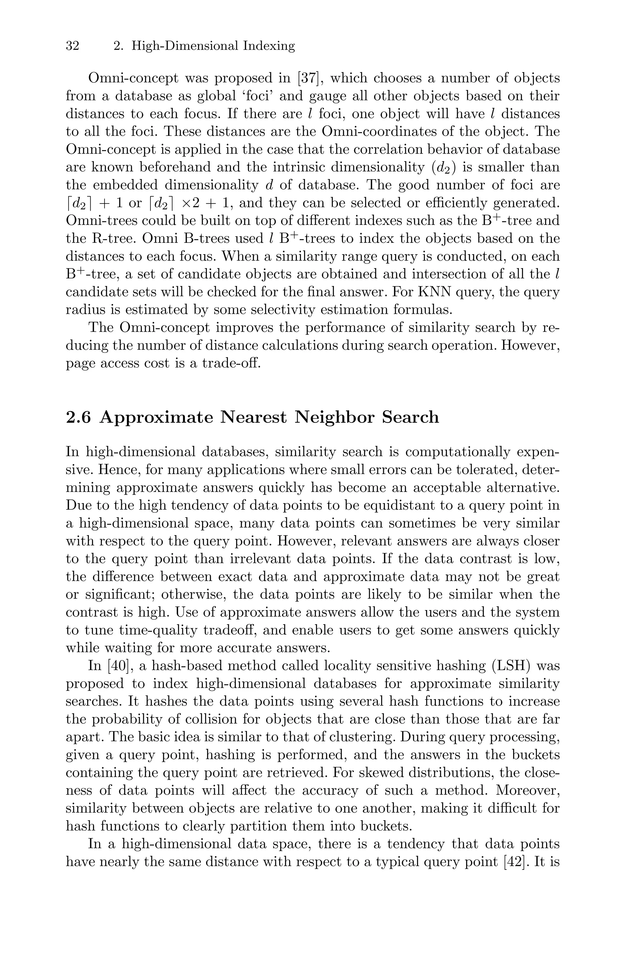 32 2. High-Dimensional Indexing
Omni-concept was proposed in [37], which chooses a number of objects
from a database as global ‘foci’ and gauge all other objects based on their
distances to each focus. If there are l foci, one object will have l distances
to all the foci. These distances are the Omni-coordinates of the object. The
Omni-concept is applied in the case that the correlation behavior of database
are known beforehand and the intrinsic dimensionality (d2) is smaller than
the embedded dimensionality d of database. The good number of foci are
d2 + 1 or d2 ×2 + 1, and they can be selected or eﬃciently generated.
Omni-trees could be built on top of diﬀerent indexes such as the B+
-tree and
the R-tree. Omni B-trees used l B+
-trees to index the objects based on the
distances to each focus. When a similarity range query is conducted, on each
B+
-tree, a set of candidate objects are obtained and intersection of all the l
candidate sets will be checked for the ﬁnal answer. For KNN query, the query
radius is estimated by some selectivity estimation formulas.
The Omni-concept improves the performance of similarity search by re-
ducing the number of distance calculations during search operation. However,
page access cost is a trade-oﬀ.
2.6 Approximate Nearest Neighbor Search
In high-dimensional databases, similarity search is computationally expen-
sive. Hence, for many applications where small errors can be tolerated, deter-
mining approximate answers quickly has become an acceptable alternative.
Due to the high tendency of data points to be equidistant to a query point in
a high-dimensional space, many data points can sometimes be very similar
with respect to the query point. However, relevant answers are always closer
to the query point than irrelevant data points. If the data contrast is low,
the diﬀerence between exact data and approximate data may not be great
or signiﬁcant; otherwise, the data points are likely to be similar when the
contrast is high. Use of approximate answers allow the users and the system
to tune time-quality tradeoﬀ, and enable users to get some answers quickly
while waiting for more accurate answers.
In [40], a hash-based method called locality sensitive hashing (LSH) was
proposed to index high-dimensional databases for approximate similarity
searches. It hashes the data points using several hash functions to increase
the probability of collision for objects that are close than those that are far
apart. The basic idea is similar to that of clustering. During query processing,
given a query point, hashing is performed, and the answers in the buckets
containing the query point are retrieved. For skewed distributions, the close-
ness of data points will aﬀect the accuracy of such a method. Moreover,
similarity between objects are relative to one another, making it diﬃcult for
hash functions to clearly partition them into buckets.
In a high-dimensional data space, there is a tendency that data points
have nearly the same distance with respect to a typical query point [42]. It is
 