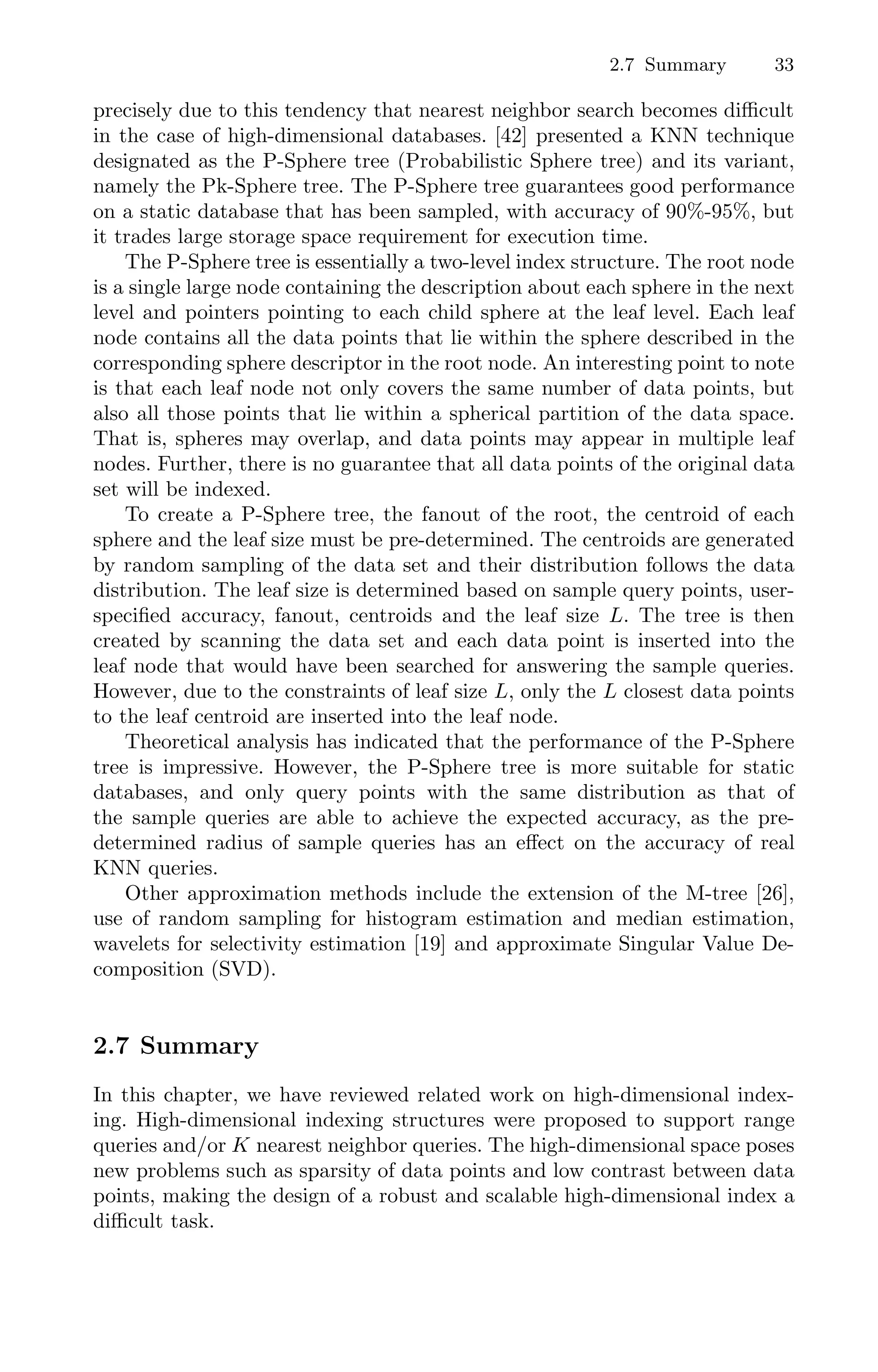 2.7 Summary 33
precisely due to this tendency that nearest neighbor search becomes diﬃcult
in the case of high-dimensional databases. [42] presented a KNN technique
designated as the P-Sphere tree (Probabilistic Sphere tree) and its variant,
namely the Pk-Sphere tree. The P-Sphere tree guarantees good performance
on a static database that has been sampled, with accuracy of 90%-95%, but
it trades large storage space requirement for execution time.
The P-Sphere tree is essentially a two-level index structure. The root node
is a single large node containing the description about each sphere in the next
level and pointers pointing to each child sphere at the leaf level. Each leaf
node contains all the data points that lie within the sphere described in the
corresponding sphere descriptor in the root node. An interesting point to note
is that each leaf node not only covers the same number of data points, but
also all those points that lie within a spherical partition of the data space.
That is, spheres may overlap, and data points may appear in multiple leaf
nodes. Further, there is no guarantee that all data points of the original data
set will be indexed.
To create a P-Sphere tree, the fanout of the root, the centroid of each
sphere and the leaf size must be pre-determined. The centroids are generated
by random sampling of the data set and their distribution follows the data
distribution. The leaf size is determined based on sample query points, user-
speciﬁed accuracy, fanout, centroids and the leaf size L. The tree is then
created by scanning the data set and each data point is inserted into the
leaf node that would have been searched for answering the sample queries.
However, due to the constraints of leaf size L, only the L closest data points
to the leaf centroid are inserted into the leaf node.
Theoretical analysis has indicated that the performance of the P-Sphere
tree is impressive. However, the P-Sphere tree is more suitable for static
databases, and only query points with the same distribution as that of
the sample queries are able to achieve the expected accuracy, as the pre-
determined radius of sample queries has an eﬀect on the accuracy of real
KNN queries.
Other approximation methods include the extension of the M-tree [26],
use of random sampling for histogram estimation and median estimation,
wavelets for selectivity estimation [19] and approximate Singular Value De-
composition (SVD).
2.7 Summary
In this chapter, we have reviewed related work on high-dimensional index-
ing. High-dimensional indexing structures were proposed to support range
queries and/or K nearest neighbor queries. The high-dimensional space poses
new problems such as sparsity of data points and low contrast between data
points, making the design of a robust and scalable high-dimensional index a
diﬃcult task.
 