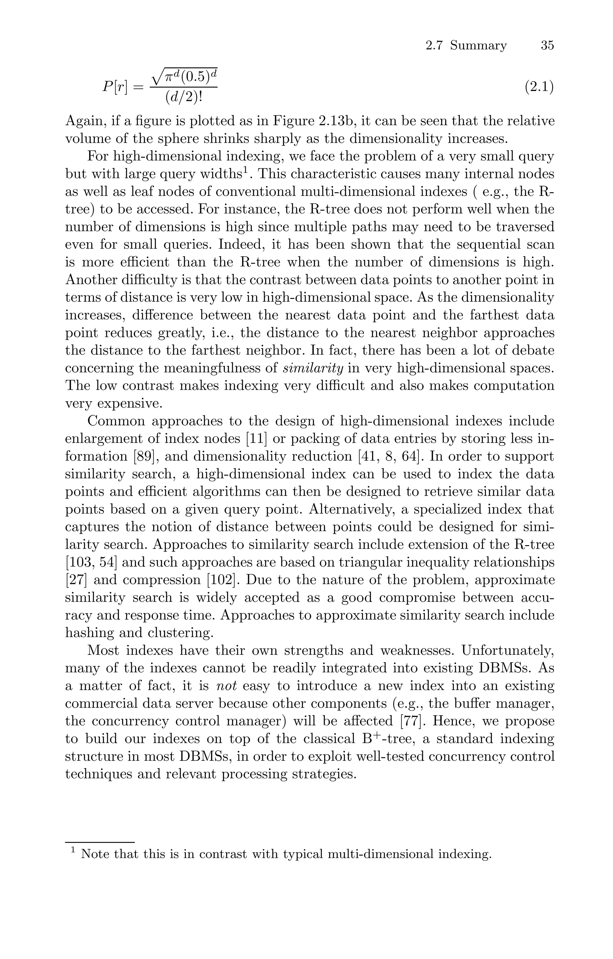 2.7 Summary 35
P[r] =

πd(0.5)d
(d/2)!
(2.1)
Again, if a ﬁgure is plotted as in Figure 2.13b, it can be seen that the relative
volume of the sphere shrinks sharply as the dimensionality increases.
For high-dimensional indexing, we face the problem of a very small query
but with large query widths1
. This characteristic causes many internal nodes
as well as leaf nodes of conventional multi-dimensional indexes ( e.g., the R-
tree) to be accessed. For instance, the R-tree does not perform well when the
number of dimensions is high since multiple paths may need to be traversed
even for small queries. Indeed, it has been shown that the sequential scan
is more eﬃcient than the R-tree when the number of dimensions is high.
Another diﬃculty is that the contrast between data points to another point in
terms of distance is very low in high-dimensional space. As the dimensionality
increases, diﬀerence between the nearest data point and the farthest data
point reduces greatly, i.e., the distance to the nearest neighbor approaches
the distance to the farthest neighbor. In fact, there has been a lot of debate
concerning the meaningfulness of similarity in very high-dimensional spaces.
The low contrast makes indexing very diﬃcult and also makes computation
very expensive.
Common approaches to the design of high-dimensional indexes include
enlargement of index nodes [11] or packing of data entries by storing less in-
formation [89], and dimensionality reduction [41, 8, 64]. In order to support
similarity search, a high-dimensional index can be used to index the data
points and eﬃcient algorithms can then be designed to retrieve similar data
points based on a given query point. Alternatively, a specialized index that
captures the notion of distance between points could be designed for simi-
larity search. Approaches to similarity search include extension of the R-tree
[103, 54] and such approaches are based on triangular inequality relationships
[27] and compression [102]. Due to the nature of the problem, approximate
similarity search is widely accepted as a good compromise between accu-
racy and response time. Approaches to approximate similarity search include
hashing and clustering.
Most indexes have their own strengths and weaknesses. Unfortunately,
many of the indexes cannot be readily integrated into existing DBMSs. As
a matter of fact, it is not easy to introduce a new index into an existing
commercial data server because other components (e.g., the buﬀer manager,
the concurrency control manager) will be aﬀected [77]. Hence, we propose
to build our indexes on top of the classical B+
-tree, a standard indexing
structure in most DBMSs, in order to exploit well-tested concurrency control
techniques and relevant processing strategies.
1
Note that this is in contrast with typical multi-dimensional indexing.
 