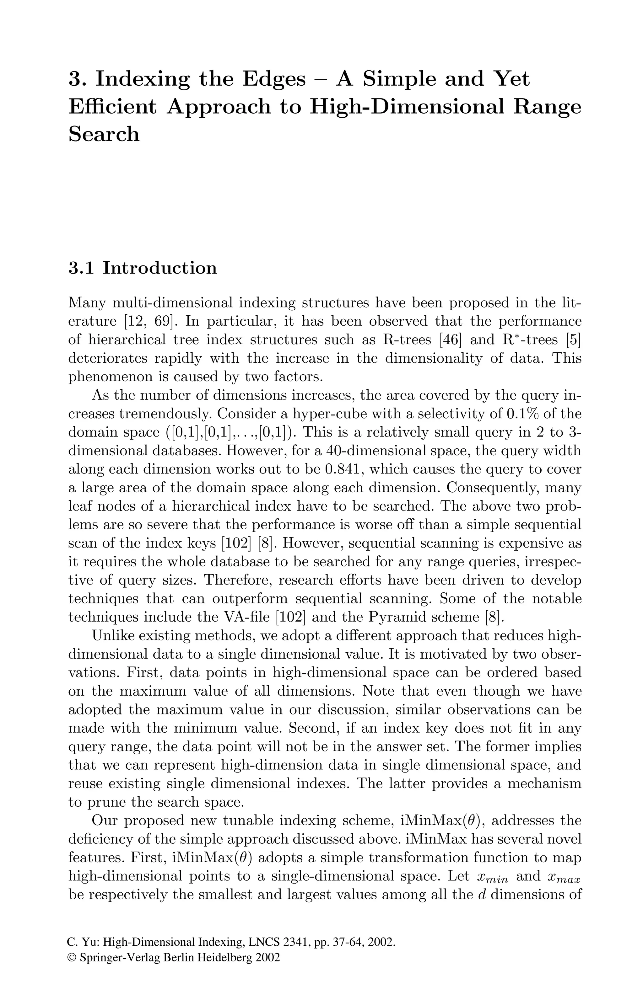 3. Indexing the Edges – A Simple and Yet
Eﬃcient Approach to High-Dimensional Range
Search
3.1 Introduction
Many multi-dimensional indexing structures have been proposed in the lit-
erature [12, 69]. In particular, it has been observed that the performance
of hierarchical tree index structures such as R-trees [46] and R∗
-trees [5]
deteriorates rapidly with the increase in the dimensionality of data. This
phenomenon is caused by two factors.
As the number of dimensions increases, the area covered by the query in-
creases tremendously. Consider a hyper-cube with a selectivity of 0.1% of the
domain space ([0,1],[0,1],. . .,[0,1]). This is a relatively small query in 2 to 3-
dimensional databases. However, for a 40-dimensional space, the query width
along each dimension works out to be 0.841, which causes the query to cover
a large area of the domain space along each dimension. Consequently, many
leaf nodes of a hierarchical index have to be searched. The above two prob-
lems are so severe that the performance is worse oﬀ than a simple sequential
scan of the index keys [102] [8]. However, sequential scanning is expensive as
it requires the whole database to be searched for any range queries, irrespec-
tive of query sizes. Therefore, research eﬀorts have been driven to develop
techniques that can outperform sequential scanning. Some of the notable
techniques include the VA-ﬁle [102] and the Pyramid scheme [8].
Unlike existing methods, we adopt a diﬀerent approach that reduces high-
dimensional data to a single dimensional value. It is motivated by two obser-
vations. First, data points in high-dimensional space can be ordered based
on the maximum value of all dimensions. Note that even though we have
adopted the maximum value in our discussion, similar observations can be
made with the minimum value. Second, if an index key does not ﬁt in any
query range, the data point will not be in the answer set. The former implies
that we can represent high-dimension data in single dimensional space, and
reuse existing single dimensional indexes. The latter provides a mechanism
to prune the search space.
Our proposed new tunable indexing scheme, iMinMax(θ), addresses the
deﬁciency of the simple approach discussed above. iMinMax has several novel
features. First, iMinMax(θ) adopts a simple transformation function to map
high-dimensional points to a single-dimensional space. Let xmin and xmax
be respectively the smallest and largest values among all the d dimensions of
C. Yu: High-Dimensional Indexing, LNCS 2341, pp. 37-64, 2002.
© Springer-Verlag Berlin Heidelberg 2002
 