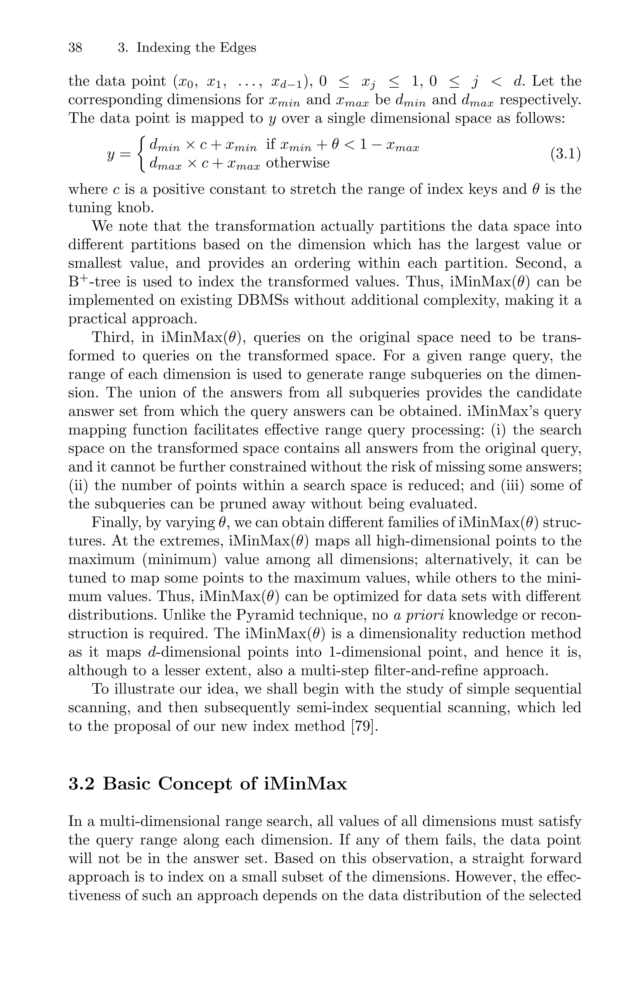 38 3. Indexing the Edges
the data point (x0, x1, . . . , xd−1), 0 ≤ xj ≤ 1, 0 ≤ j  d. Let the
corresponding dimensions for xmin and xmax be dmin and dmax respectively.
The data point is mapped to y over a single dimensional space as follows:
y =

dmin × c + xmin if xmin + θ  1 − xmax
dmax × c + xmax otherwise
(3.1)
where c is a positive constant to stretch the range of index keys and θ is the
tuning knob.
We note that the transformation actually partitions the data space into
diﬀerent partitions based on the dimension which has the largest value or
smallest value, and provides an ordering within each partition. Second, a
B+
-tree is used to index the transformed values. Thus, iMinMax(θ) can be
implemented on existing DBMSs without additional complexity, making it a
practical approach.
Third, in iMinMax(θ), queries on the original space need to be trans-
formed to queries on the transformed space. For a given range query, the
range of each dimension is used to generate range subqueries on the dimen-
sion. The union of the answers from all subqueries provides the candidate
answer set from which the query answers can be obtained. iMinMax’s query
mapping function facilitates eﬀective range query processing: (i) the search
space on the transformed space contains all answers from the original query,
and it cannot be further constrained without the risk of missing some answers;
(ii) the number of points within a search space is reduced; and (iii) some of
the subqueries can be pruned away without being evaluated.
Finally, by varying θ, we can obtain diﬀerent families of iMinMax(θ) struc-
tures. At the extremes, iMinMax(θ) maps all high-dimensional points to the
maximum (minimum) value among all dimensions; alternatively, it can be
tuned to map some points to the maximum values, while others to the mini-
mum values. Thus, iMinMax(θ) can be optimized for data sets with diﬀerent
distributions. Unlike the Pyramid technique, no a priori knowledge or recon-
struction is required. The iMinMax(θ) is a dimensionality reduction method
as it maps d-dimensional points into 1-dimensional point, and hence it is,
although to a lesser extent, also a multi-step ﬁlter-and-reﬁne approach.
To illustrate our idea, we shall begin with the study of simple sequential
scanning, and then subsequently semi-index sequential scanning, which led
to the proposal of our new index method [79].
3.2 Basic Concept of iMinMax
In a multi-dimensional range search, all values of all dimensions must satisfy
the query range along each dimension. If any of them fails, the data point
will not be in the answer set. Based on this observation, a straight forward
approach is to index on a small subset of the dimensions. However, the eﬀec-
tiveness of such an approach depends on the data distribution of the selected
 