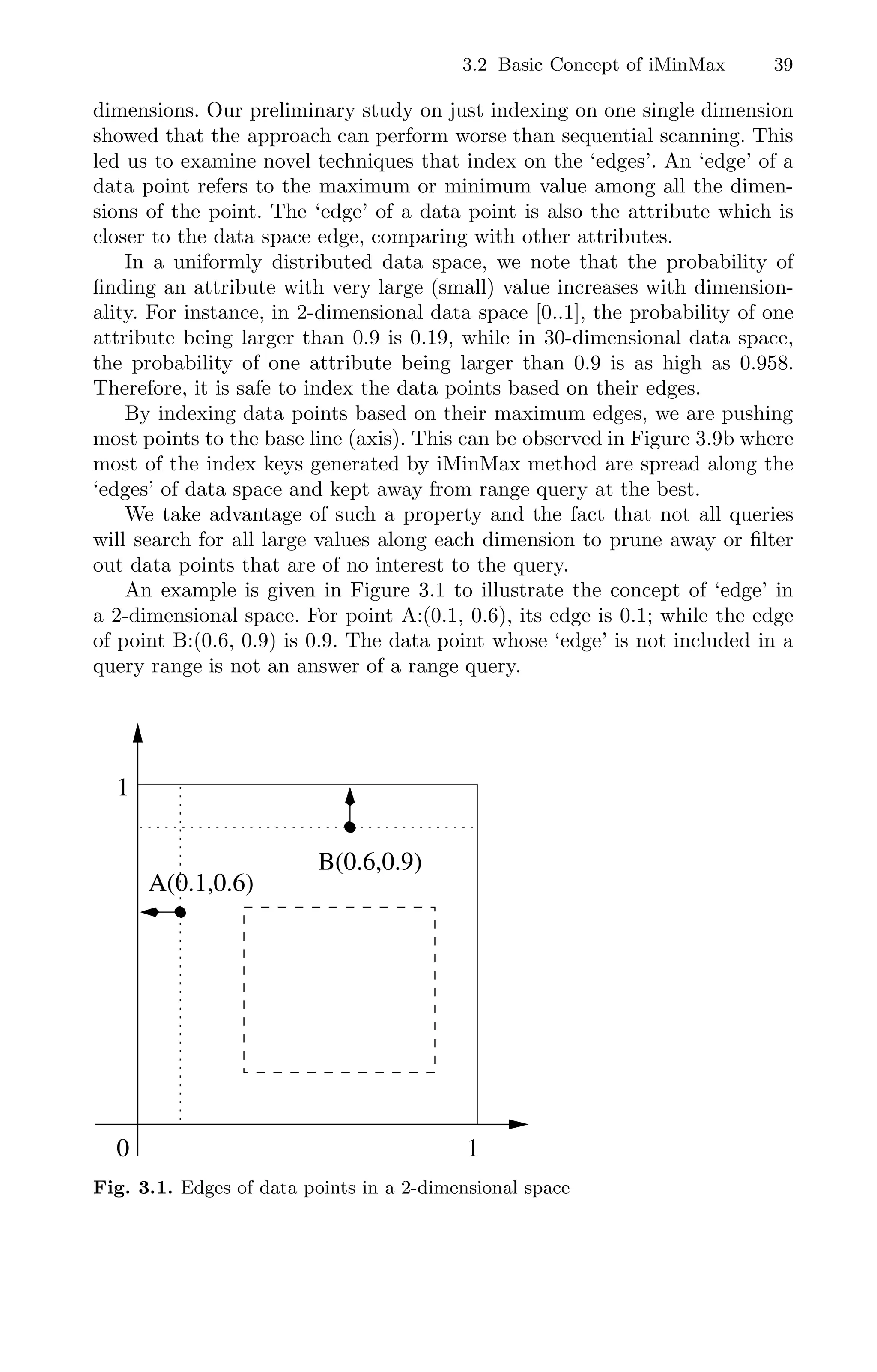 3.2 Basic Concept of iMinMax 39
dimensions. Our preliminary study on just indexing on one single dimension
showed that the approach can perform worse than sequential scanning. This
led us to examine novel techniques that index on the ‘edges’. An ‘edge’ of a
data point refers to the maximum or minimum value among all the dimen-
sions of the point. The ‘edge’ of a data point is also the attribute which is
closer to the data space edge, comparing with other attributes.
In a uniformly distributed data space, we note that the probability of
ﬁnding an attribute with very large (small) value increases with dimension-
ality. For instance, in 2-dimensional data space [0..1], the probability of one
attribute being larger than 0.9 is 0.19, while in 30-dimensional data space,
the probability of one attribute being larger than 0.9 is as high as 0.958.
Therefore, it is safe to index the data points based on their edges.
By indexing data points based on their maximum edges, we are pushing
most points to the base line (axis). This can be observed in Figure 3.9b where
most of the index keys generated by iMinMax method are spread along the
‘edges’ of data space and kept away from range query at the best.
We take advantage of such a property and the fact that not all queries
will search for all large values along each dimension to prune away or ﬁlter
out data points that are of no interest to the query.
An example is given in Figure 3.1 to illustrate the concept of ‘edge’ in
a 2-dimensional space. For point A:(0.1, 0.6), its edge is 0.1; while the edge
of point B:(0.6, 0.9) is 0.9. The data point whose ‘edge’ is not included in a
query range is not an answer of a range query.
0
0
1
1
00
00
11
11
0000000000000
1111111111111
A(0.1,0.6)
B(0.6,0.9)
1
1
0
Fig. 3.1. Edges of data points in a 2-dimensional space
 