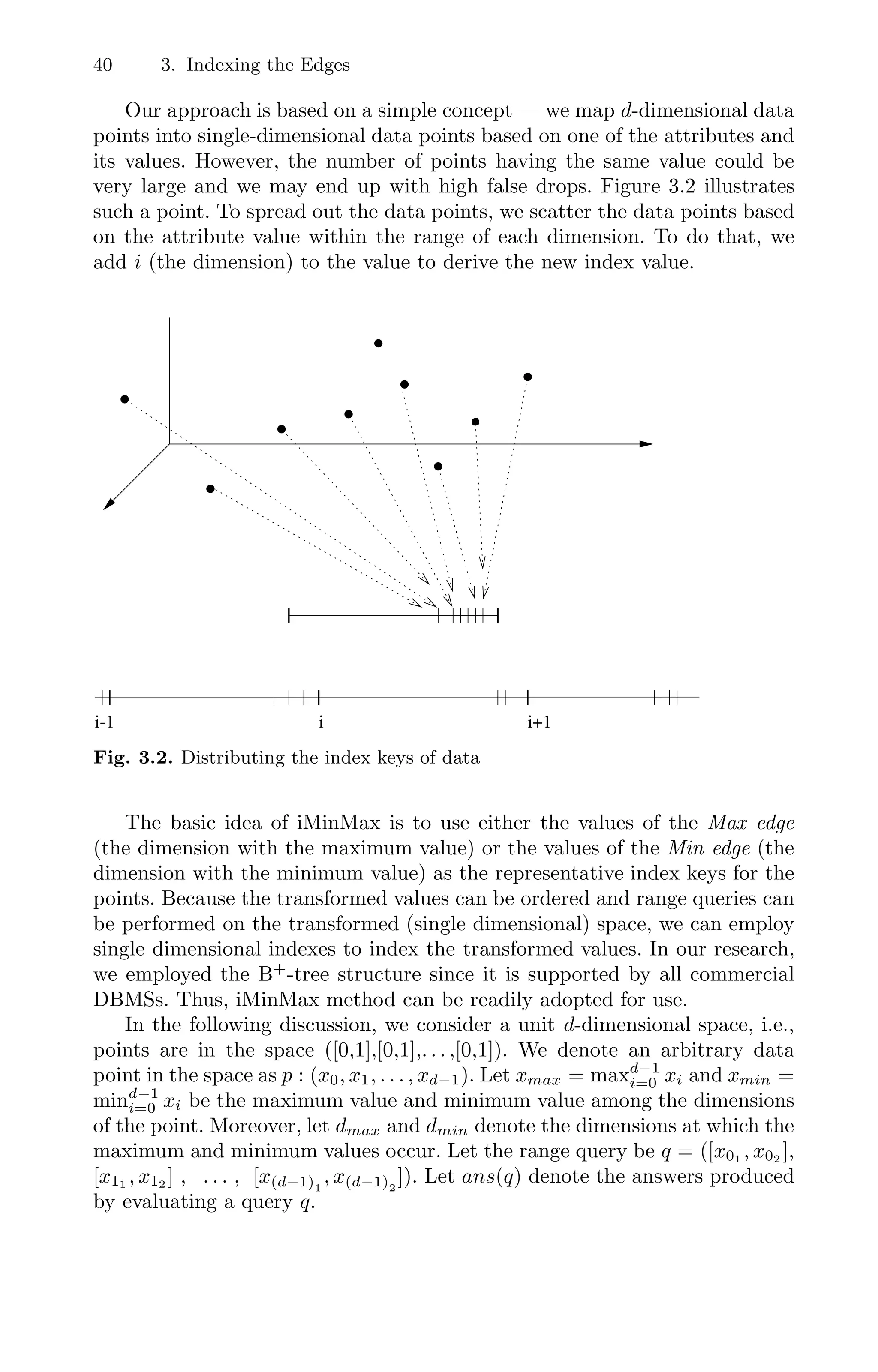 40 3. Indexing the Edges
Our approach is based on a simple concept — we map d-dimensional data
points into single-dimensional data points based on one of the attributes and
its values. However, the number of points having the same value could be
very large and we may end up with high false drops. Figure 3.2 illustrates
such a point. To spread out the data points, we scatter the data points based
on the attribute value within the range of each dimension. To do that, we
add i (the dimension) to the value to derive the new index value.
0
1
00
11
0
0
1
1
00
11
00
00
11
11
0
0
1
1
0
0
1
1
0
0
1
1
0
1
0
0
0
1
1
1
0
0
0
1
1
1
0
0
0
1
1
1
0
0
0
1
1
1
0
0
0
1
1
1
0
0
0
1
1
1
00000000000000000000000
11111111111111111111111
0
0
0
1
1
1
0
0
0
1
1
1
0
0
0
1
1
1
00
00
00
00
00
00
00
00
00
00
00
00
00
00
00
00
00
00
00
00
11
11
11
11
11
11
11
11
11
11
11
11
11
11
11
11
11
11
11
11
00
00
00
00
00
00
00
00
00
00
00
00
00
00
11
11
11
11
11
11
11
11
11
11
11
11
11
11
00
00
00
00
00
00
00
00
00
00
00
00
11
11
11
11
11
11
11
11
11
11
11
11
0000
0000
0000
0000
0000
0000
0000
0000
0000
0000
0000
0000
0000
0000
0000
0000
0000
0000
1111
1111
1111
1111
1111
1111
1111
1111
1111
1111
1111
1111
1111
1111
1111
1111
1111
1111
000000
000000
000000
000000
000000
000000
000000
000000
000000
000000
000000
000000
000000
000000
000000
000000
000000
000000
111111
111111
111111
111111
111111
111111
111111
111111
111111
111111
111111
111111
111111
111111
111111
111111
111111
111111
00000000000000
00000000000000
00000000000000
00000000000000
00000000000000
00000000000000
00000000000000
00000000000000
00000000000000
00000000000000
00000000000000
00000000000000
00000000000000
00000000000000
00000000000000
00000000000000
00000000000000
00000000000000
00000000000000
11111111111111
11111111111111
11111111111111
11111111111111
11111111111111
11111111111111
11111111111111
11111111111111
11111111111111
11111111111111
11111111111111
11111111111111
11111111111111
11111111111111
11111111111111
11111111111111
11111111111111
11111111111111
11111111111111
000000000
000000000
000000000
000000000
000000000
000000000
000000000
000000000
000000000
000000000
111111111
111111111
111111111
111111111
111111111
111111111
111111111
111111111
111111111
111111111
0000000
0000000
0000000
0000000
0000000
0000000
0000000
0000000
0000000
0000000
0000000
0000000
0000000
0000000
1111111
1111111
1111111
1111111
1111111
1111111
1111111
1111111
1111111
1111111
1111111
1111111
1111111
1111111
0
0
0
1
1
1
00
11 000
111
0
0
0
1
1
1
0
0
0
1
1
1
i-1 i i+1
Fig. 3.2. Distributing the index keys of data
The basic idea of iMinMax is to use either the values of the Max edge
(the dimension with the maximum value) or the values of the Min edge (the
dimension with the minimum value) as the representative index keys for the
points. Because the transformed values can be ordered and range queries can
be performed on the transformed (single dimensional) space, we can employ
single dimensional indexes to index the transformed values. In our research,
we employed the B+
-tree structure since it is supported by all commercial
DBMSs. Thus, iMinMax method can be readily adopted for use.
In the following discussion, we consider a unit d-dimensional space, i.e.,
points are in the space ([0,1],[0,1],. . . ,[0,1]). We denote an arbitrary data
point in the space as p : (x0, x1, . . . , xd−1). Let xmax = maxd−1
i=0 xi and xmin =
mind−1
i=0 xi be the maximum value and minimum value among the dimensions
of the point. Moreover, let dmax and dmin denote the dimensions at which the
maximum and minimum values occur. Let the range query be q = ([x01 , x02 ],
[x11 , x12 ] , . . . , [x(d−1)1
, x(d−1)2
]). Let ans(q) denote the answers produced
by evaluating a query q.
 