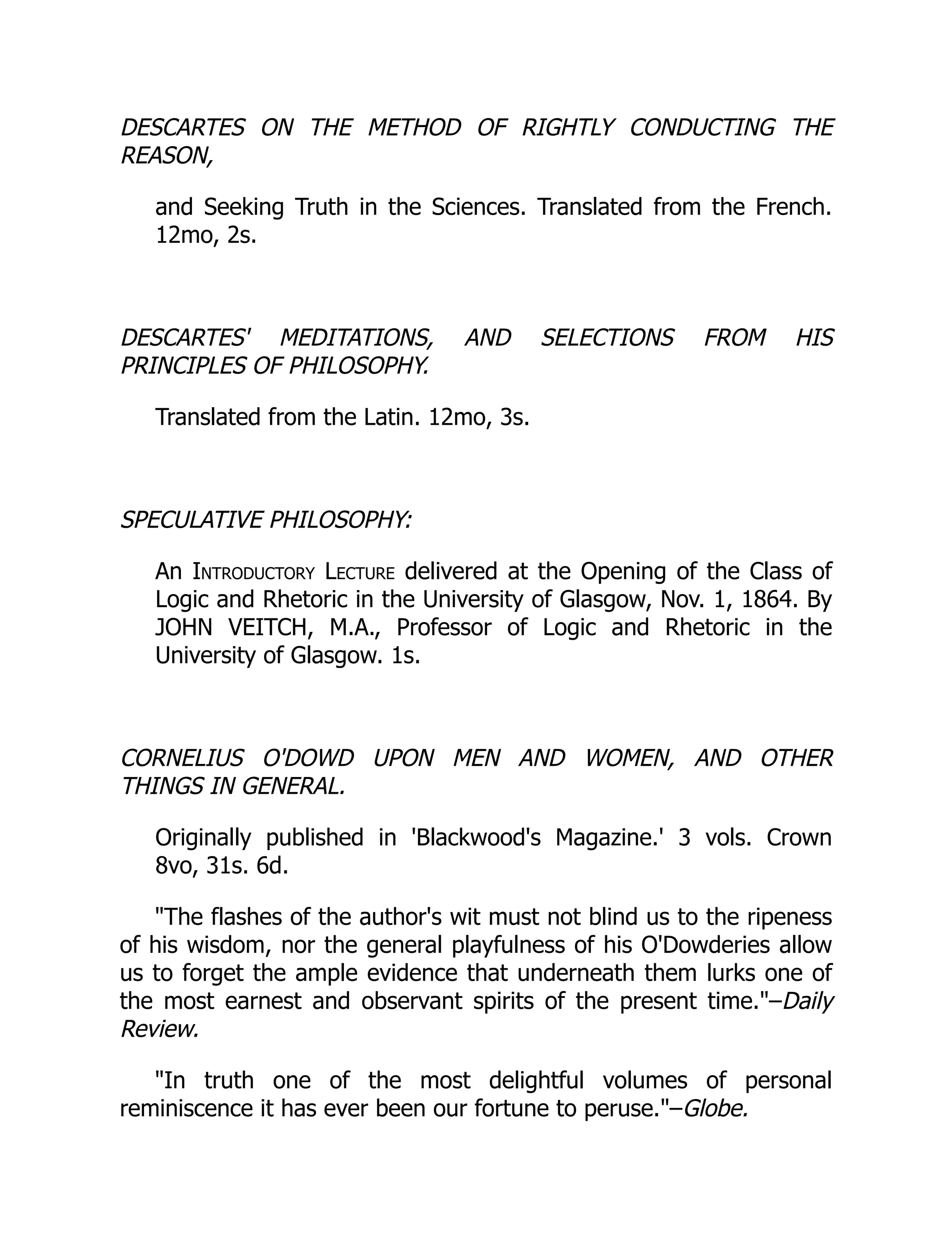 DESCARTES ON THE METHOD OF RIGHTLY CONDUCTING THE
REASON,
and Seeking Truth in the Sciences. Translated from the French.
12mo, 2s.
DESCARTES' MEDITATIONS, AND SELECTIONS FROM HIS
PRINCIPLES OF PHILOSOPHY.
Translated from the Latin. 12mo, 3s.
SPECULATIVE PHILOSOPHY:
An Introductory Lecture delivered at the Opening of the Class of
Logic and Rhetoric in the University of Glasgow, Nov. 1, 1864. By
JOHN VEITCH, M.A., Professor of Logic and Rhetoric in the
University of Glasgow. 1s.
CORNELIUS O'DOWD UPON MEN AND WOMEN, AND OTHER
THINGS IN GENERAL.
Originally published in 'Blackwood's Magazine.' 3 vols. Crown
8vo, 31s. 6d.
The flashes of the author's wit must not blind us to the ripeness
of his wisdom, nor the general playfulness of his O'Dowderies allow
us to forget the ample evidence that underneath them lurks one of
the most earnest and observant spirits of the present time.–Daily
Review.
In truth one of the most delightful volumes of personal
reminiscence it has ever been our fortune to peruse.–Globe.
 