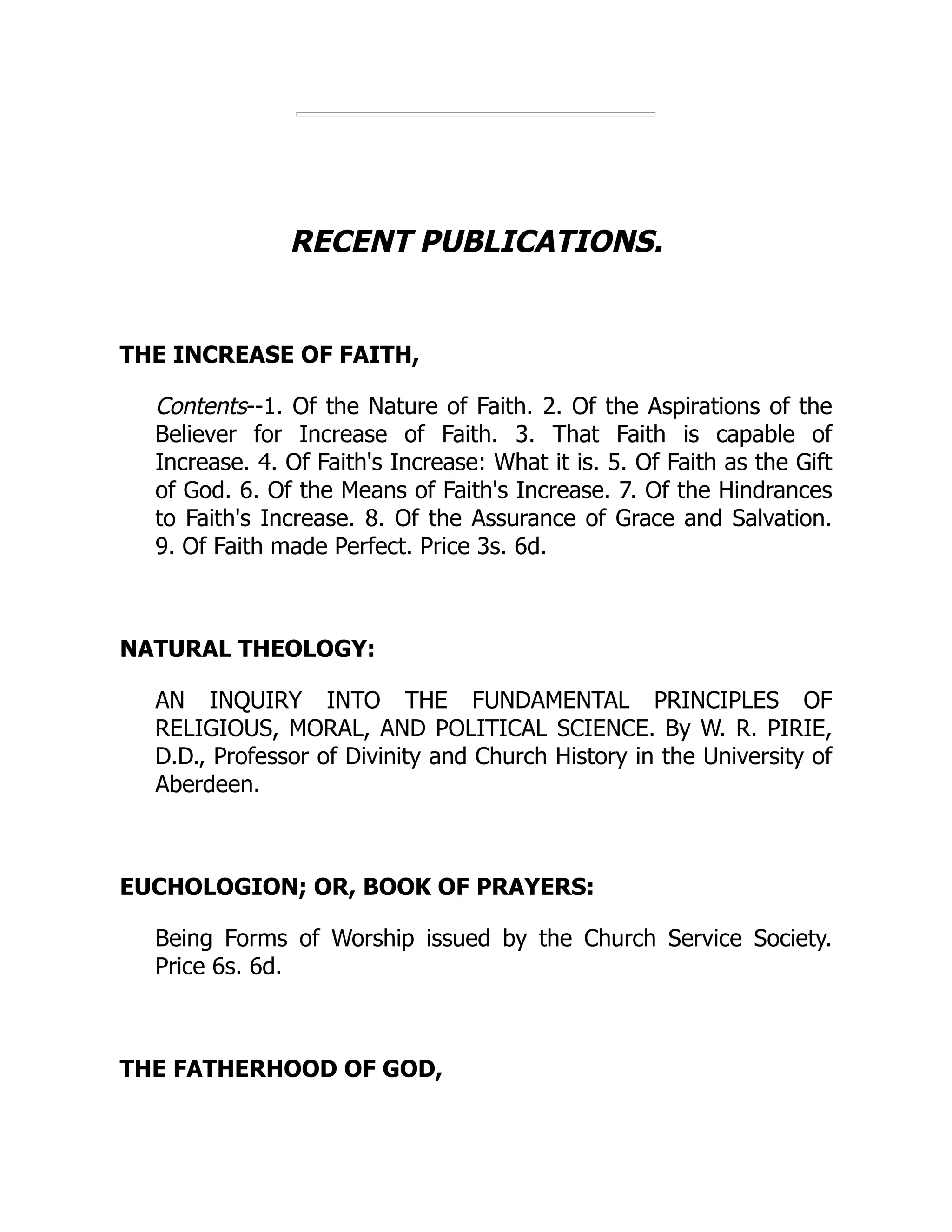 RECENT PUBLICATIONS.
THE INCREASE OF FAITH,
Contents--1. Of the Nature of Faith. 2. Of the Aspirations of the
Believer for Increase of Faith. 3. That Faith is capable of
Increase. 4. Of Faith's Increase: What it is. 5. Of Faith as the Gift
of God. 6. Of the Means of Faith's Increase. 7. Of the Hindrances
to Faith's Increase. 8. Of the Assurance of Grace and Salvation.
9. Of Faith made Perfect. Price 3s. 6d.
NATURAL THEOLOGY:
AN INQUIRY INTO THE FUNDAMENTAL PRINCIPLES OF
RELIGIOUS, MORAL, AND POLITICAL SCIENCE. By W. R. PIRIE,
D.D., Professor of Divinity and Church History in the University of
Aberdeen.
EUCHOLOGION; OR, BOOK OF PRAYERS:
Being Forms of Worship issued by the Church Service Society.
Price 6s. 6d.
THE FATHERHOOD OF GOD,
 