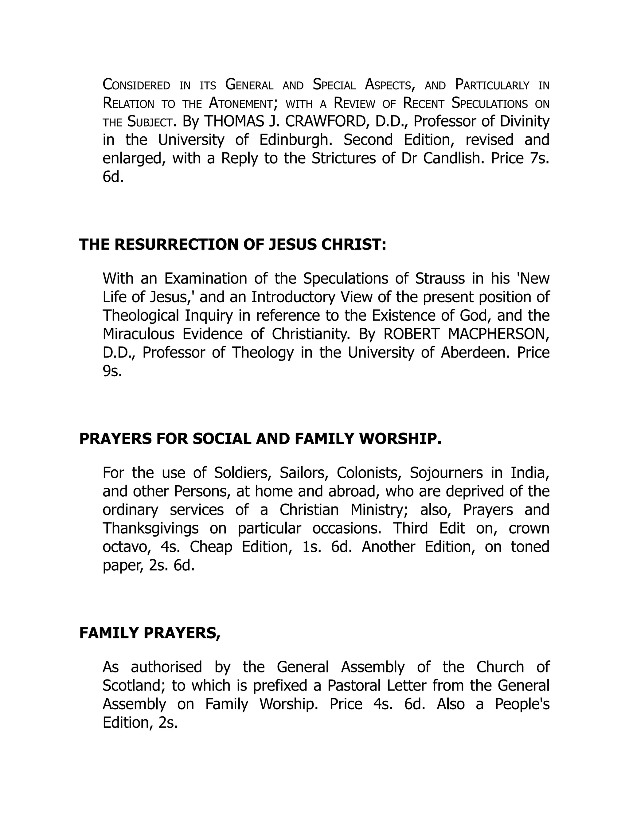 Considered in its General and Special Aspects, and Particularly in
Relation to the Atonement; with a Review of Recent Speculations on
the Subject. By THOMAS J. CRAWFORD, D.D., Professor of Divinity
in the University of Edinburgh. Second Edition, revised and
enlarged, with a Reply to the Strictures of Dr Candlish. Price 7s.
6d.
THE RESURRECTION OF JESUS CHRIST:
With an Examination of the Speculations of Strauss in his 'New
Life of Jesus,' and an Introductory View of the present position of
Theological Inquiry in reference to the Existence of God, and the
Miraculous Evidence of Christianity. By ROBERT MACPHERSON,
D.D., Professor of Theology in the University of Aberdeen. Price
9s.
PRAYERS FOR SOCIAL AND FAMILY WORSHIP.
For the use of Soldiers, Sailors, Colonists, Sojourners in India,
and other Persons, at home and abroad, who are deprived of the
ordinary services of a Christian Ministry; also, Prayers and
Thanksgivings on particular occasions. Third Edit on, crown
octavo, 4s. Cheap Edition, 1s. 6d. Another Edition, on toned
paper, 2s. 6d.
FAMILY PRAYERS,
As authorised by the General Assembly of the Church of
Scotland; to which is prefixed a Pastoral Letter from the General
Assembly on Family Worship. Price 4s. 6d. Also a People's
Edition, 2s.
 