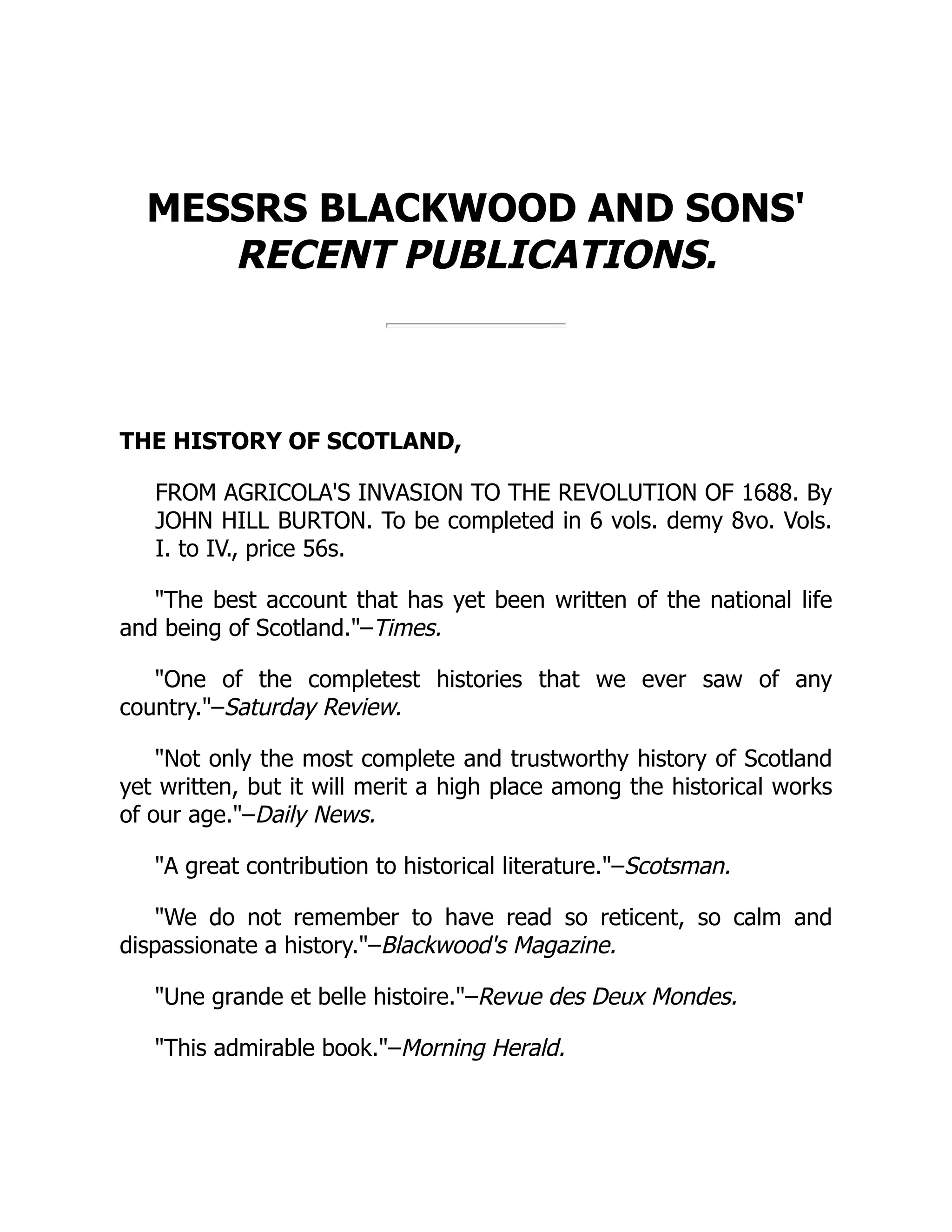 MESSRS BLACKWOOD AND SONS'
RECENT PUBLICATIONS.
THE HISTORY OF SCOTLAND,
FROM AGRICOLA'S INVASION TO THE REVOLUTION OF 1688. By
JOHN HILL BURTON. To be completed in 6 vols. demy 8vo. Vols.
I. to IV., price 56s.
The best account that has yet been written of the national life
and being of Scotland.–Times.
One of the completest histories that we ever saw of any
country.–Saturday Review.
Not only the most complete and trustworthy history of Scotland
yet written, but it will merit a high place among the historical works
of our age.–Daily News.
A great contribution to historical literature.–Scotsman.
We do not remember to have read so reticent, so calm and
dispassionate a history.–Blackwood's Magazine.
Une grande et belle histoire.–Revue des Deux Mondes.
This admirable book.–Morning Herald.
 