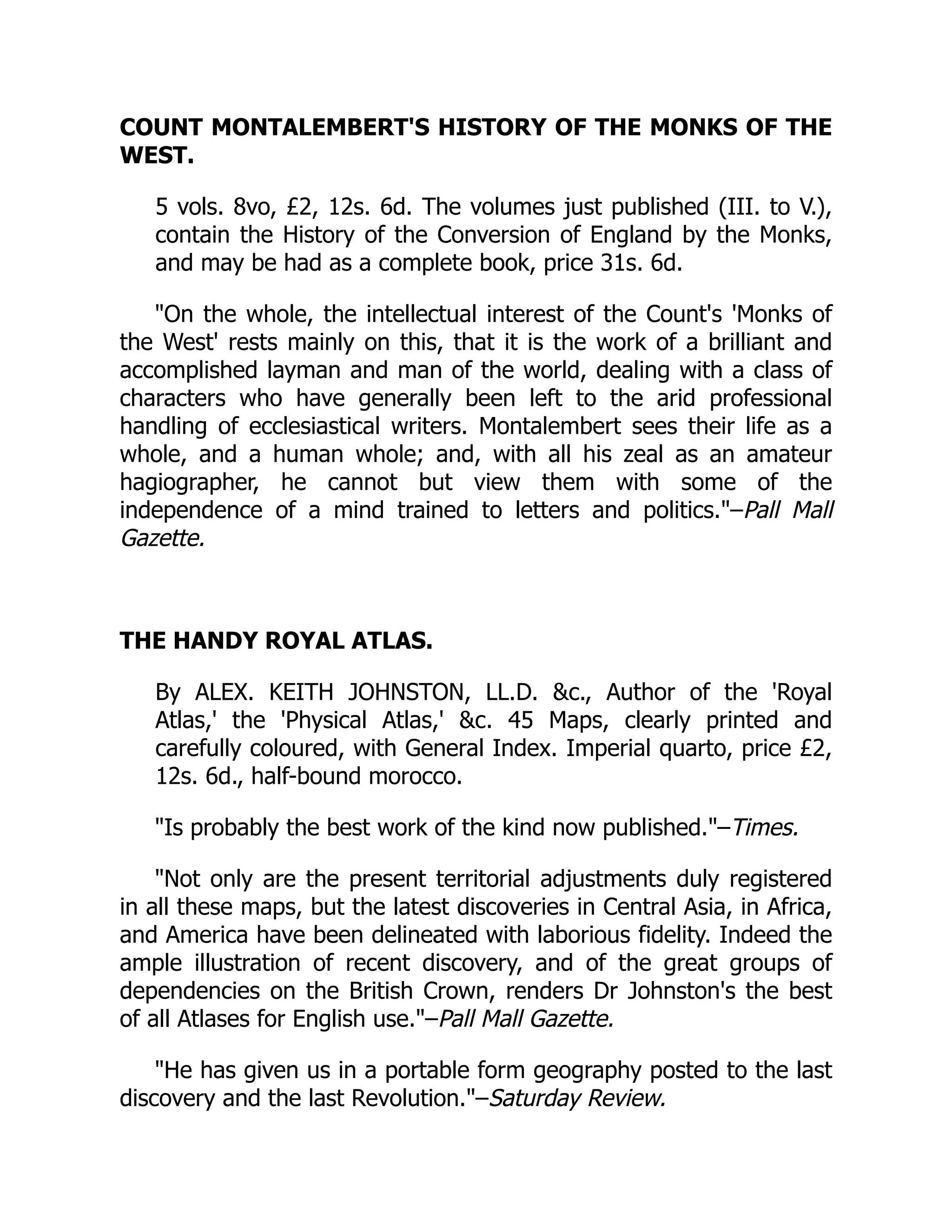 COUNT MONTALEMBERT'S HISTORY OF THE MONKS OF THE
WEST.
5 vols. 8vo, £2, 12s. 6d. The volumes just published (III. to V.),
contain the History of the Conversion of England by the Monks,
and may be had as a complete book, price 31s. 6d.
On the whole, the intellectual interest of the Count's 'Monks of
the West' rests mainly on this, that it is the work of a brilliant and
accomplished layman and man of the world, dealing with a class of
characters who have generally been left to the arid professional
handling of ecclesiastical writers. Montalembert sees their life as a
whole, and a human whole; and, with all his zeal as an amateur
hagiographer, he cannot but view them with some of the
independence of a mind trained to letters and politics.–Pall Mall
Gazette.
THE HANDY ROYAL ATLAS.
By ALEX. KEITH JOHNSTON, LL.D. c., Author of the 'Royal
Atlas,' the 'Physical Atlas,' c. 45 Maps, clearly printed and
carefully coloured, with General Index. Imperial quarto, price £2,
12s. 6d., half-bound morocco.
Is probably the best work of the kind now published.–Times.
Not only are the present territorial adjustments duly registered
in all these maps, but the latest discoveries in Central Asia, in Africa,
and America have been delineated with laborious fidelity. Indeed the
ample illustration of recent discovery, and of the great groups of
dependencies on the British Crown, renders Dr Johnston's the best
of all Atlases for English use.–Pall Mall Gazette.
He has given us in a portable form geography posted to the last
discovery and the last Revolution.–Saturday Review.
 