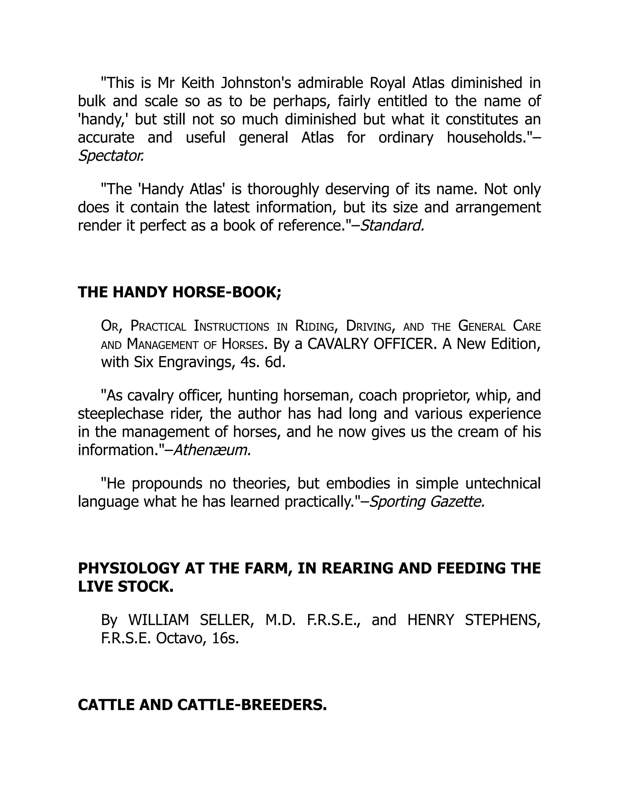 This is Mr Keith Johnston's admirable Royal Atlas diminished in
bulk and scale so as to be perhaps, fairly entitled to the name of
'handy,' but still not so much diminished but what it constitutes an
accurate and useful general Atlas for ordinary households.–
Spectator.
The 'Handy Atlas' is thoroughly deserving of its name. Not only
does it contain the latest information, but its size and arrangement
render it perfect as a book of reference.–Standard.
THE HANDY HORSE-BOOK;
Or, Practical Instructions in Riding, Driving, and the General Care
and Management of Horses. By a CAVALRY OFFICER. A New Edition,
with Six Engravings, 4s. 6d.
As cavalry officer, hunting horseman, coach proprietor, whip, and
steeplechase rider, the author has had long and various experience
in the management of horses, and he now gives us the cream of his
information.–Athenæum.
He propounds no theories, but embodies in simple untechnical
language what he has learned practically.–Sporting Gazette.
PHYSIOLOGY AT THE FARM, IN REARING AND FEEDING THE
LIVE STOCK.
By WILLIAM SELLER, M.D. F.R.S.E., and HENRY STEPHENS,
F.R.S.E. Octavo, 16s.
CATTLE AND CATTLE-BREEDERS.
 