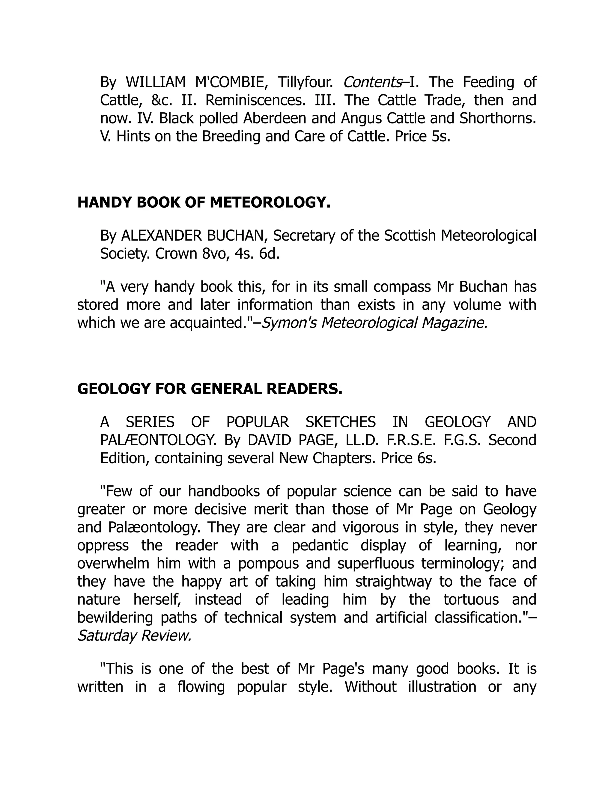 By WILLIAM M'COMBIE, Tillyfour. Contents–I. The Feeding of
Cattle, c. II. Reminiscences. III. The Cattle Trade, then and
now. IV. Black polled Aberdeen and Angus Cattle and Shorthorns.
V. Hints on the Breeding and Care of Cattle. Price 5s.
HANDY BOOK OF METEOROLOGY.
By ALEXANDER BUCHAN, Secretary of the Scottish Meteorological
Society. Crown 8vo, 4s. 6d.
A very handy book this, for in its small compass Mr Buchan has
stored more and later information than exists in any volume with
which we are acquainted.–Symon's Meteorological Magazine.
GEOLOGY FOR GENERAL READERS.
A SERIES OF POPULAR SKETCHES IN GEOLOGY AND
PALÆONTOLOGY. By DAVID PAGE, LL.D. F.R.S.E. F.G.S. Second
Edition, containing several New Chapters. Price 6s.
Few of our handbooks of popular science can be said to have
greater or more decisive merit than those of Mr Page on Geology
and Palæontology. They are clear and vigorous in style, they never
oppress the reader with a pedantic display of learning, nor
overwhelm him with a pompous and superfluous terminology; and
they have the happy art of taking him straightway to the face of
nature herself, instead of leading him by the tortuous and
bewildering paths of technical system and artificial classification.–
Saturday Review.
This is one of the best of Mr Page's many good books. It is
written in a flowing popular style. Without illustration or any
 